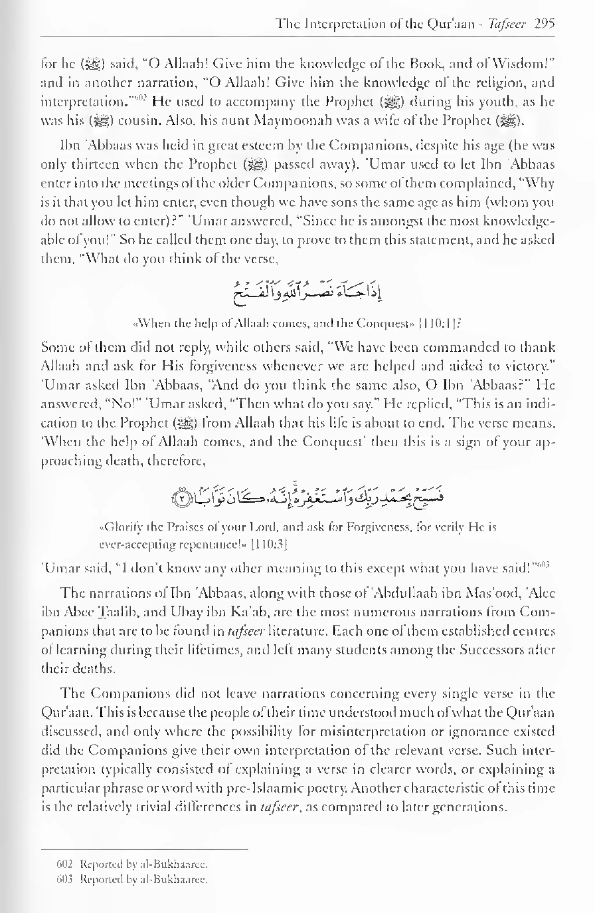 The Interpretation ol the Qur'aan - Tcifseer 295 
tor he («gg) said, "O Allaah! Give him the knowledge ot the Book, and ol Wisdom!" 
and in another narration, "O Allaah! Give him the know ledge of the religion, and 
interpretation.""""' He used to accompany the Prophet (S^g) during his youth, as he 
was his («yg) cousin. Also, his aunt Maymoonah was a wife of the Prophet (Sg). 
Ibn 'Abbaas was held in great esteem by the Companions, despite his age (he was 
only thirteen when the Prophet («gg) passed away). 'Umar used to let Ibn 'Abbaas 
enter into the meetings ofthe older Companions, so some ofthem complained, "Why-is 
it that you let him enter, even though wc have sons the same age as him (whom you 
do not allow to enter)?" 'Umar answered, "Since he is amongst the most knowledge-able 
ol you!" So he called them one day, to prove to them this statement, and he asked 
them, "What do you think ol the verse, 
^LJdl 
•<When the help of Allaah comes, and the Conquest" 1 1 10:1]? 
Some ol them did not reply, while others said, "We have been commanded to thank 
Allaah and ask for His forgiveness whenever we are helped and aided to victory." 
Umar asked Ibn 'Abbaas, "And do you think the same also, O Ibn Abbaas?" He 
answered, "No!" 'Umar asked, "Then what do you say." He replied, "This is an indi-cation 
to the Prophet (^) from Allaah that his lire is about to end. The verse means, 
"When the help of Allaah conies, and the Conquest' then this is a sign of your ap-proaching 
death, therefore, 
,f# 
( ilorily the Praises ol your Lord, and ask tor Forgiveness, lor verily He is 
ever-accepting repentance!* 1 1 10:3] 
'Umar said, "I don't know any other meaning to this except what you have said!"41 
The narrations ol Ibn 'Abbaas, along with those ol Abdullaah ibn Mas'ood, Alec 
ibn Abee Taalib, and Ubay ibn Ka'ab, are the most numerous narrations from Com-panions 
that are to be found in tafseer literature. Each one ol them established centres 
of learning during their lifetimes, and left many students among the Successors after 
their deaths. 
The Companions did not leave narrations concerning every single verse in the 
Qur'aan. This is because the people ol their time understood much ofwhat the Qur'aan 
discussed, and only where the possibility for misinterpretation or ignorance existed 
did the Companions give their own interpretation of the relevant verse. Such inter-pretation 
typically consisted ol explaining a verse in clearer words, or explaining a 
particular phrase or word with pre-Islaamic poetry. Another characteristic ol this time-is 
the relatively trivial differences in tafseer, as compared to later generations. 
602 Reported by al-Bukhaaree. 
MH Reported by al-Bukhaarcc. 
 