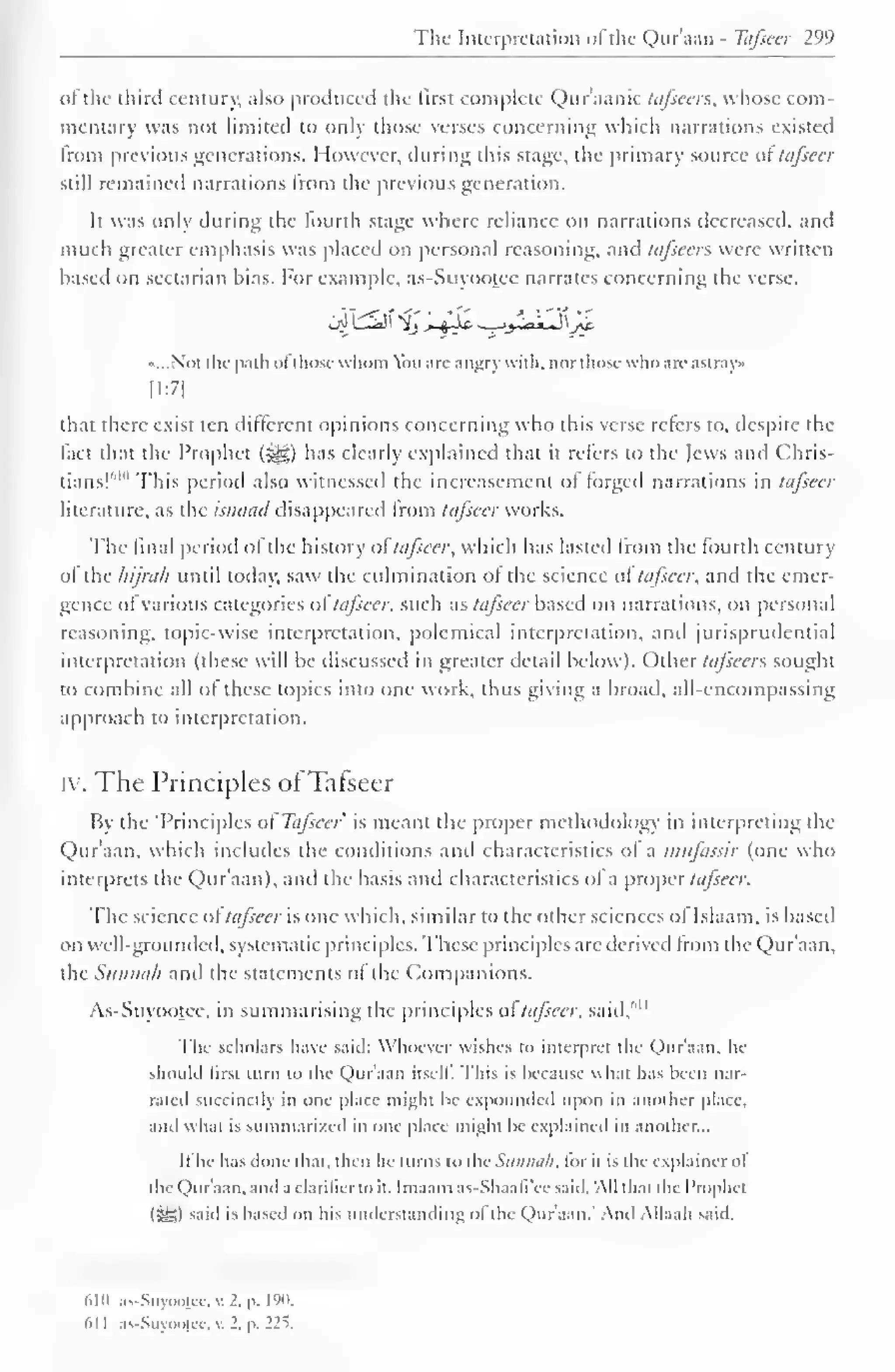 The Interpretation ofthe Qur'aan - T&fseer 299 
of the third century, also produced the first complete Qur'aanic tafsccrs, whose com-mentary 
was not limited to only those verses concerning which narrations existed 
Irom previous generations. However, during this stage, the primary source of tafscer 
still remained narrations Irom the previous generation. 
It was only during the fourth stage where reliance on narrations decreased, and 
much greater emphasis was placed on personal reasoning, and tafsecrs were written 
based on sectarian bias. For example, as-Suyootee narrates concerning the verse, 
•...Not the path ol those whom Vm are angry with, nor those who arc astray 
[1:7] 
that there exist ten different opinions concerning who this verse refers to, despite the 
fact that the Prophet (i^g) has clearly explained that it refers to the Jews and Chris-tians! 
1 '"' This period also witnessed the increasement of forged narrations in tafseer 
literature, as the isnaad disappeared from tafscer works. 
The final period of the history oftafseer, which has lasted from the fourth century 
of the hijrah until today, saw the culmination of the science ol tafscer, and the emer-gence 
ol various categories of tafscer, such as tafseer based on narrations, on personal 
reasoning, topic-wise interpretation, polemical interpretation, and jurisprudential 
interpretation (these will be discussed in greater detail below). Other tajseers sought 
to combine all of these topics into one work, thus giving a broad, all-encompassing 
approach to interpretation. 
iy. The Principles ofTafseer 
By the "Principles of Tafseer is meant the proper methodology in interpreting the 
Qur'aan, which includes the conditions and characteristics ol a nuifassir (one who 
interprets the Qur'aan), anil the basis and characteristics of a proper tafseer. 
The science of tafseer is one which, similar to the other sciences ol Islaam, is based 
on well-grounded, systematic principles. These principles are derived Irom the Qur'aan. 
the Sunnah and the statements of the Companions. 
As-Suyootee, in summarising the principles ol tafscer, said," 11 
The scholars have said: Whoever wishes to interpret the Qur'aan, he 
should lirst turn to the Qur'aan itself. This is because what has been nar-rated 
succinctly in one place might be expounded upon in another place, 
and what is summarized in one place might he explained in another... 
It he has done that, then he turns to thcSunna/l, tor it is the explainer ol 
the Quraan, and a clarilicrto it. Imaam as-Shaafi ce said. All thai the Prophet 
(SS) said is based on his understanding o! the Qur'aan." And Allaah said. 
610 as-Suyooicc, v. 2. p. 190. 
<>l I as-Suyooicc, v. 2. p. 22s. 
 
