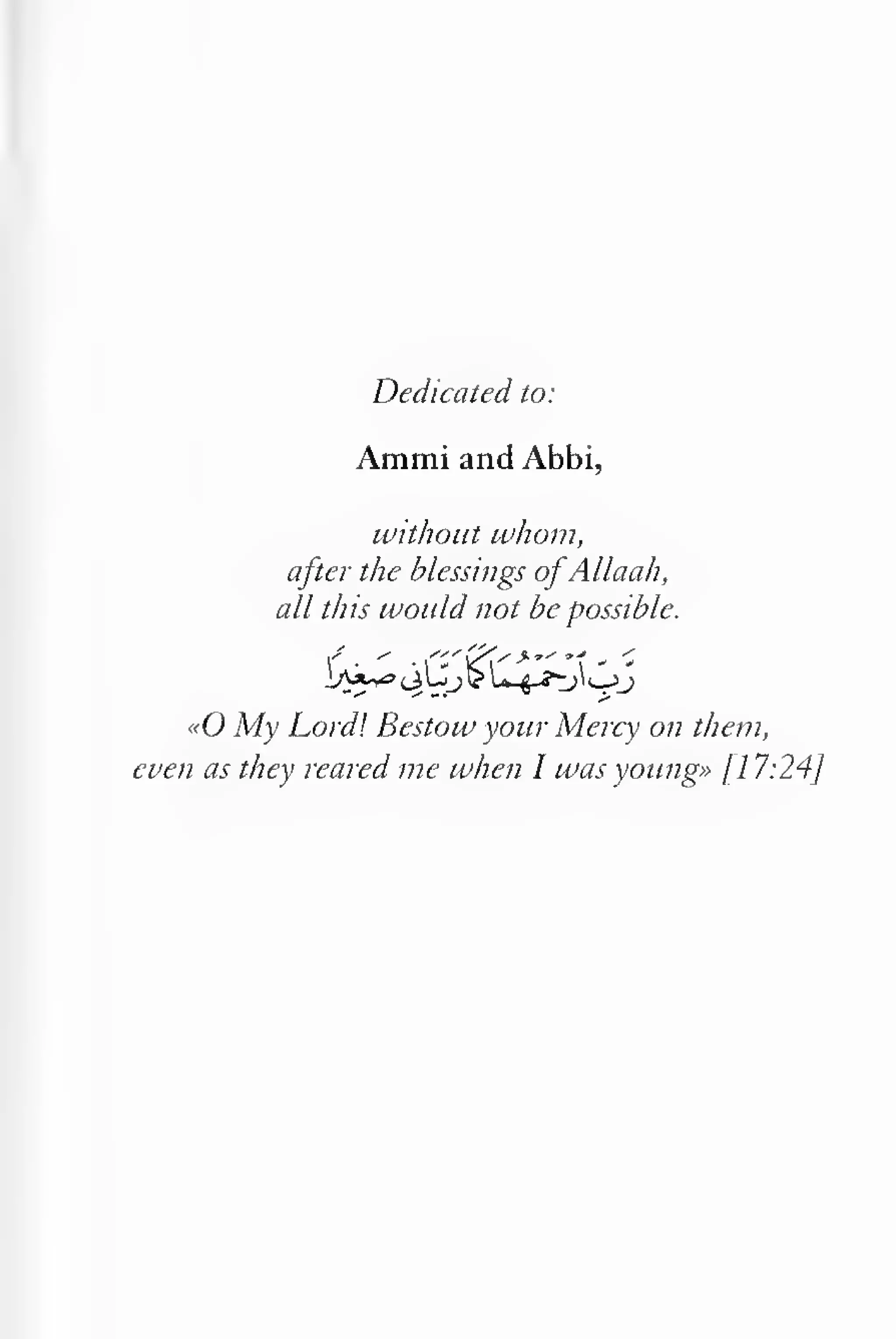 Dedicated to: 
Ammi and Abbi, 
without whom, 
after the blessings ofAllaah, 
all this would not be possible. 
«0 My Lord! Bestow your Mercy on them, 
even as they reared me when I was young» /l 7:24/ 
 