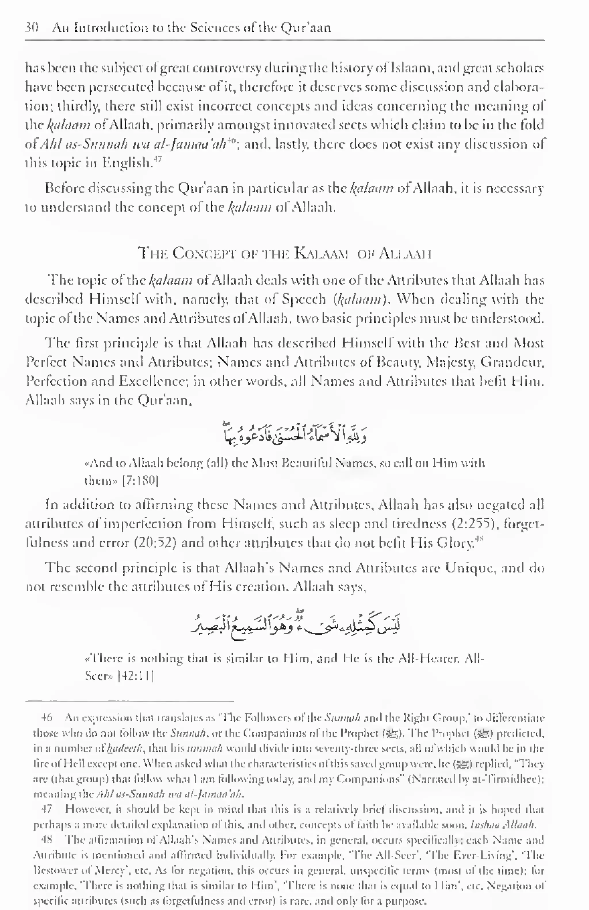 30 An Introduction to the Sciences of the Qur'aan 
has been the subject o! great controversy during the history of Islaam, and great scholars 
have been persecuted because ol it, therefore it deserves some discussion and elabora-tion: 
thirdly, there still exist incorrect concepts and ideas concerning the meaning ol 
the /(ti/iiiiin ol Allaah. primarily amongst innovated sects which claim to be in the fold 
of Ahlas-Sunnah wa al-Jamaa'ah""'; and. lastly, there does not exist any discussion ol 
this topic in English.4, 
Before discussing the Qur'aan in particular as the kalaam of Allaah, it is necessary 
to understand the concept ol the kj.ilaam ol Allaah. 
Tin-: Conceit of the Kalaam of Allaah 
The topic of the kalaam ot Allaah deals with one ofthe Attributes that Allaah has 
described Himself with, namely, that ol Speech (l{alaam). When dealing with the 
topic ol the Names and Attributes ol Allaah, two basic principles must be understood. 
The first principle is that Allaah has described HimselfWith the Best and Most 
Perfect Names and Attributes; Names anil Attributes ol Beauty, Majesty, Grandeur, 
Perfection and Excellence; in other words, all Names and Attributes that befit I lim. 
Allaah says in the Qur'aan. 
••Anil to Allaah belong (all) the Most Bc.uitilul Names, so call on I lim with 
them.. [7:180] 
In addition to affirming these Names and Attributes. Allaah has also negated all 
attributes ol imperfection from Himself, such as sleep and tiredness (2:255). forget-fulness 
and error (20:52) and other attributes that do not befit His Glory.'" 
The second principle is that Allaah's Names and Attributes arc Unique, and do 
not resemble the attributes of His creation. Allaah says. 
_A>jzj I *-~*—1 'jbj 
"There is nothing that is similar to Him, and lie is the All-Hearer, All- 
Seer- [42:11] 
46 An expression that translates as 'The Followers ol the Siiiinah ami the Right Group.' to dili'erentiate 
thosc who ilo not follow tin- Smuiii/i. or the Companions ol the Prophet (gg). The Prophet (56) predicted, 
in a number ol hadcci'h. that his ummah would divide into seventy-three sects, all ofwhich would be in the 
lire oi I lei I excepi ma. When asked what the characteristics ol this savedgroup were, he (36) replied, "Thcj 
are (that group) that lollou what I am tallowing today, and my Companions" (Narrated by at-Tirmidheel; 
i mailing the. Uil us-Stinnali wa al-Jamaa'ah. 
47 I louever. it should be kept in mind that this is a relatively brief discussion, and it is hoped that 
perhaps a more detailed explanation ol this, and cither, concepts "I faith be available soon. Indian Allaah. 
48 The affirmation ol Allaah's Names and Attributes, in general. OCCUR Specifically; each Name and 
Attribute is mentioned and affirmed individually. For example. 'The All-Seer". 'The Ever-Living'. 'The 
Bcstowei dI Mc rc . etc. As lor negation, this OCCUTS in general, unspccific terms (most ol the time): lor 
example. 'There is nothing that is similar to Him', 'There is none thai is equal to 1 lim'. etc. Negation ol 
specific attributes (such as lorgetlulness and error) is rare, and only lor a purpose. 
 