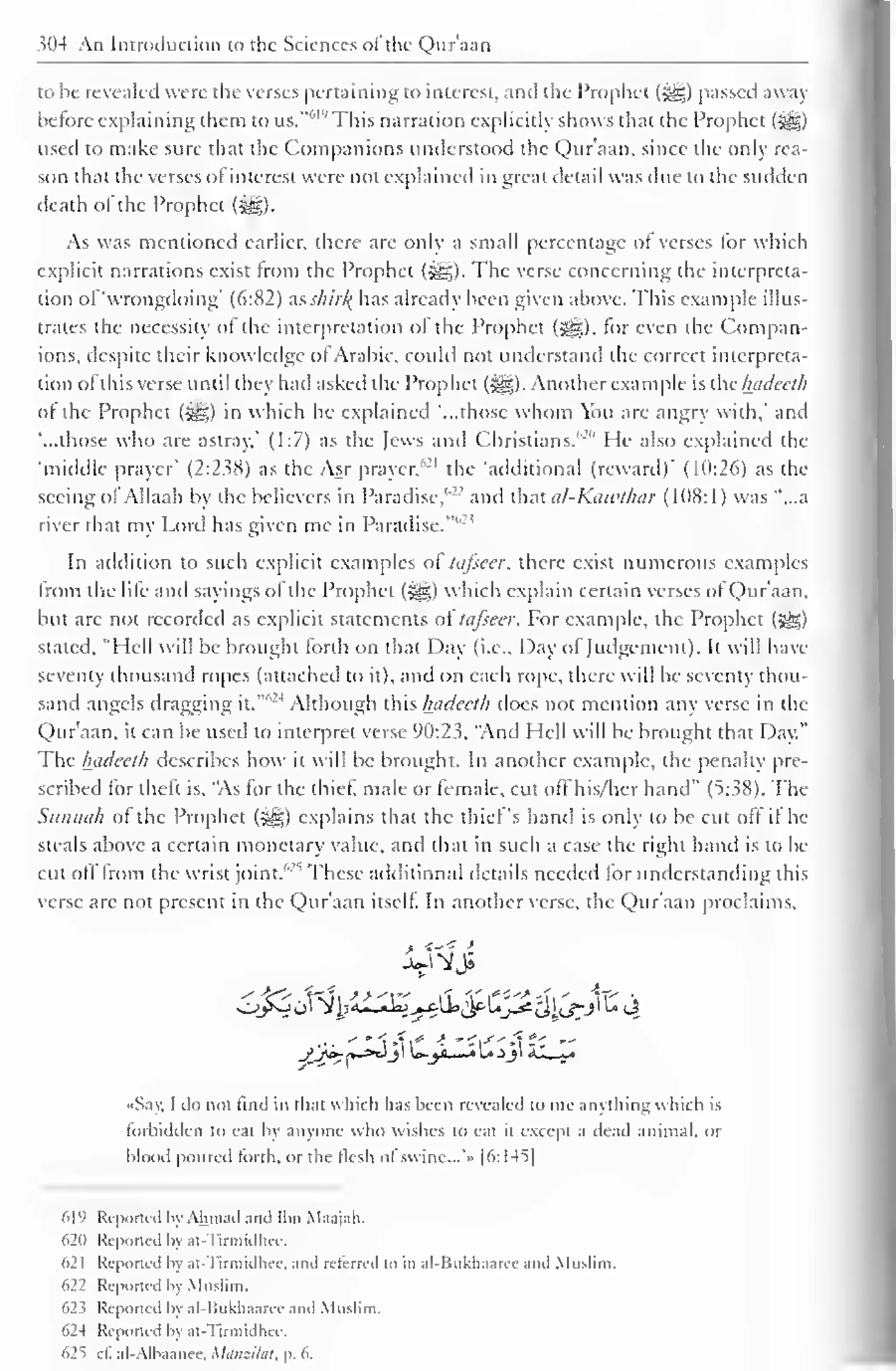 >n4 An Introduction to tlic Sciences ol the Quraan 
to be revealed were the verses pertaining to interest, and the Prophet (g§) passed away 
before explaining them to us."61 " This narration explicitly shows that the Prophet (-gg) 
used to make sure that the Companions understood the Qur'aan, since the only rea-son 
that the verses of interest were not explained in great detail was due to the sudden 
death of the Prophet (££,). 
As was mentioned earlier, there are only a small percentage of verses for which 
explicit narrations exist from the Prophet (-^). The verse concerning the interpreta-tion 
of'wrongdoing* (6:82) as skir% has already been given above. This example illus-trates 
the necessity of the interpretation of the Prophet (^), for even the Compan-ions, 
despite their knowledge of Arabic, could not understand the correct interpreta-tion 
of this verse until they had asked I he Prophet (^g). Another example is the luidecth 
ol the Prophet (i@$) in which he explained '...those whom You are angry with,' anil 
"...those who are astray,' (1:7) as the Jews and Christians."" He also explained the 
'middle prayer' (2:238) as the Asr prayer,'- 1 the 'additional (reward)' (10:26) as the 
seeing olAllaah by the believers in Paradise,"'' and that uI-Kciwthar (1(18:1) was "...a 
river that my Lord has given me in Paradise." 
In addition to such explicit examples of tafseer, there exist numerous example 
from the life and sayings of the Prophet (jgg) which explain certain verses of Qur'aan, 
but are not recorded as explicit statements of tafseer. For example, the Prophet (j|§) 
stated, "Hell will be brought forth on that Day (i.e.. Day of Judgement). It will have 
seventy thousand ropes (attached to it), and on each rope, there will be seventy thou-sand 
angels dragging it.""' 
4 Although this luidecth does not mention any verse in the 
Qur'aan. it can be used to interpret verse 90:23. "Anil Hell will be brought that Day." 
The luidecth describes how it will be brought. In another example, the penalty pre-scribed 
for theft is, "As for the thief, male or female, cut off his/her hand" (5:.;S8). The 
Sunnah of the Prophet (§g) explains that the thief's hand is only to be cut off if he 
steals above a certain monetary value, and that in such a case the right hand is to be 
cut off from the wrist joint/'""' These additional details needeil lor understanding this 
verse are not present in the Qur'aan itself. In another verse, the Qur'aan proclaims, 
sftt 
... -"•fX* i Sis-Xt-z — 
•Say, I do not find in that which has been revealed to me anything which is 
forbidden to eat by anyone who wishes to eat it except a dead animal, or 
blood poured forth, or the flesh of' swine.. .'» |6:I45| 
619 Reported by Ahmad anil Ibn Maajah, 
62(1 Reported by at-Tirmidhee. 
621 Reported by at -Tirmidhee. and relerred to in al-Bukhaaree and Muslim. 
622 Reported by Muslim. 
623 Reported by al-liukhaaree and Muslim. 
624 Reported by at Tirmidhee. 
625 cl. al-Alhaanee. Matiziliit, p. 6. 
 