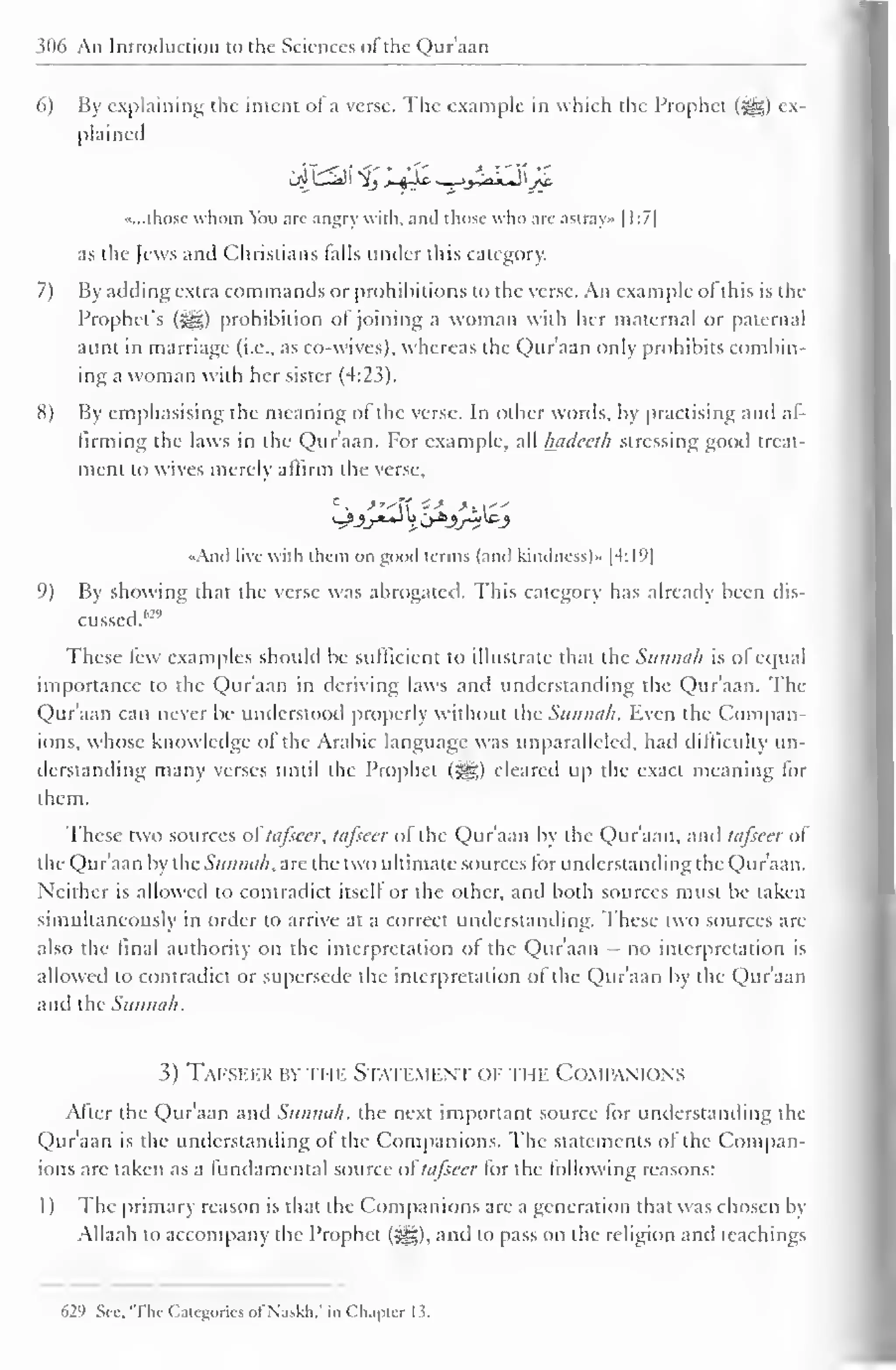 306 An Introduction to the Sciences oi the Quraan 
6) By explaining the intent of a verse. The example in which the Prophet (^g) ex-plained 
«...those whom You are angry with, ami those who are astray* 1 1:7] 
as the Jews and Christians tails under this category. 
7) By adding extra commands or prohibitions to the verse. An example ot this is the 
Prophet's (jgg) prohibition ol joining a woman with her maternal or paternal 
aunt in marriage (i.e., as co-wives), whereas the Qur'aan only prohibits combin-ing 
a woman with her sister (4:23). 
8) By emphasising the meaning of the verse. In other words, by practising and af-firming 
the laws in the Qur'aan. For example, all luideeth stressing good treat-ment 
to wives merely affirm the verse, 
<>Ancl live with them on good terms (and kindness)" |4:19| 
9) By showing that the verse was abrogated. This category has already been dis-cussed." 
2 " 
These few examples should be sufficient to illustrate that the Sunnah is ofequal 
importance to the Qur'aan in deriving laws and understanding the Qur'aan. The 
Qur'aan can never be understood properly without the Sunnah. Even the Compan-ions, 
whose knowledge of the Arabic language was unparalleled, had difficulty un-derstanding 
many verses until the Prophet (jgg) cleared up the exact meaning for 
them. 
These two sources of tafseer, tafsecr of the Qur'aan by the Qur'aan, and tafseer of 
the Qur'aan by the Sunnah, are the two ultimate sources for understanding the Qur'aan. 
Neither is allowed to contradict itself or the other, and both sources must be taken 
simultaneously in order to arrive at a correct understanding. These two sources are 
also the final authority on the interpretation of the Qur'aan - no interpretation is 
allowed to contradict or supersede the interpretation of the Qur'aan by the Qur'aan 
and (he Sunnah. 
3) Tafseer by the Statement of ti ik Companions 
After the Qur'aan and Sunnah, the next important source for understanding the 
Qur'aan is the understanding of the Companions. The statements of the Compan-ions 
are taken as a fundamental source oftafseer for the following reasons: 
1) The primary reason is that the Companions are a generation that was chosen by 
Allaah to accompany the Prophet (^g), and to pass on the religion anil teachings 
629 Sec. 'The Categories of Naskh." in Chapter 1.3. 
 