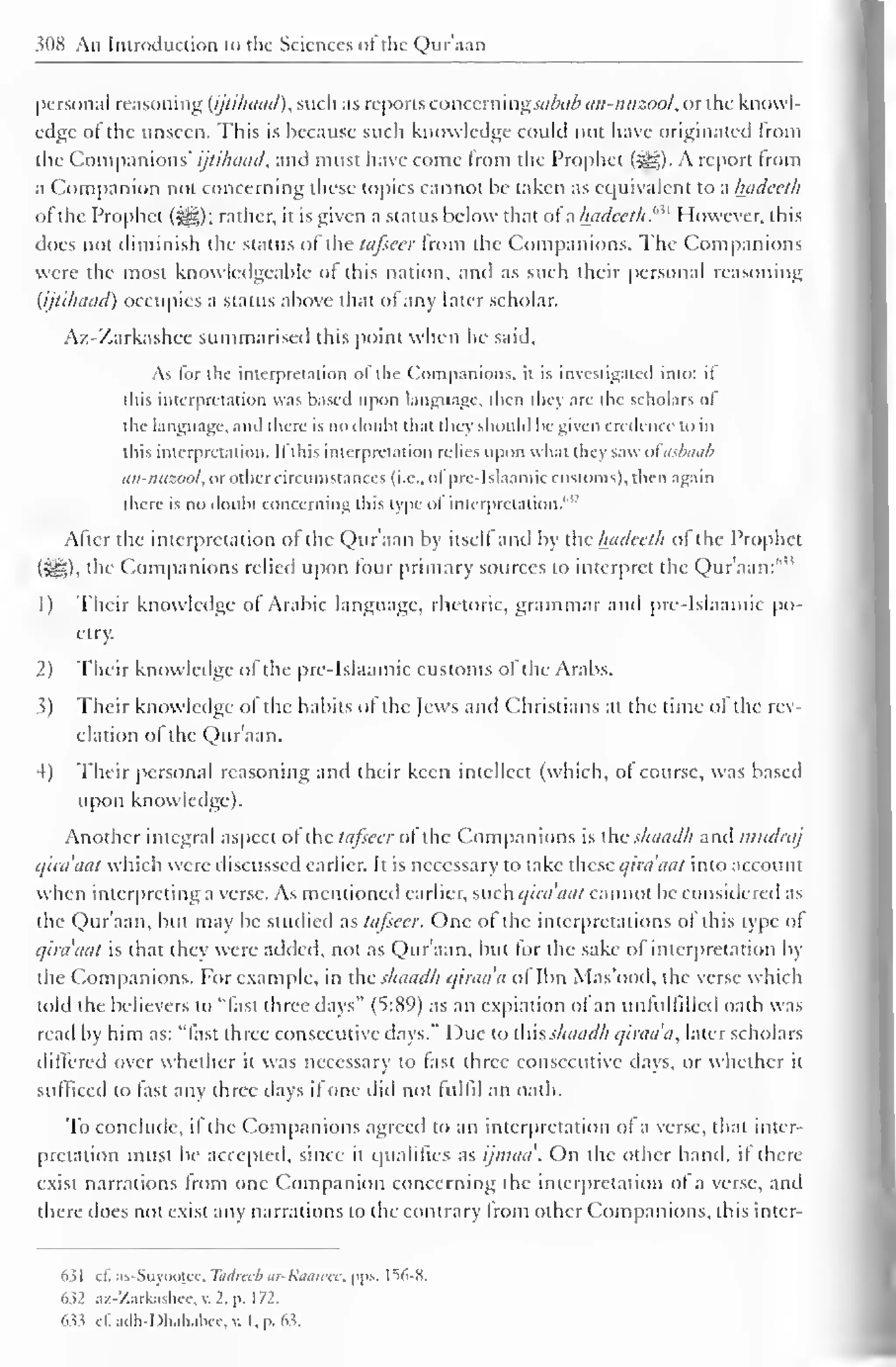 WN An Introduction to the Sciences <>t the Qur'aan 
personal reasoning (ijlilnuul), such as reports concern mgsabab an-nuzool, or the knowl-edge 
of the unseen. This is because such knowledge could not have originated from 
the Companions' ijtilniad, and must have come from the Prophet (S^g). A report from 
a Companion not concerning these topics cannot be taken as equivalent to a hadeeth 
ofthe Prophet (HD; rather, it is given a status below that of a hadeeth."^ However, this 
does not diminish the status of the tafsecr from the Companions. The Companions 
were the most knowledgeable or this nation, and as such their personal reasoning 
(ijtilniad) occupies a status above that of any later scholar. 
Az-Zarkashce summarised (his point w hen he said. 
As lor the interpretation ol the Companions, it is investigated into: it 
this interpretation was based upon language, then they arc the scholars ol 
the language, and there is no doulu that they should he given credence to in 
this interpretation. II this interpretation relies upon what they saw oiasbaab 
an-nuzool, orothercircumstances (i.e., ol"pre- Islaamic customs), then again 
there is no doubt concerning this type of interpretation.612 
After the interpretation of the Qur'aan by itself and by the hadeeth of the Prophet 
(8t§)i the Companions relied upon four primary sources to interpret the Qur'aan:"" 
1) Their knowledge of Arabic language, rhetoric, grammar and pre-Islaamic po-etry. 
2) Their knowledge of the pre-Islaamic customs of the Arabs. 
3) Their knowledge ofthe habits of the Jews and Christians at the time of the rev-elation 
ol the Qur'aan. 
4) Their personal reasoning and their keen intellect (which, of course, was based 
upon knowledge). 
Another integral aspect of the tafsecr of the Companions is the shaadh and mudraj 
qira'aat which were discussed earlier. It is necessary to lake these qira'aat into account 
when interpreting a verse. As mentioned earlier, such qira'aat cannot be considered as 
the Qur'aan, but may be studied as tafseer. One of the interpretations ol this type of 
qira'aat is that they were added, not as Qur'aan. but for the sake of interpretation by 
the Companions. For example, in the shaadh qiraa'a ol Ibn Mas'ood, the verse which 
told the believers to "fast three days" (5:89) as an expiation ol an unfulfilled oath was 
read by him as: "fast three consecutive days." Due to ihis shaadh qiraa'a, later scholars 
differed over whether it was necessary to fast three consecutive days, or whether it 
sufficed to fast any three days if one did not fulfil an oath. 
To conclude, if the Companions agreed to an interpretation of a verse, that inter-pretation 
must be accepted, since it qualifies as ijmaa'. On the other hand, if there 
exist narrations from one Companion concerning the interpretation ol a verse, and 
there does not exist any narrations to the contrary from other Companions, this inter- 
631 cf. as-Suyootec. Tudrccb ur-Riiuwcc. pps. 1^6-N. 
632 az-Zarkashec, v. 2, p. 172. 
633 e£adh-Dhahabec,v. I. p. 63. 
 