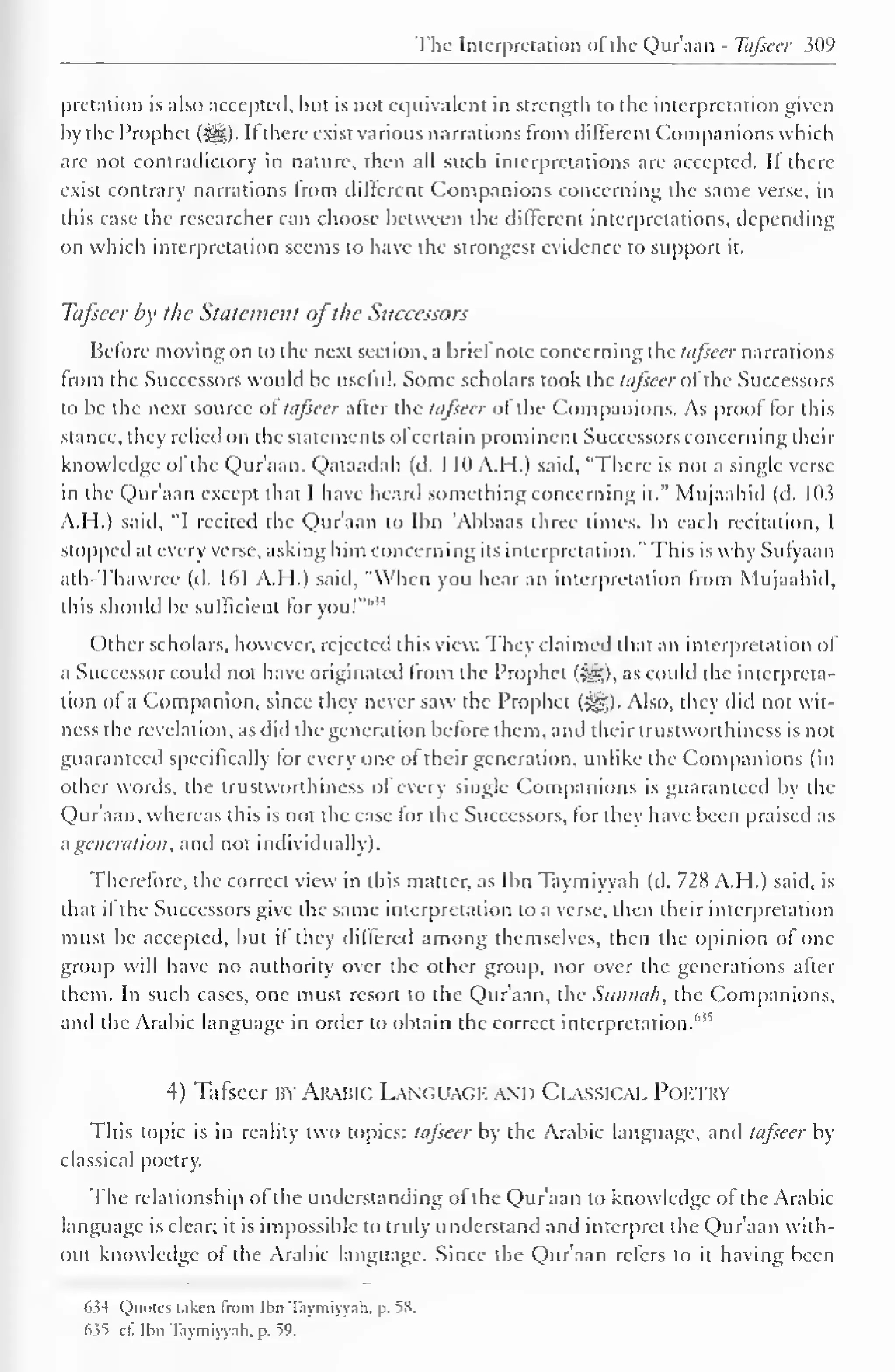 The Interpretation of the Qur'aan - Tafseer 309 
pretation is also accepted, but is not equivalent in strength to the interpretation given 
by the Prophet (>yg). II there exist various narrations from different Companions which 
are not contradictory in nature, then all such interpretations are accepted. If there-exist 
contrary narrations trom different Companions concerning the same verse, in 
this case the researcher can choose between the different interpretations, depending 
on which interpretation seems to have the strongest evidence to support it. 
Tafseer by the Statement ofthe Successors 
Before moving on to the next section, a brief note concerning the tafseer narrations 
from the Successors would be useful. Some scholars took the tafseer of the Successors 
to be the next source of tafseer after the tafseer of the Companions. As proof for this 
stance, they relied on the statements of certain prominent Successors concerning their 
knowledge of the Qur'aan. Qataadah (d. 1 10 A.H.) said, "There is not a single verse 
in the Qur'aan except that I have heard something concerning it." Mujaahid (d. 103 
A.H.) said, "I recited the Qur'aan to Ibn Abbaas three times. In each recitation, I 
slopped at every verse, asking him concerning its interpretation." This is why Sutyaan 
ath-Thawrcc (d. 161 A.H.) said, "When you hear an interpretation from Mujaahid. 
this should be sufficient for you!"1'" 
Other scholars, however, rejected this view. They claimed that an interpretation of 
a Successor could not have originated from the Prophet (^g), as could the interpreta-tion 
of a Companion, since they never saw the Prophet (-^,). Also, they did not wit-ness 
the revelation, as did the generation before them, and their trustworthiness is not 
guaranteed specifically for every one of their generation, unlike the Companions (in 
other words, the trustworthiness of every single Companions is guaranteed by the 
Qur'aan, whereas this is not the case for the Successors, for they have been praised as 
a generation, anil not individually). 
Therefore, the correct view in this matter, as Ibn Taymiyyah (d. 728 A.H.) said, is 
that il the Successors give the same interpretation to a verse, then their interpretation 
must be accepted, but if they differed among themselves, then the opinion of one 
group will have no authority over the other group, nor over the generations after 
them. In such cases, one must resort to the Qur'aan, the Simna/i, the Companions, 
and the Arabic language in order to obtain the correct interpretation.'' !S 
4) Tafseer BY Arabic Languagi. and Classical Poi try 
This topic is in reality two topics: tafseer by the Arabic language, ami tafseer by 
classical poetry. 
The relationship of the understanding of the Qur'aan to knowledge of the Arabic 
language is clear; it is impossible to truly understand anil interpret the Qur'aan with-out 
knowledge of the Arabic language. Since the Qur'aan refers to it having been 
'o-l Quotes laken from Ihn T.iymiyyali. p. 58. 
(>>t ell Ibn Taymiyyah, p. 59. 
 