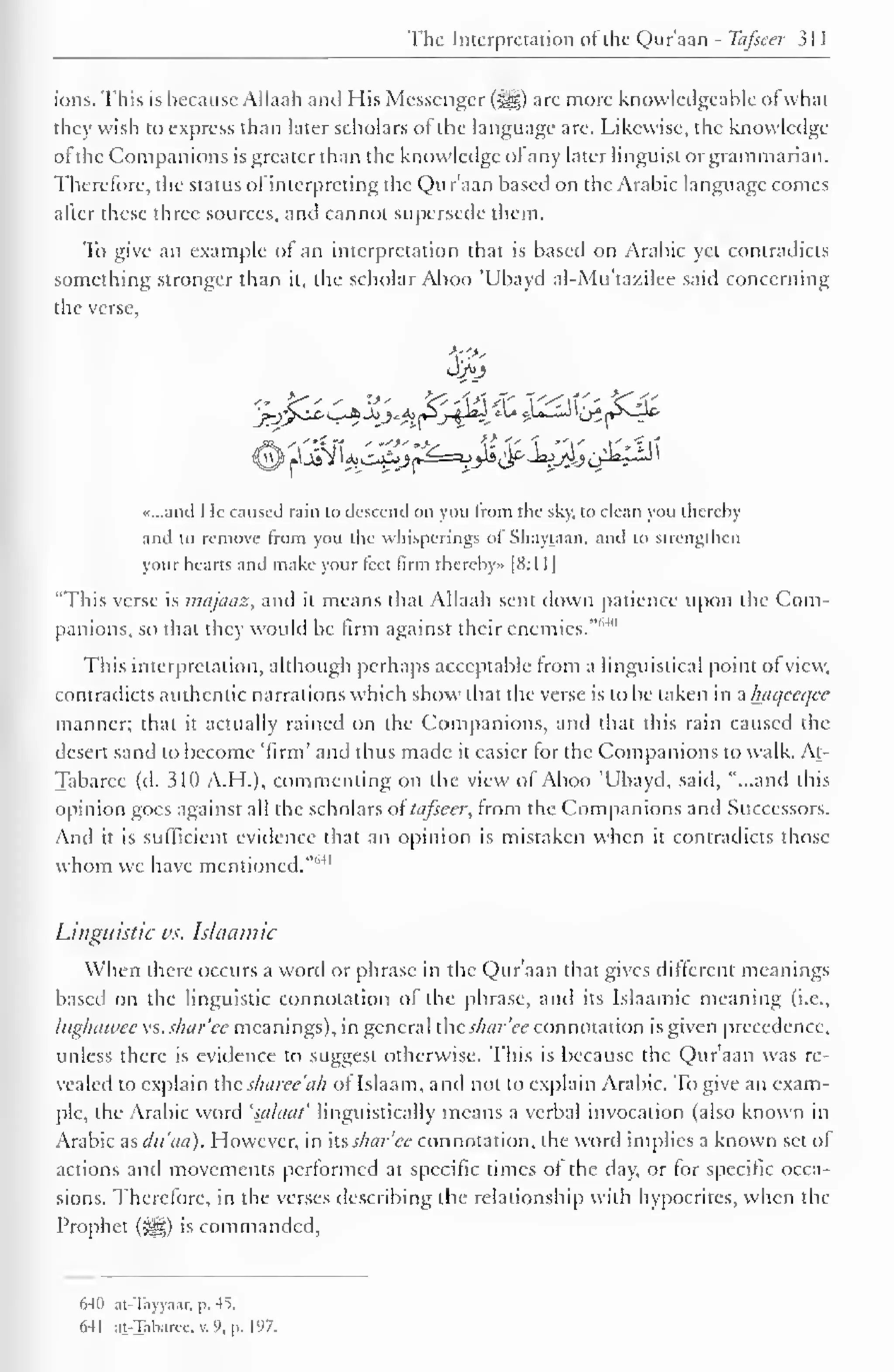 1 
The Interpretation of the Qur'aan - Tafseer 31 
1 
ions. This is because Allaah and His Messenger ($|g) are more knowledgeable of what 
they wish to express than later scholars of the language arc. Likewise, the knowledge 
ot the Companions is greater than the knowledge ol any later linguist or grammarian. 
Therefore, the status ol interpreting the Qur'aan based on the Arabic language comes 
after these three sources, and cannot supersede them. 
To give an example ol an interpretation that is based on Arabic yet contradicts 
something stronger than it, the scholar Aboo 'Ubayd al-Mu'ta/.ilee said concerning 
the verse. 
3>j 
«...and He caused rain to descend on you from the sky, to clean you thereby 
and to remove from you the whisperings oi Shaytaan, and to strengthen 
your hearts and make your teet firm thereby* [8:1 1 
"This verse is majaaz, and it means that Allaah sent down patience upon the Com-panions, 
so that they would be firm against their enemies."1 ' 4 " 
This interpretation, although perhaps acceptable from a linguistical point of view, 
contradicts authentic narrations which show that the verse is to be taken in a haqeeqee 
manner; that it actually rained on the Companions, and that this rain caused the 
desert sand to become 'firm' and thus made it easier for the Companions to walk. At- 
Tabarec (d. 310 A.H.), commenting on the view of Aboo 'Ubayd, said, "...and this 
opinion goes against all the scholars oi tafseer, from the Companions and Successors. 
And it is sufficient evidence that an opinion is mistaken when it contradicts those 
whom we have mentioned.""'" 
Linguistic vs. Islaamic 
When there occurs a word or phrase in the Qur'aan that gives different meanings 
based on the linguistic connotation of the phrase, and its Islaamic meaning (i.e., 
Ittghawee vs. shar'ce meanings), in general ihcs/iar'ee connotation isgiven precedence, 
unless there is evidence to suggest otherwise. This is because the Qur'aan was re-vealed 
to explain the sharee'ah of Islaam, and not to explain Arabic. To give an exam-ple, 
the Arabic word 'salacit' linguistically means a verbal invocation (also known in 
Arabic as dti'aa). However, in its shcir'ee connotation, the word implies a known set ot 
actions and movements performed at specific times ot the day, or for specific occa-sions. 
Therefore, in the verses describing the relationship with hypocrites, when the 
Prophet (<^) is commanded, 
640 at-Tayyaar,  41 
641 at-Taharcc. v. 9, p. 197. 
 