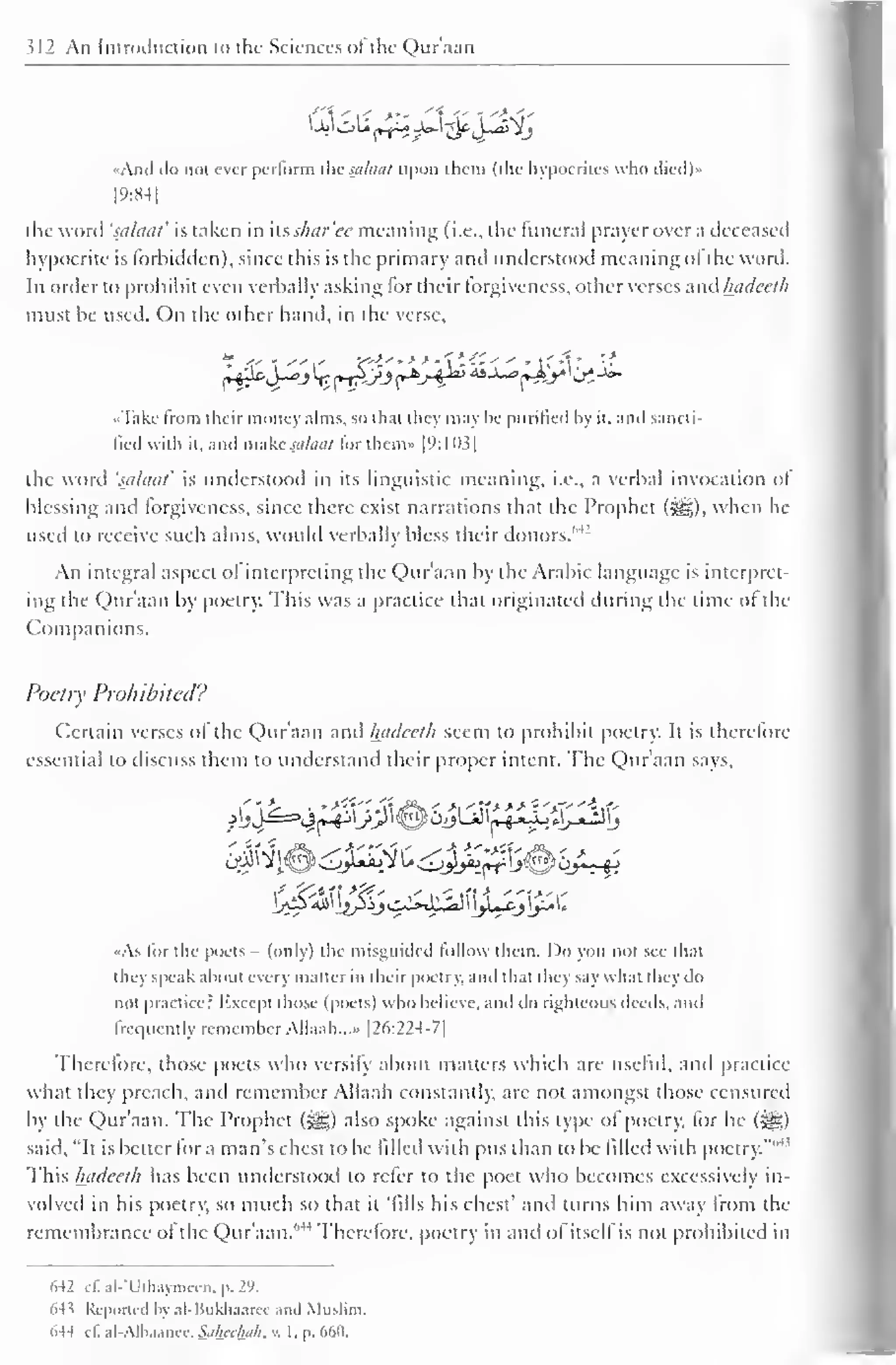 312 An Introduction to the Sciences ol the Qur'aan 
<jfcll 
s>. 
•And do no! ever pcrlorm the saluai upon them (the hypocrites who died)» 
1 9:84 
1 
! lie word 'scilaal' is taken in itsshar'ee meaning (i.e., the funeral prayer over a deceased 
hypocrite is forbidden), since this is the primary and understood meaning ol the word. 
In order to prohibit even verbally asking for their forgiveness, other verses -.uvMutdccth 
must be used. On the other hand, in the verse, 
«Takc from their money alms, so that they may be purified by it, and sancti-fied 
with it, and make salaat for them* |9: 1 1)3| 
the word 'suhitit' is understood in its linguistic meaning, i.e.. a verbal invocation of 
blessing and forgiveness, since there exist narrations that the Prophet («^g), when he 
used to receive such alms, would verbally bless their donors."'J 
An integral aspect ol interpreting the Qur'aan by the Arabic language is interpret-ing 
the Qur'aan by poetry. This was a practice that originated during the time of the 
Companions. 
Poetry Prohibited? 
Certain verses of the Qur'aan and luulecth seem to prohibit poetry. It is therefore 
essential to discuss them to understand their proper intent. The Q)ur'aan says. 
«As for the poets - (only) the misguided follow them. Do you not see that 
they speak about every matter in their poetry, and th.it they say what they do 
not practice? Except those (poets) who believe, and do righteous deeds, and 
lrci|uently remember Allaah...» [26:224-7] 
Therefore, those poets who versify about matters which are useful, anil practice 
what they preach, and remember Allaah constantly, arc not amongst those censured 
by the Qur'aan. The Prophet (gs;) also spoke against this type ol poetry, for he (^£) 
said, "It is better for a man's chest to be filled with pus than to be filled with poetry."' 
This hadeeth has been understood to refer to the poet who becomes excessively in-volved 
in his poetry, so much so that it 'fills his chest' and turns him away from the 
remembrance ol the Qur'aan."'1 Therefore, poetry in and of itself is not prohibited in 
642 d. al-'Uthaymeen, p. 29. 
64 s Reported In .il-Hiikh.i.iKc .uul Muslim. 
644 ill al-Alhaunce. S.ilurlhih. . I. p. 660. 
 