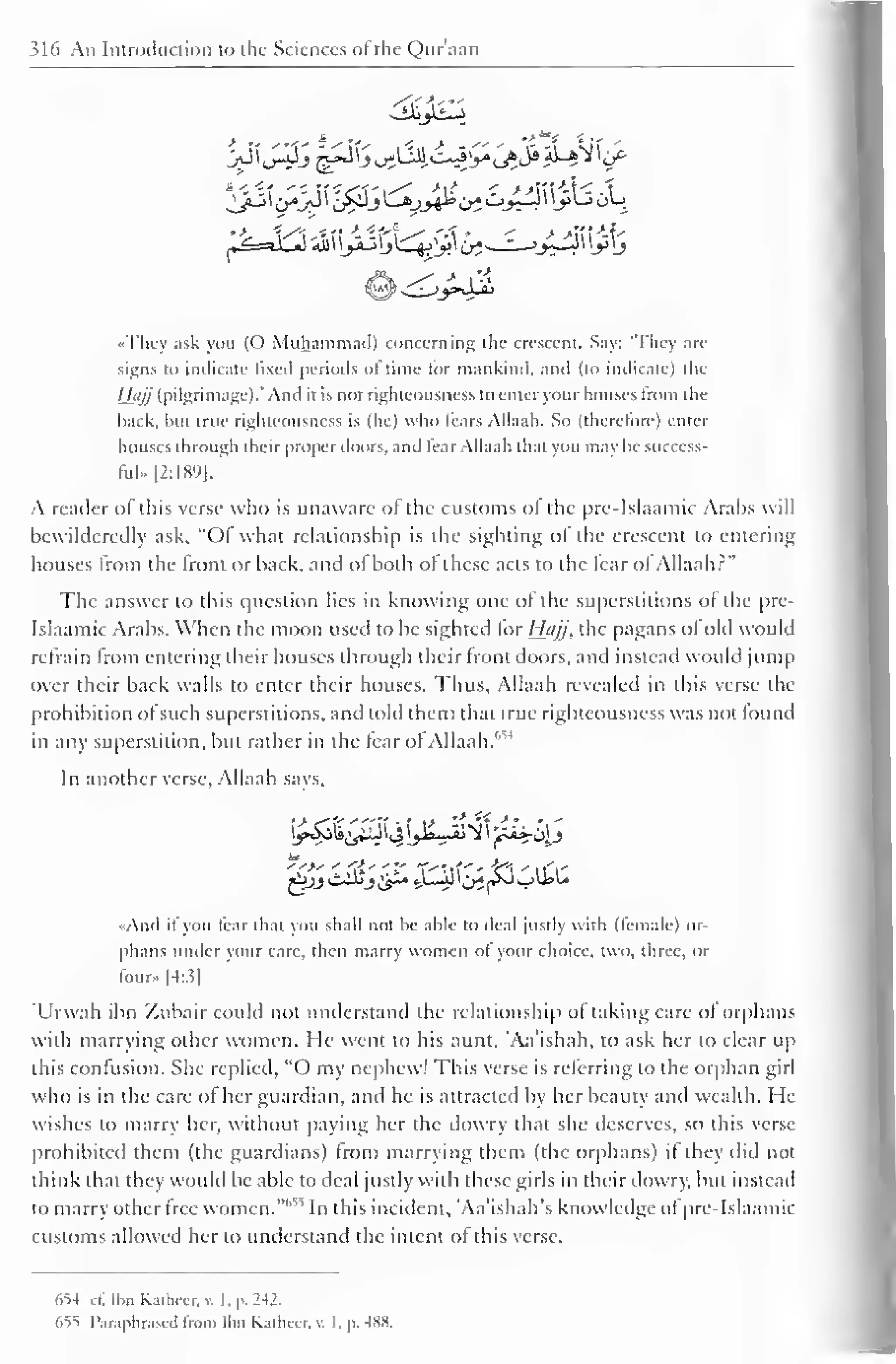 S16 An Introduction to the Sciences of the Qur'aan 
<y^ 
•> « -"<' 5 
••They ask you (O Muhammad) concerning the crescent. Say: 'They arc-signs 
to indicate fixed periods of time lor mankind, and (to indicate) the 
/fiy/ (pilgrimage).' And ii is not righteousness to enter your houses from the 
back, bui true righteousness is (he) who tears Allaah. So (therefore) enter 
houses through their proper doors, and fear Allaah thai you may he success-ful. 
|2:l 89 1. 
A reader of this verse who is unaware of the customs of the pre-Islaamic Arabs will 
bcwildercdly ask. "Of what relationship is the sighting of the crescent to entering 
houses from the front or hack, and ol both of these acts to the tear ol Allaah?" 
The answer to this question lies in knowing one ol the superstitions of the pre- 
Islaamic Arabs. When the moon used to be sighted lor Hujj, the pagans ol old would 
refrain from entering their houses through their front doors, and instead would jump 
over their back walls to enter their houses. Thus, Allaah revealed in this verse the 
prohibition ofsuch superstitions, and told them thai true righteousness was not found 
in any superstition, but rather in the fear ofAllaah. 
In another verse, Allaah says. 
«Aud it you fear thai you shall not be able to deal justly with (female) or-phans 
under your care, then marry women ol your choice, two, three, or 
four- [4:3] 
"Urwah ibn Zubair could not understand ihe relationship ol taking care of orphans 
with marrying other women. He went to his aunt, Aa'ishah, to ask her to clear up 
this confusion. She replied, "O my nephew! This verse is referring to the orphan girl 
who is in the care of her guardian, and he is attracted by her beauty and wealth. He 
wishes to marry her, without paying her the dowry that she deserves, so this verse 
prohibited them (the guardians) from marrying them (the orphans) it they did not 
think that they would be able to deal justly with these girls in their dowry, but instead 
to marry other free women.""1 "' In this incident, 'Aa'ishah's knowledge of pre-Islaamic 
customs allowed her to understand the intent of this verse. 
654 cl". Ibn Katheer, v. I. p. 242. 
655 Paraphrased from Ibn Kathcer, v. I. p. wx. 
 