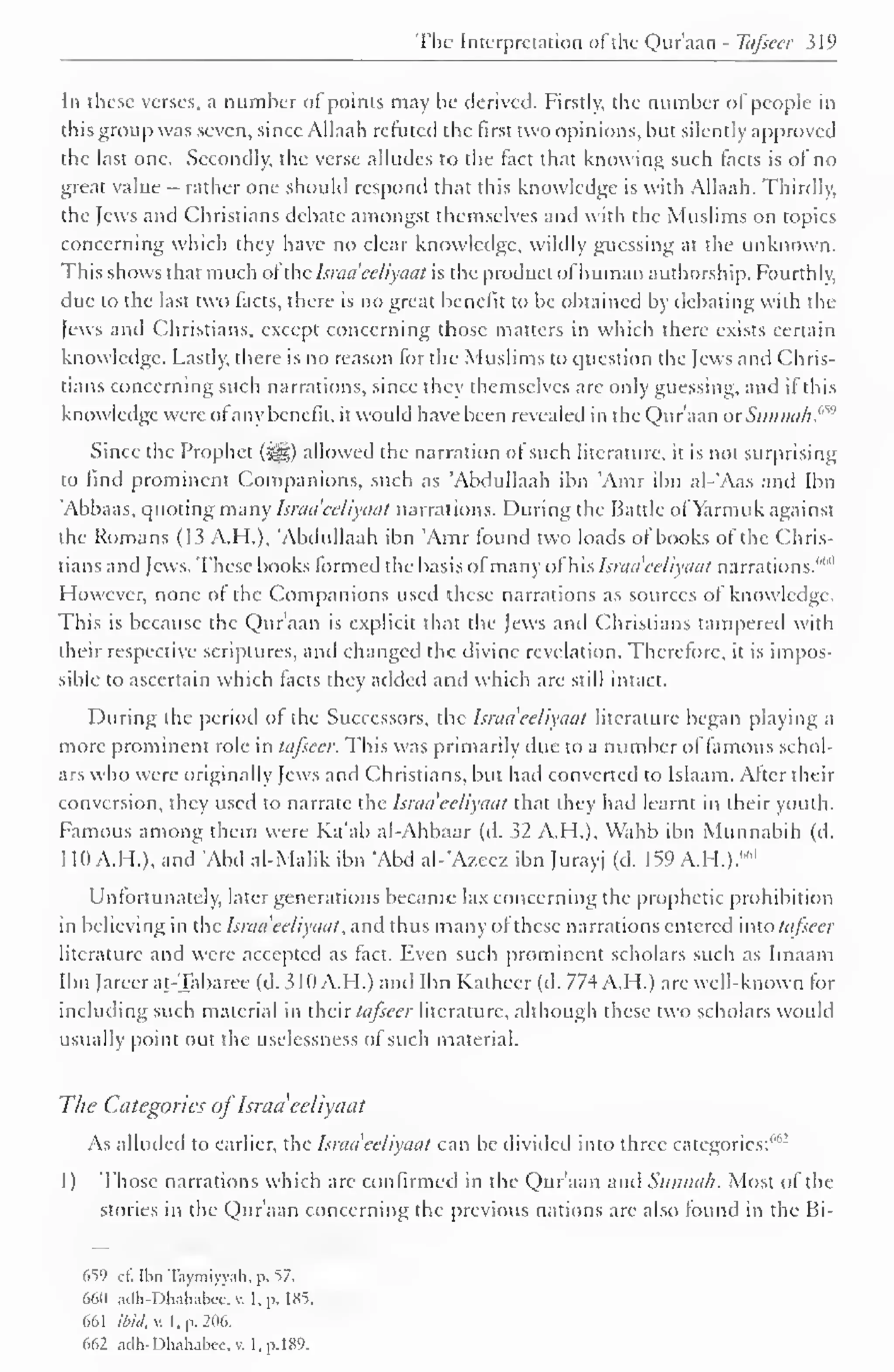 The Interpretation ofthe Qur'aan - Tafsecr 319 
In these verses, a number of points may be derived. Firstly, the number of people in 
this group was seven, since Allaah refuted the first two opinions, but silently approved 
the last one. Secondly, the verse alludes to the fact that knowing such facts is of no 
great value - rather one should respond that this knowledge is with Allaah. Thirdly, 
the Jews and Christians debate amongst themselves and with the Muslims on topics 
concerning which they have no clear knowledge, wildly guessing at the unknown. 
This shows that much ofthe Isnuieeliyaat is the product ofhuman authorship. Fourthly, 
due to the last two facts, there is no great benefit to be obtained by debating with the 
Jews and Christians, except concerning those matters in which there exists certain 
knowledge. Lastly, there is no reason for the Muslims to question the Jews and Chris-tians 
concerning such narrations, since they themselves are only guessing, and if this 
knowledge were ofany benefit, it would have been revealed in the Qur'aan oxSiinncih.''*1" 
Since the Prophet ($^) allowed the narration of such literature, it is not surprising 
to find prominent Companions, such as 'Abdullaah ibn 'Amr ibn al-'Aas and Ibn 
'Abbaas, quoting many Israu'ccliyaal narrations. During the Battle ofYarmuk against 
the Romans (13 A.H.), 'Abdullaah ibn 'Amr found two loads of books of the Chris-tians 
and Jews. These books formed the basis ofmany of his Israa eeliyaat narrations."'" 1 
However, none of the Companions used these narrations as sources ol knowledge. 
This is because the Qur'aan is explicit that the Jews and Christians tampered with 
their respective scriptures, and changed the divine revelation. Therefore, it is impos-sible 
to ascertain which facts they added and which are still intact. 
During the period of the Successors, the lsraa 'eeliyaal literature began playing a 
more prominent role in tafsecr. This was primarily due to a number of famous schol-ars 
who were originally Jews and Christians, but had converted to Islaam. After their 
conversion, they used to narrate the Israa'eeliyaat that they had learnt in their youth. 
Famous among them were Ka'ab al-Ahbaar (d. 32 A.H.), Wahb ibn Munnabih (d. 
1 10 A.FI.), and 'Abd al-Malik ibn 'Abd al-'Azeez ibn Jurayj (d. 159 A.H.).""1 
Unfortunately, later generations became lax concerning the prophetic prohibition 
in believing in u: Israa'eeliyaat, and thus many of these narrations entered inio tafsecr 
literature and were accepted as fact. Even such prominent scholars such as Imaam 
Ibn Jareer al-Tabaree (d. 310 A.H.) and Ibn Katheer (d. 774 A.H.) are well-known for 
including such material in their tafsecr literature, although these two scholars would 
usually point out the uselessness of such material. 
The Categories ofIsraa'eeliyaat 
As alluded to earlier, the Israa'eeliyaat can be divided into three categories:' 1 
'"' 
1) Those narrations which arc confirmed in the Qur'aan and Sunnah. Most of the 
stories in the Qur'aan concerning the previous nations are also found in the Bi- 
659 ft- Ilin Taymiyyah, p. 57, 
660 adh-Dhahabw, w I, p. 185. 
661 ibid. v. I, p. 206. 
662 adh-Dhahabcc. v. l.p.189. 
 