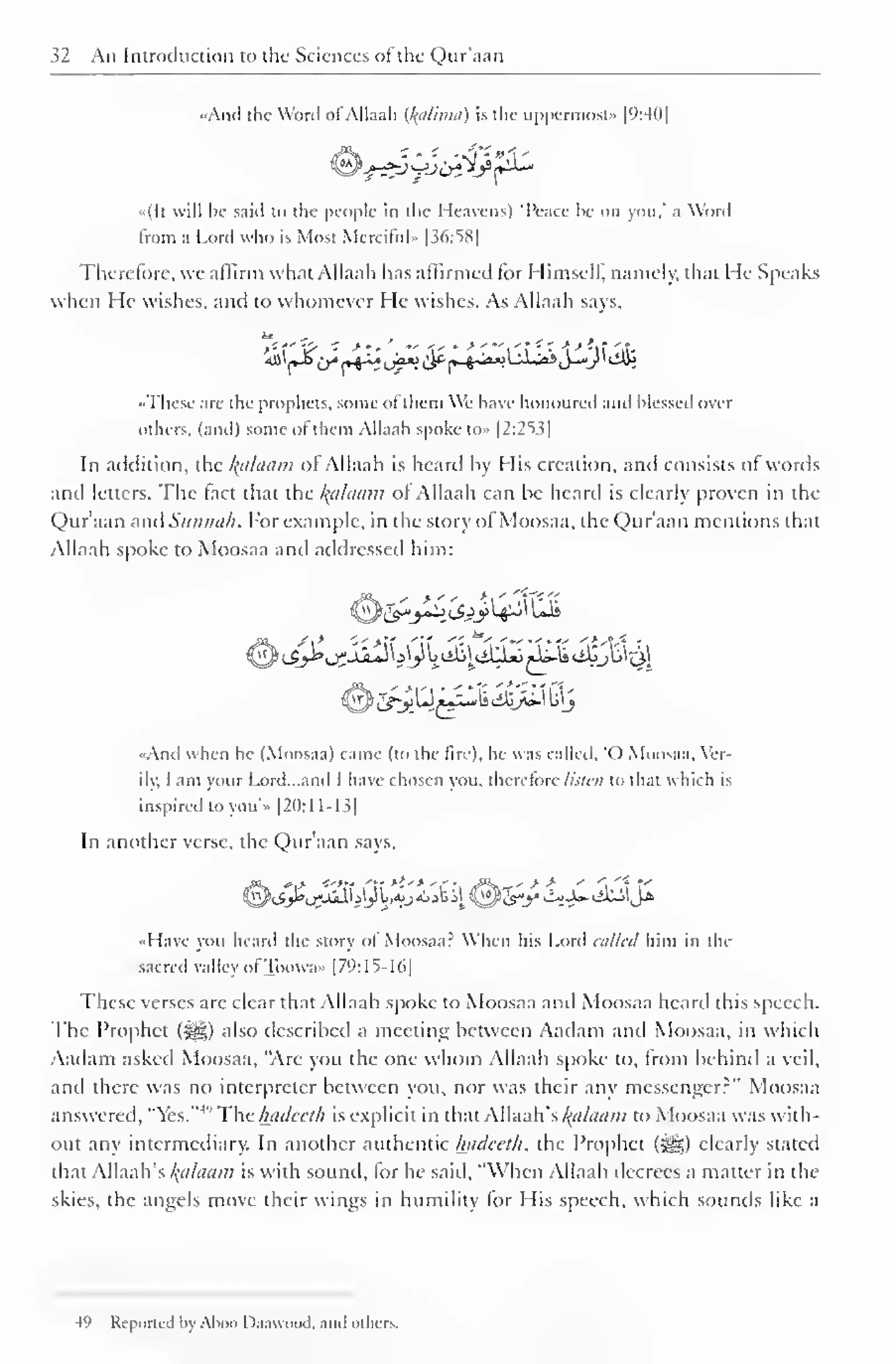 32 An Introduction to the Sciences of the Qur'aan 
| 
••And the Word ofAllaah (l{uliniu) is the uppermost" [9:40] 
«(It will lie said to the people in the Heavens) Peace he on you." a Word 
from a Lord who is Mosi Merciful* |36:S8| 
Therefore, we affirm what Allaah has affirmed for Himself, namely, that He Speaks 
when He wishes, and to whomever He wishes. As Allaah says. 
^(«^ir*rH^uf^<y(^^*A-*i^,'>j-*»/'<ffii 
.These are the prophets, some of them We have honoured ami blessed over 
others, (and) some ol them Allaah spoke to» 12:2^ ^ 
In addition, the Balaam ofAllaah is heard by His creation, and consists of words 
and letters. The tact that the l{ahiam ol Allaah can he heard is clearly proven in the 
Qur'aan and Sunnah. For example, in the story of Moosaa, the Qur'aan mentions that 
Allaah spoke to Moosaa and addressed him: 
•And when he (Moosaa) came (to the lire), he was called. "O Moosaa. Ver-ily, 
I am your Lord...and I have chosen you, therefore listen to that which is 
inspired to you'» [20:1 1-1 3| 
In another verse, the Qur'aan says, 
..Have you heard the story ol Moosaa: When his Lord allied him in the 
sacred valley ofToowax [79:15-16] 
These verses are clear that Allaah spoke to Moosaa and Moosaa heard this speech. 
The Prophet (<^g) also described a meeting between Aadam and Moosaa, in which 
Aadam asked Moosaa, "Are you the one whom Allaah spoke to, from behind a veil, 
anil there was no interpreter between you, nor was their any messenger?" Moosaa 
answered, "Yes."4 '' The hadeeth is explicit in that Allaah's Balaam to Moosaa was with-out 
any intermediary. In another authentic hadeeth, the Prophet (j^g) clearly stated 
that Allaah's kalaam is with sound, for he said, "When Allaah decrees a matter in the 
skies, the angels move their wings in humility lor His speech, which sounds like a 
49 Reported by Ahoo Daawuod. and others. 
 