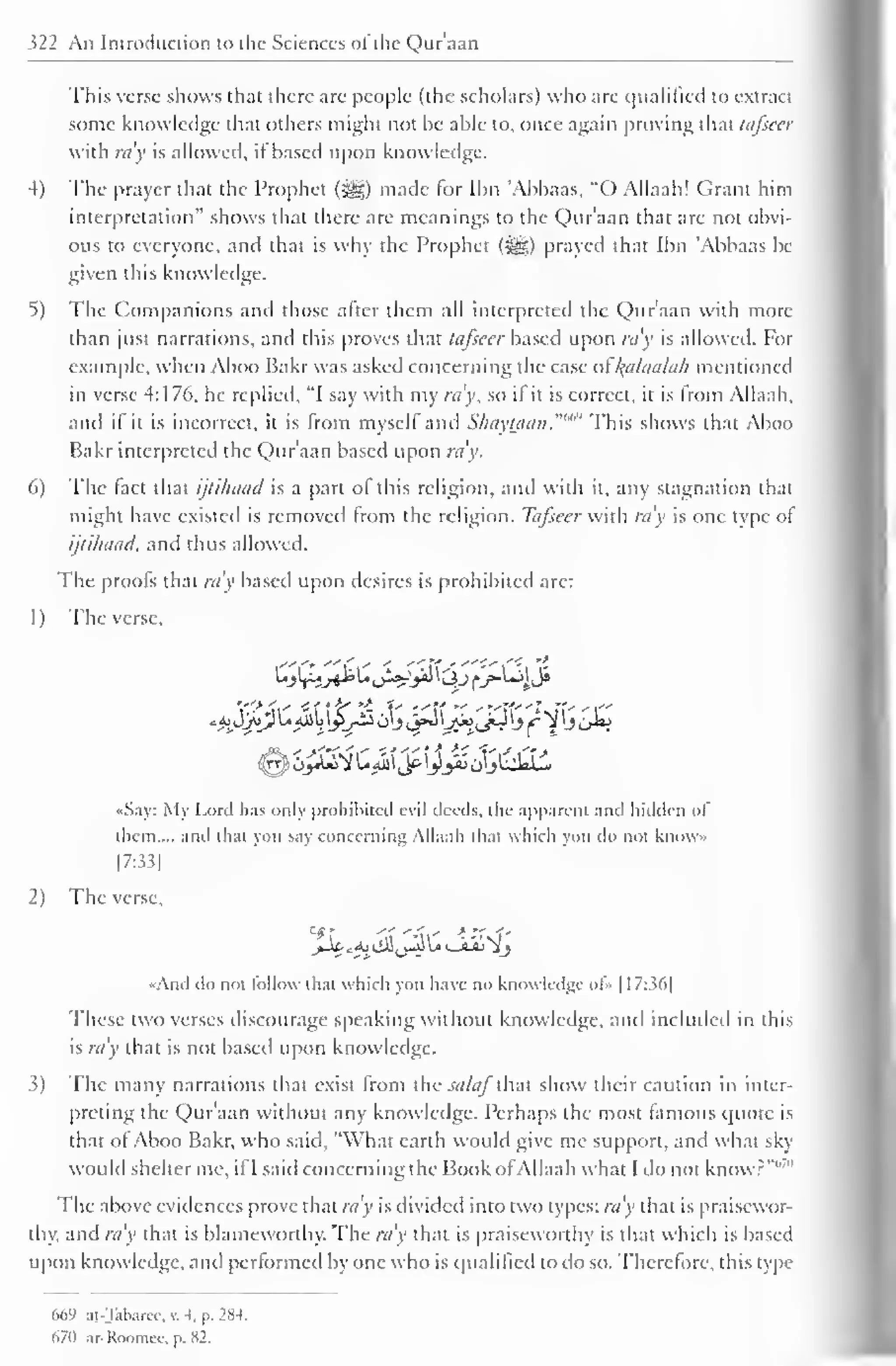 322 An Introduction to the Sciences ol the Qur'aan 
This verse shows that there are people (the scholars) who are qualified to extract 
some knowledge that others might not be able to, once again proving that tafseer 
with ra v is allowed, if based upon knowledge. 
4) The prayer that the Prophet (jg) made for Ibn 'Abbaas, "O Allaah! Grant him 
interpretation" shows that there are meanings to the Qur'aan that are not obvi-ous 
to everyone, and that is why the Prophet (i^g) prayed that Ibn 'Abbaas be 
given this knowledge. 
5) The Companions and those after them all interpreted the Qur'aan with more 
than just narrations, and this proves that tafseer based upon ray is allowed. For 
example, when Aboo Bakr was asked concerning the case ol l^alaalah mentioned 
in verse 4:176, he replied, "I say with my ra'y, so il it is correct, it is from Allaah, 
and if it is incorrect, it is from myself and ShayUian."'"" This shows that Aboo 
Bakr interpreted the Qur'aan based upon ra'y. 
6) The fact that ijtihaad is a part of this religion, and with it, any stagnation that 
might have existed is removed from the religion. Tafseer with ra'y is one type of 
ijtihaad, and thus allowed. 
The proofs that ra'y based upon desires is prohibited are: 
1 
) 
The verse, 
••Say: My Lord has only prohibited evil deeds, the apparent and hidden ol 
them,... and thai you say concerning Allaah (hat which you do nol know 
[7:33] 
2) The verse, 
•Ami do not follow thai which you have no knowledge of» 1 17:36] 
These two verses discourage speaking without knowledge, and included in this 
is ray that is not based upon knowledge. 
3) The many narrations that exist from the salaf that show their caution in inter-preting 
the Qur'aan without any knowledge. Perhaps the most famous quote is 
that ol Aboo Bakr, who said, "What earth would give me support, and what sky 
would shelter me, if I said concerning the Book ofAllaah what I do not know?"'' 
The above evidences prove that ra'y is divided into two types: ra'y that is praisewor-thy, 
and ra'y that is blameworthy. The ra'y that is praiseworthy is that which is based 
upon knowledge, and performed by one who is qualified to do so. Therefore, this type 
669 ai-Talxircc, v. 4. p. 28-1. 
67(1 ar-Roomee, p. X2. 
 