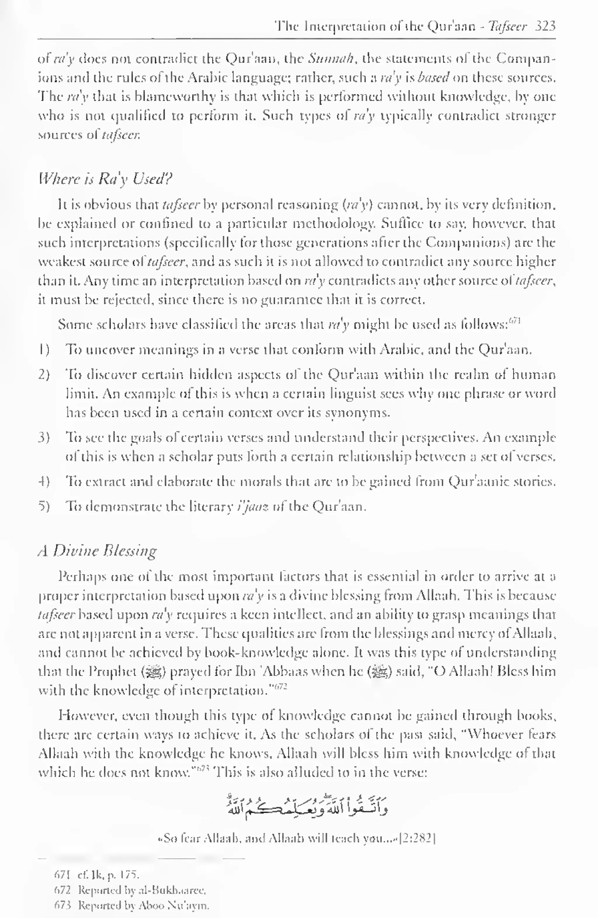 The Interpretation ofthe Qur'aan - Tafseer 323 
of ray does not contradict the Qur'aan, the Sunnah, the statements of the Compan-ions 
anil the rules ol the Arabic language; rather, such a ra'y is based on these sources. 
The ra'y that is blameworthy is that which is performed without knowledge, by one 
who is not qualified to perform it. Such types ol ra'y typically contradict stronger 
sources ol tafscci: 
Where is Ray Used? 
It is obvious that tafseer by personal reasoning (ra'y) cannot, by its very definition, 
be explained or confined to a particular methodology. Suffice to say. however, that 
such interpretations (specifically lor those generations alter the Companions) are the 
weakest source ol tafseer, and as such it is not allowed to contradict any source higher 
than it. Any time an interpretation based on ra'y contradicts any other source ol tafseer, 
it must be rejected, since there is no guarantee that it is correct. 
Some scholars have classified the areas that ra'y might be used as lollows:'"' 
1 
) 
To uncover meanings in a verse that conform with Arabic, and the Qur'aan. 
2) To discover certain hidden aspects of the Qur'aan within the realm of human 
limit. An example ol this is when a certain linguist sees why one phrase or woril 
has been used in a certain context over its synonyms. 
3) To sec the goals of certain verses and understand their perspectives. An example 
ol this is when a scholar puts lorth a certain relationship between a set ol verses. 
4) To extract and elaborate the morals that are to be gained from Qur'aanic stories. 
t) To demonstrate the literary i'jaaz ol the Qur'aan. 
A Divine Blessing 
Perhaps one ol the most important factors that is essential in order to arrive at a 
proper interpretation based upon ra'y is a divine blessing from Ailaah. This is because 
tafseer based upon ra'y requires a keen intellect, anil an ability to grasp meanings that 
are not apparent in a verse. These qualities are from the blessings and mercy of Ailaah, 
and cannot be achieved by book-know ledge alone. It was this type ol understanding 
that the Prophet ($g) prayed for Ibn 'Abbaas when he (jg) said, "O Ailaah! Bless him 
with the knowledge of interpretation."' 
However, even though this type of knowledge cannot be gained through books, 
there are certain ways to achieve it. As the scholars of the past said. "Whoever Tears 
Ailaah with the knowledge he knows. Ailaah will bless him with knowledge of that 
which he does not know."''7 ' This is also alluded to in the verse: 
-So fear Ailaah. anil Ailaah will (each you...»|2:282] 
(.71 ci: Ik. P . 1 75. 
672 Reported by al-Bukhaarec. 
673 Reported bj Aboo Nu'aym. 
 