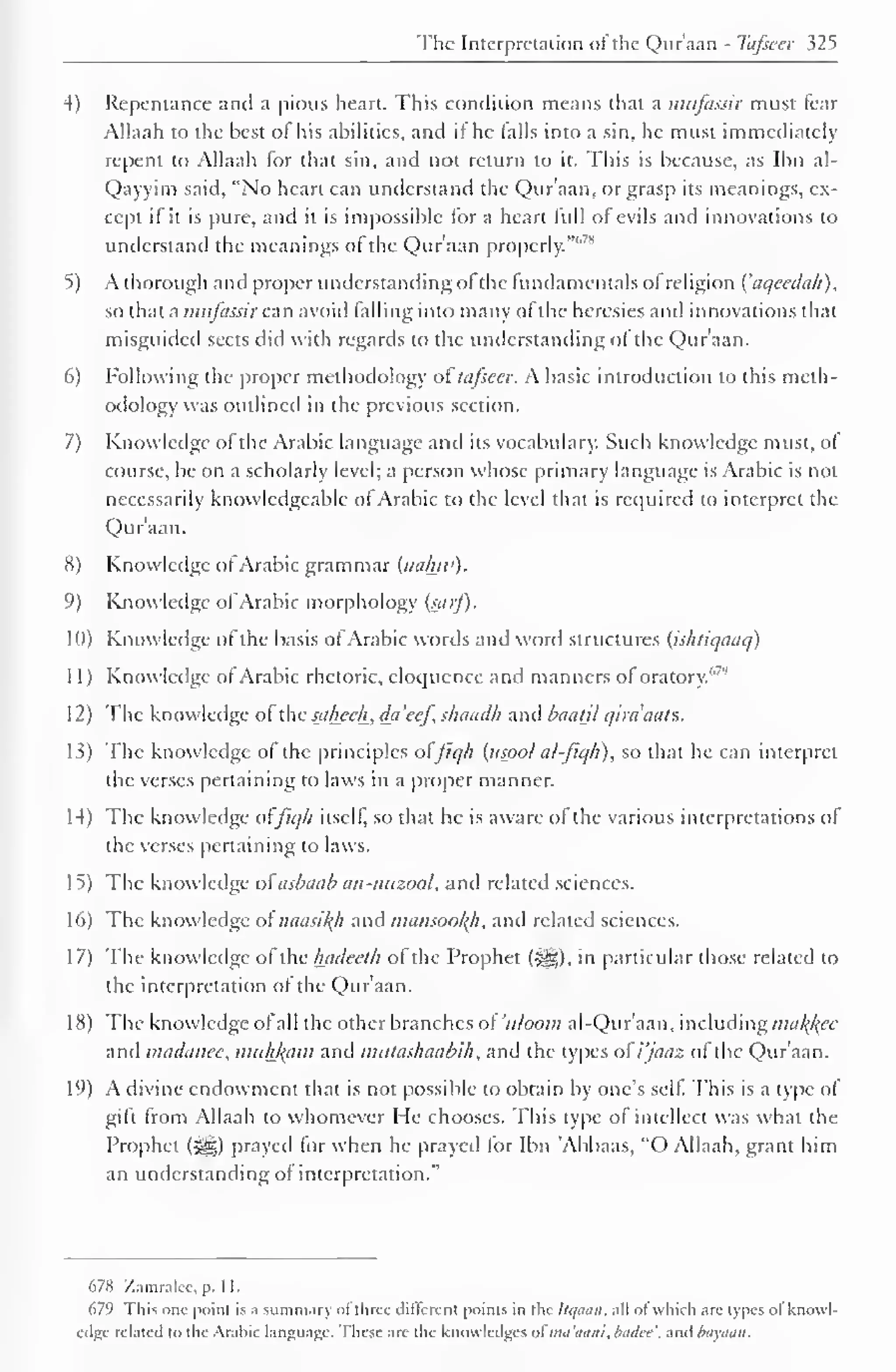 The Interpretation <>i the Quraan - Tafseer 325 
4) Repentance and a pious heart. This condition means that a mufassir must fear 
Allaah to the best of his abilities, and if he falls into a sin, he must immediately 
repent to Allaah for that sin, and not return to it. This is because, as Ibn al- 
Qayyim said, "No heart can understand the Qur'aan, or grasp its meanings, ex-cept 
if it is pure, and it is impossible for a heart lull of evils and innovations to 
understand the meanings of the Qur'aan properly.""'" 
5) A thorough and proper understanding of the fundamentals of religion {'aqecdah), 
so that a mufassir can avoid falling into many of the heresies and innovations that 
misguided sects did with regards to the understanding of the Qur'aan. 
6) Following the proper methodology oftafseer. A basic introduction to this meth-odology 
was outlined in the previous section. 
7) Knowledge of the Arabic language and its vocabulary. Such knowledge must, of 
course, be on a scholarly level; a person whose primary language is Arabic is not 
necessarily knowledgeable of Arabic to the level that is required to interpret the 
Qur'aan. 
X) Knowledge of Arabic grammar (nahw). 
')) Knowledge of Arabic morphology (satf). 
10) Knowledge of the basis of Arabic words and word structures (ishliqaaq) 
1 1 
) 
Knowledge of Arabic rhetoric, eloquence and manners of oratory.'"' 
1 
12) The know ledge ol the s_al±ecl±, da 'cej, shaadh ami baatjl qiraaats. 
13) The knowledge of the principles ofJ/q/i (usool al-fiqh), so that he can interpret 
die verses pertaining to laws in a proper manner. 
14) The knowledge oi'fiq/i itself, so that he is aware ol the various interpretations ol 
the verses pertaining to laws. 
15) The knowledge oiasbaab an-mtzool, and related sciences. 
16) The knowledge of naasiffh and mansookfi, and related sciences. 
17) The knowledge of the hadeeih of the Prophet (-yg). in particular those related to 
the interpretation ol the Qur'aan. 
1 8) The knowledge ofall the other branches of 'uloom al-Qur'aan, including malice 
and madanee, muhfcam and mutashaubih , and the types ol' i'jaaz of the Qur'aan. 
19) A divine endowment that is not possible to obtain by one's self. This is a type of 
gift from Allaah to whomever He chooses. This type of intellect was what the 
Prophet ($g) prayed for when he prayed for Ibn 'Abbaas, "O Allaah, grant him 
an understanding of interpretation." 
678 Zamralcc, p. 1 1. 
679 This one point is a summary ol three different points in the liqaan, all ot which arc types ol knowl-edge 
related to the Arabic language. These are the knowledges u( ma'aaiii, Inulee'. and bayaan. 
 