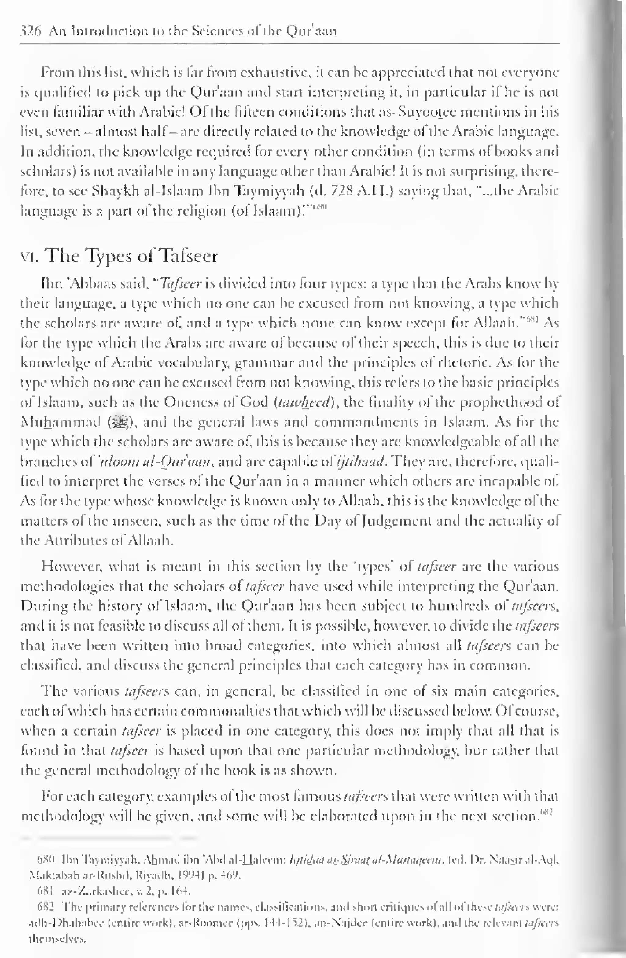 326 An Introduction to the Sciences ot the Qur aim 
From this list, which is lar from exhaustive, it can he appreciated that not everyone 
is qualified to pick up the Qur'aan anil start interpreting it, in particular if he is not 
even familiar with Arabic! Ol the fifteen conditions that as-Suyootec mentions in his 
list, seven - almost hall are directly related to the knowledge ol the Arabic language. 
In addition, the knowledge required for every other condition (in terms of books and 
scholars) is not available in any language other than Arabic! It is not surprising, there-fore, 
to see Shaykh al-Islaam Ibn Taymiyyah (d. 72K A.H.) saying that, "...the Arabic-language 
is a part ol the religion (ol Islaam)!"" 
vi. The Types of Tafseer 
Ibn 'Abbaas said, "Tafseer is divided into four types: a type that the Arabs know by 
their language, a type which no one can be excused from not knowing, a type which 
the scholars are aware of, and a type which none can know except for Allaah."'' 
sl As 
for the type which the Arabs are aware ol because ol their speech, this is due to their 
knowledge of Arabic vocabulary, grammar and the principles of rhetoric. As for the 
type which no one can be excused from not knowing, this refers to the basic principles 
of Islaam, such as the Oneness of God (tawlwed), the finality of the prophelhood of 
Muhammad (*yg), and the general laws and commandments in Islaam. As for the 
type which the scholars are aware ol, this is because they are knowledgeable of all the 
branches of 'ulootn al-Qur'aan, and are capable afijtihaad. They are, therefore, quali-fied 
to interpret the verses ol the Qur'aan in a manner which others arc incapable of. 
As lor the type whose knowledge is known only to Allaah, this is the knowledge ofthe 
matters of the unseen, such as the time ol the Day ol Judgement anil the actuality ol 
the Attributes of Allaah. 
However, what is meant in this section by the types" of tafseer are the various 
methodologies that the scholars oftafseer have used while interpreting the Qur'aan. 
During the history of Islaam, the Qur'aan has been subject to hundreds oltafseers, 
and it is not feasible to discuss all of them. It is possible, however, to divide the tafseer?. 
that have been written into broad categories, into which almost all tafscers can be 
classified, and discuss the general principles that each category has in common. 
The various tafscers can, in general, be classified in one of six main categories, 
each ofwhich has certain commonalties that which will be discussed below. Ofcourse, 
when a certain tafseer is placed in one category, this does not imply that all that is 
found in that tafseer is based upon that one particular methodology, bur rather that 
the general methodology ol the book is as shown. 
For each category, examples ol the most famous tafscers that were written with that 
methodology will be given, and some will be elaborated upon in the next section."""' 
()X(I Ibn Taymiyynh. Ahmad ibn "Abel al-Haliim: hjiiiLhi J>-Snhii al-MlIStaqccm, lid. I )r. Na.isir al-Aql, 
Maktabah ar-Rushd, Riyadh, 1994) p. 469. 
(>xi az-Zarkashec, v. 2. |>. 164. 
682 The primary references tor the names, classifications, .mil slum critiques ol all <>l these tajiccts were: 
adh-Dhahabcc (entire work), ar-Roomcc (pps. 144-152). an-Najdcc (entire work), and the relevant tafscers 
u in-, Ivrv 
 