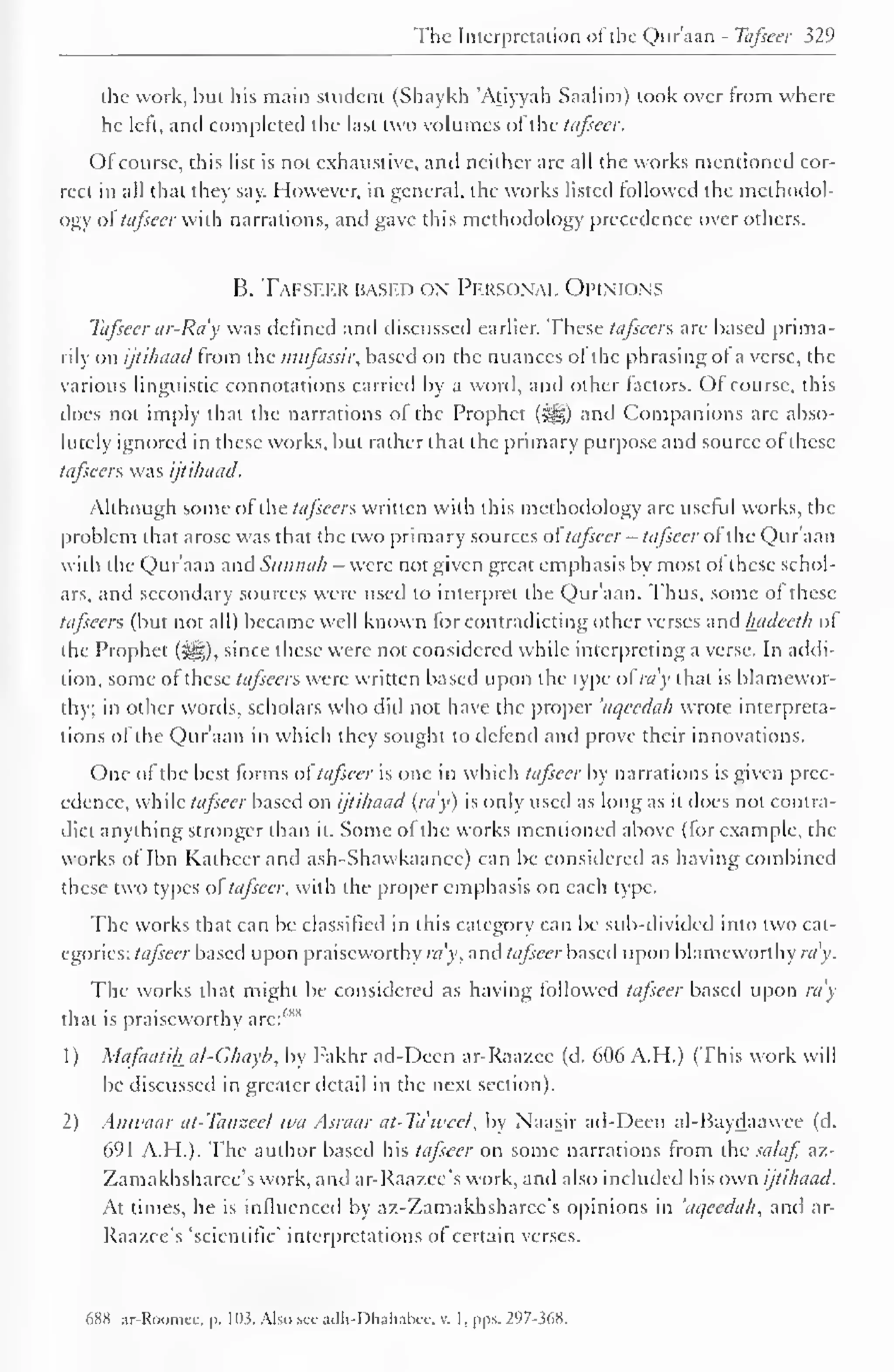 The Interpretation of the Qur'aan - Tafseer 329 
the work, but his main student (Shaykh Atiyyah Saalim) took over from where 
he left, and completed the last two volumes ofthe ttifsccr. 
Ofcourse, this list is not exhaustive, and neither arc all the works mentioned cor-rect 
in all that they say. However, in general, the works listed followed the methodol-ogy 
of tafscer with narrations, and gave this methodology precedence over others. 
B. Tafsf-fj* based ox Personal Opinions 
Tafsecr ar-Ra'y was defined and discussed earlier. These tafsccrs are based prima-rily 
on ijtihaad from the mufassir, based on the nuances of the phrasing of a verse, the 
various linguistic connotations carried by a word, and other factors. Of course, this 
does not imply that the narrations of the Prophet (^g) and Companions are abso-lutely 
ignored in these works, but rather that the primary purpose and source of these 
tafseers was ijtihaad. 
Although some of ihe taj'scers written with this methodology are useful works, the 
problem that arose was that the two primary sources of tafseer - tafscer of the Qur aan 
with the Qur'aan and Sunnah - were not given great emphasis by most of these schol-ars, 
and secondary sources were used to interpret the Qur'aan. Thus, some of these 
tafseers (but not all) became well known for contradicting other verses and hadecth of 
the Prophet (-ig), since these were not considered while interpreting a verse. In addi-tion, 
some ofthese tafseers were written based upon the type ol my that is blamewor-thy; 
in other words, scholars who did not have the proper 'aqeedah wrote interpreta-tions 
of the Qur'aan in which they sought to defend and prove their innovations. 
One of the best forms ol tafsecr is one in which tafsecr by narrations is given prec-edence, 
while tafscer based on ijtihaad (ray) is only used as long as it does not contra-dict 
anything stronger than it. Some of the works mentioned above (for example, the 
works of Ibn Katheer and ash-Shawkaanee) can be considered as having combined 
these two types oftafscer. with the proper emphasis on each type. 
The works that can be classified in this category can be sub-divided into two cat-egories: 
tafsecr based upon praiseworthy my, and tafseer based upon blameworthy ra'y. 
The works that might be considered as having followed tafscer based upon ra'y 
that is praiseworthy arc: 1 ' 1"1 
1) Mafaatih al-Ghayb, by Fakhr ad-Decn ar-Raazee (d. 606 A.H.) (This work will 
be discussed in greater detail in the next section). 
2) Anwaar at-Tanzeel wa Asraar at-Ta'wcel, by Naasir ad-Decn al-Baydaawce (d. 
691 A.H.). The author based his tafscer on some narrations from the salaf, az- 
Zamakhsharee's work, and ar-Raazce's work, and also included his own ijtihaad. 
At times, he is influenced by az-Zamakhsharee's opinions in 'aqeedah, and ar- 
Raazce's 'scientific' interpretations of certain verses. 
688 ar-Roomee, p. 103; Also see adh-Dhahabee, v. I,pps. 297-368. 
 