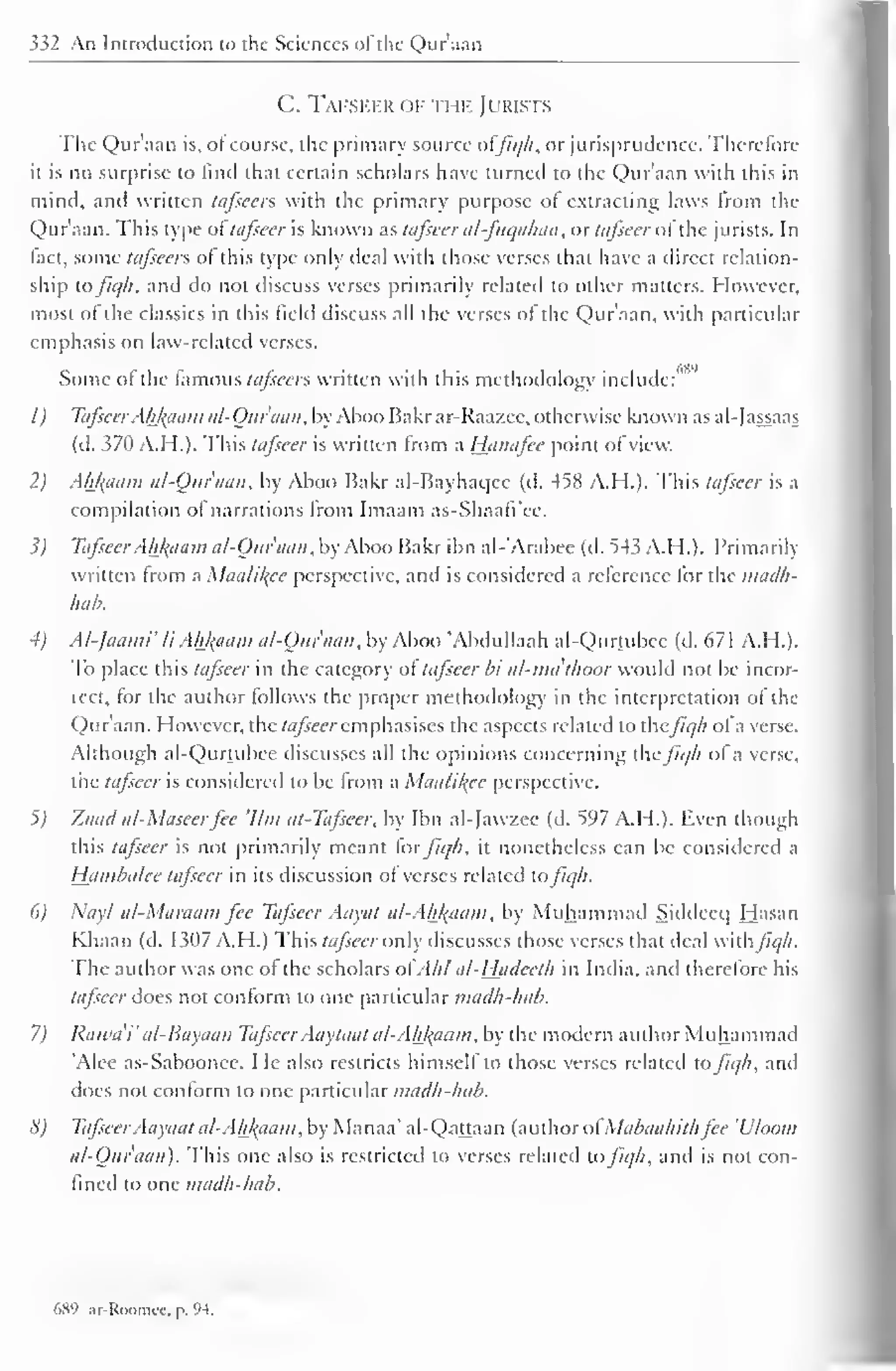 332 An Introduction to the Sciences ol the Qur'aan 
C. Tafseer of the Jurists 
The Qur'aan is, of course, the primary source offiqh, or jurisprudence. Therefore 
it is no surprise to find that certain scholars have turned to the Qur'aan with this in 
mind, and written tafscers with the primary purpose of extracting laws from the 
Qur'aan. This type oftafseer is known as tafseer al-fuqahaa, or tafseer ofthe jurists. In 
fact, some tafeecrs of this type only deal with those verses that have a direct relation-ship 
tofiqh. and do not discuss verses primarily related to other matters. However, 
most of the classics in this field discuss all the verses of the Qur'aan. with particular 
emphasis on law-related verses. 
Some of the famous tafseers written with this methodology include: 
' 
1) TafseerAhfcaam al-Ouraan, by Aboo Bakr ar-Raazee, otherwise known as al-Jassaas 
(d. 370 A.H.). This tafseer is written from a Hanafee point of view. 
2) Akfcaam al-Ouraan, by Aboo Bakr al-Bayhaqee (d. 458 A.H.). This tafseer is a 
compilation of narrations from Imaam as-Shaafi'ee. 
1) Tafseer Ahfraam al-Ouraan, by Aboo Bakr ibn al-'Arabee (d. 543 A.H.). Primarily 
written from a Maalil^cc perspective, and is considered a reference tor the madh-hab. 
4) Al-Jaami' li Ahfyiam al-Ouraan, by Aboo "Abdullaah al-Qurtubce (d. 67 1 A.H.). 
To place this tafseer in the category of tafseer bi al-ma'thoor would not be incor-icct, 
for the author follows the proper methodology in the interpretation of the 
Quraan. However, the tafseer emphasises the aspects related to thefiqh of a verse. 
Although al-Qurtubce discusses all the opinions concerning the fiqh of a verse, 
the tafseer is considered to be from a Maalikee perspective. 
5) Zaad al-Maseerfee 'Urn at-Tafseer. by Ibn al-Jawzee (d. 597 A.H.). Even though 
this tafseer is not primarily meant for fiqh, it nonetheless can be considered a 
Hamba/ee tafseer in its discussion of verses related tofiqh. 
6) Nayl al-Maraam fee Tafseer Aayat a/~Ah/<aam, by Muhammad Siddecq Hasan 
Khaan (d. 1307 A.H.) This tafseer only discusses those verses that deal withJJq/i. 
The author was one of the scholars otAhl al-Hcideeth in India, and therefore his 
tafseer does not conform to one particular madh-hab. 
7) Rawa'i" al-Bayaan Tafseer Aaytaat a/-Ah/(aam, by the modern author Muhammad 
'Alee as-Saboonee. He also restricts himself to those verses related to fiqh, and 
does not conform to one partictdar madh-hab. 
<i) TafseerAayaat al-Ah_kaam, by Manaa' al-Qattaan (author ol Mabaabithfee 'Uloom 
al-Ouraan). This one also is restricted to verses related to fiqh, and is not con-fined 
to one madh-hab. 
689 ;.r-Roomcc. p. 94. 
 