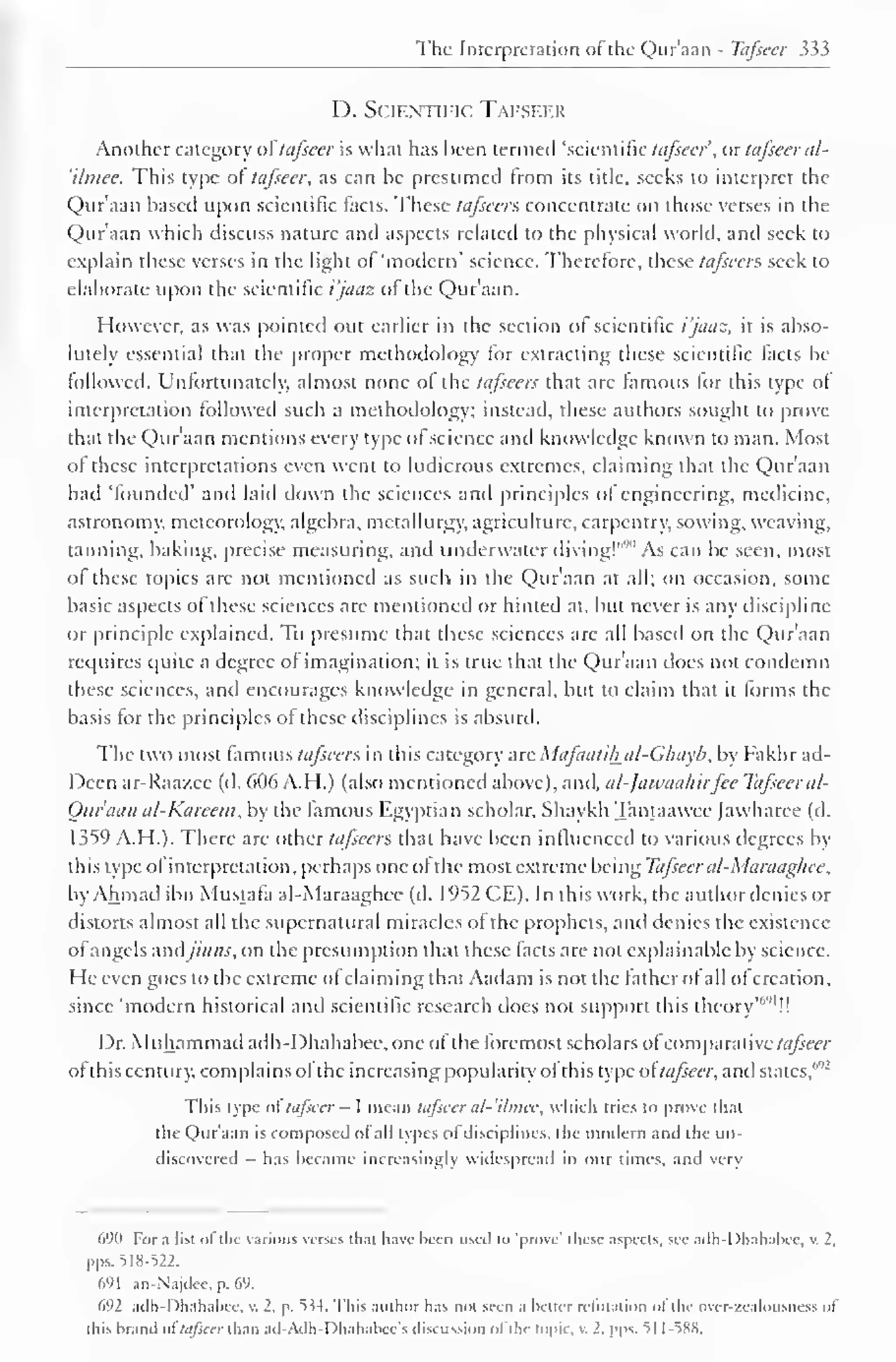 The Interpretation ot the Qur'aan - Tafsecr 333 
D. Scientific Tafseer 
Another category of tafseer is what has been termed 'scientific tafseer, or tafseer al- 
'ilmee. This type of tafseer, as can be presumed trom its title, seeks to interpret the 
Qur'aan based upon scientific facts. These tafseers concentrate on those verses in the 
Qur'aan which discuss nature and aspects related to the physical world, and seek to 
explain these verses in the light of 'modern' science. Therefore, these tafseers seek to 
elaborate upon the scientific t'/aas ol the Quraan. 
However, as was pointed out earlier in the section of scientific i'jaaz, it is abso-lutely 
essential that the proper methodology for extracting these scientific facts be 
followed. Unfortunately, almost none ol the tafseers that are famous for this type of 
interpretation followed such a methodology; instead, these authors sought to prove-that 
the Qur'aan mentions every type of science and knowledge known to man. Most 
of these interpretations even went to ludicrous extremes, claiming that the Qur'aan 
had 'founded' and laid down the sciences and principles ot engineering, medicine, 
astronomy, meteorology, algebra, metallurgy, agriculture, carpentry, sowing, weaving, 
tanning, baking, precise measuring, and underwater diving!"'"' As can be seen, most 
ol these topics are not mentioned as such in the Qur'aan at all; on occasion, some 
basic aspects of these sciences are mentioned or hinted at. but never is any discipline 
or principle explained. To presume that these sciences are all based on the Qur'aan 
requires quite a degree of imagination; it is true that the Qur'aan docs not condemn 
these sciences, and encourages knowledge in general, but to claim that it forms the 
basis for the principles ot these disciplines is absurd. 
The two most famous tafseers in this category are Mafaatihal-Ghayb, by Fakhr ad- 
Deen ar-Raa/.ee (d. 606 A.H.) (also mentioned above), and, alfawaahirfee Tafseer al- 
Oitraan al-Kareem, by the famous Egyptian scholar. Shaykh Tantaawee (awharee (d. 
1359 A.H.). There are other tafseers that have been influenced to various degrees by 
this type ol interpretation, perhaps one ol the most extreme being Tafseer al-Maraaghee, 
by Ahmad ibn Mustafa al-Maraaghee (d. 1952 CE). In this work, the author denies or 
distorts almost all the supernatural miracles of the prophets, and denies the existence 
ol angels nndjinns, on the presumption that these lads are not explainable by science. 
He even goes to the extreme of claiming that Aadam is not the father ot all of creation, 
since 'modern historical and scientific research does not support this theory'6'"!! 
Dr. Muhammad adh-Dhahabee, one of the foremost scholars ofcomparative tafseer 
ol this century, complains ol the increasing popularity ol this type of tafseer, and states,"''' 
This type of tafseer - I mean tafseer al-'ilmec, which tries to prove thai 
the Qur'aan is composed of all types ofdisciplines, the modern and the un-discovered 
has became increasingly widespread in our times, and very 
690 For a list ol the various verses thai have been used to 'prove' these aspects, see ailh-Dhahabec, V. 2, 
pps. 518-522. 
691 an-Najdec. p. 69. 
692 adh-Dhahabee, it 2. p, 5s4. This author has not seen a better refutation ol the over-zealousne-s ol 
this brand of tafseer than ad-Adh-Dhahabee's discussion of the topic, i. _'. pps. 51 1 -588. 
 