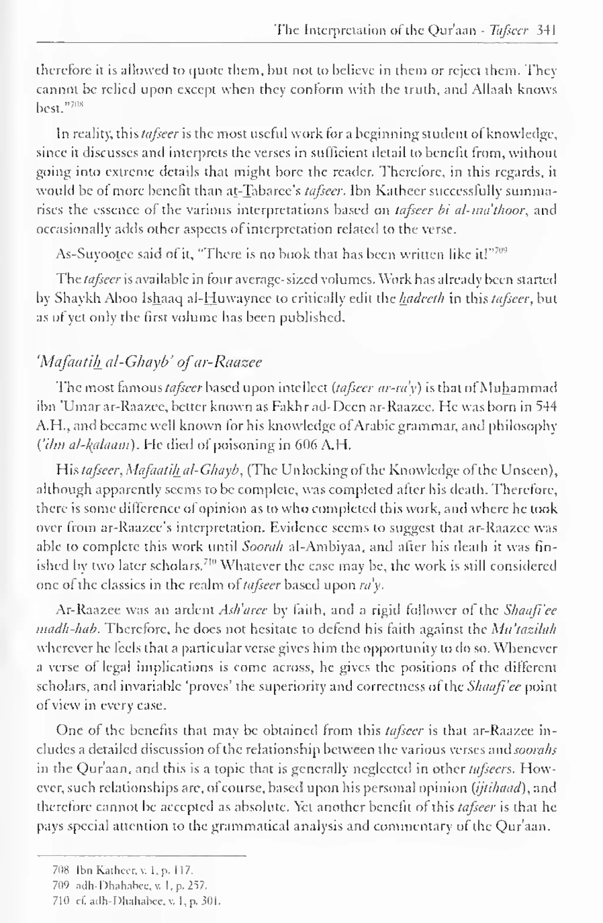 The Interpretation of the Qur'aan - Tafseer 341 
therefore it is allowed to quote them, hut not to believe in them or reject them. They 
cannot be relied upon except when they conform with the truth, and Allaah knows 
7"* 
best." 
In reality, this tafseer is the most useful work tor a beginning student ol knowledge, 
since it discusses and interprets the verses in sufficient detail to benefit from, without 
going into extreme details that might bore the reader. Therefore, in this regards, it 
would be of more benefit than at-Tabarce's tafseer. Ibn Kaihecr successfully summa-rises 
the essence of the various interpretations based on tafseer bt al-ma thoor, and 
occasionally adds other aspects ol interpretation related to the verse. 
As-Suyootce said of it, "There is no book that has been written like it!" 
7"" 
The tafseer is available in tour average-sized volumes. Work has already been started 
by Shaykh Aboo Ishaac] al-Huwaynee to critically edit the luideeth in this tafseer, but 
as of yet only the first volume has been published. 
'Mafaatih al-Ghayb' ofar-Raazee 
The most famous tafseer based upon intellect (tafseer ar-ra'y) is that ofMuhammad 
ibn 'Umar ar-Raazee, better known as Fakh r ad-Decn ar-Raazee. He was born in ^44 
A.H., and became well known lor his know ledge ol .Arabic grammar, and philosophy 
{'Urn al-kplaam). He died of poisoning in 606 A.H. 
His tafseer, Mafaatili al-Ghayb, (The Un locking ol the Knowledge of the Unseen), 
although apparently seems to be complete, was completed alter his death. Therefore, 
there is some difference of opinion as to who completed this work, and where he took 
over from ar-Raa/.ee's interpretation. Evidence seems to suggest that ar-Raazee was 
able to complete this work until Soora/i al-Ambiyaa, and alter his death it was fin-ished 
by two later scholars."' Whatever the case may be. the work is still considered 
one of the classics in the realm of tafseer based upon ray. 
Ar-Raazee was an ardent Ash'aree by faith, and a rigid follower of the Shaajl'ee 
madh-hab. Therefore, he does not hesitate to defend his faith against the Mu'tazilah 
wherever he feels that a particular verse gives him the opportunity to do so. Whenever 
a verse of legal implications is come across, he gives the positions of the different 
scholars, and invariable 'proves' the superiority and correctness of the Shaafi'ce point 
ofview in every case. 
One of the benefits that may be obtained from this tafseer is that ar-Raazee in-cludes 
a detailed discussion ofthe relationship between the various verses and soorahs 
in the Qur'aan, and this is a topic that is generally neglected in other tafsccn. How-ever, 
such relationships are, ofcourse, based upon his personal opinion (ijtihaad), and 
therefore cannot be accepted as absolute. Yet another benefit of this tafseer is that he 
pays special attention to the grammatical analysis and commentary of the Qur'aan. 
708 Ibn Kathccr. v. I, p. 117. 
709 adli-Dhahalxc.v. I. p. 257. 
710 cf.adh-Dhahabee,n I, p. 301. 
 