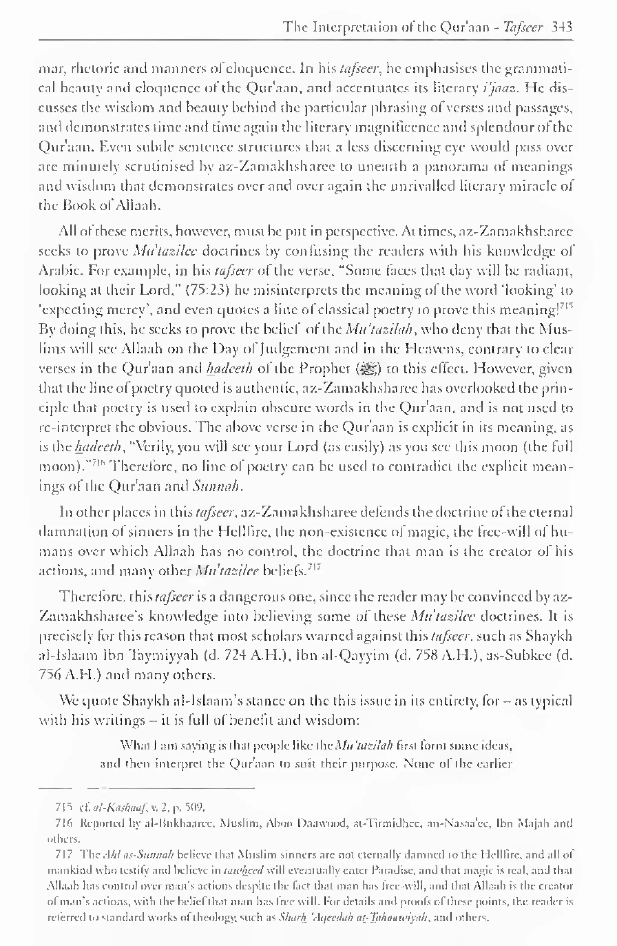 The Interpretation of the Qur'aan - Tafseer 34 5 
mar, rhetoric and manners ol eloquence. In his tafseer, lie emphasises the grammati-cal 
beauty and eloquence of the Qur'aan. and accentuates its literary i'jaaz. He dis-cusses 
the wisdom and beauty behind the particular phrasing ol verses and passages, 
and demonstrates time and time again the literary magnificence anil splendour ot the 
Qur'aan. Even subtle sentence structures that a less discerning eye would pass over 
are minutely scrutinised by az-Zamakhsharee to unearth a panorama of meanings 
and wisdom that demonstrates over and over again the unrivalled literary miracle ol 
the Hook of Allaah. 
All of these merits, however, must be put in perspective. At times, az-Zamakhsharee 
seeks to prove Mu'tazilee doctrines by confusing the readers with his know ledge of" 
Arabic. For example, in his tafseer ol the verse, "Some faces that day will be radiant, 
looking at their Lord," (75:23) he misinterprets the meaning of the word 'looking' to 
'expecting mercy', and even quotes a line of classical poetry to prove this meaning!71 " 
By doing this, he seeks to prove the belief of the Mu'tazilah, who deny that the Mus-lims 
will see Allaah on the Day of Judgement and in the Heavens, contrary to clear 
verses in the Qur'aan anil hadeeth of the Prophet (i^g) to this effect. However, given 
that the line of poetry quoted is authentic, az-Zamakhsharee has overlooked the prin-ciple 
that poetry is used to explain obscure words in the Quraan. and is not used to 
re-interpret the obvious. The above verse in the Qur'aan is explicit in its meaning, as 
is the hadeeth, "Verily, you will see your Lord (as easily) as you see this moon (the full 
moon)."' " Therefore, no line of poetry can be used to contradict the explicit mean-ings 
of the Qur'aan and Siinnah. 
In other places in this tafseer, az-Zamakhsharee defends the doctrine of the eternal 
damnation of sinners in the Helllire, the non-existence of magic, the free-will of hu-mans 
over which Allaah has no control, the doctrine that man is the creator ol his 
actions, and many other Mu'tazilee beliefs. 
1. 
Therefore, this tafseer is a dangerous one, since the reader may be convinced by az- 
Zamakhsharee's knowledge into believing some of these Mu'tazilee doctrines. It is 
precisely lor this reason that most scholars warned against this tafseer, such as Shaykh 
al-Islaam Ibn Taymiyyah (d. 724 A.H.), Ibn al-Qayyim (d. 758 A.H.), as-Subkee (d. 
756 A.H.) and many others. 
We quote Shaykh al-lslaam's stance on the this issue in its entirety, for - as typical 
with his writings - it is lull ol benefit and wisdom: 
What I am saying is that people like the Mu 'tazilak first form some ideas, 
and then interpret the Qur'aan to suit their purpose. None of' the earlier 
715 c£ al-Kashaaf, v. 2. p. 509. 
716 Reported by al-Bukhaarcc. Muslim. Alioci Daawood. at-Tirmidhec. an-Nasaa'cc. Ibn Majah and 
others. 
717 TheAhl as-Sunnah believe that Muslim sinners are not eternally damned to the Helllire. and all of 
mankind who testify and believe in tawliccd will eventually enter Paradise, and that magic is real, and that 
Alia. ill has control over man's actions despite the fact that man has free-will, and that Allaah is the creator 
ol man's actions, with the beliel that man has Iree will. For details and proofs ol these points, the reader is 
n lined to standard works ol theology, such as Sluivh 'Aqccdah tit-Taluutwiyiih. and others. 
 