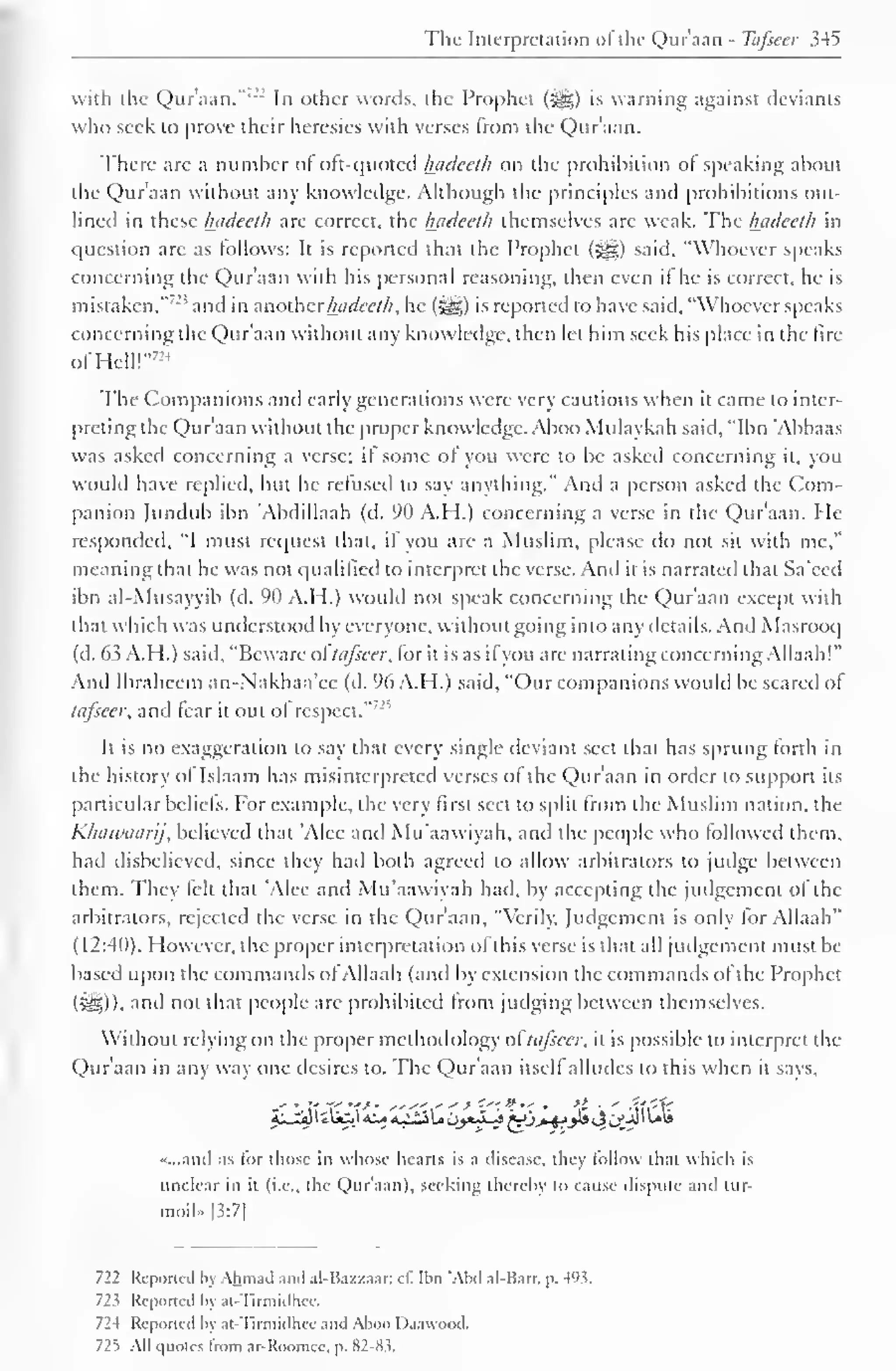 The Interpretation ofthe Qur'aan - Tafseer 345 
with the Qur'aan."-- In other words, the Prophet (jj§) is warning against deviants 
who seek to prove their heresies with verses from the Qur'aan. 
There arc a number ol oft-quoted l±aclcelh on the prohibition of speaking about 
the Qur'aan without any knowledge. Although the principles ami prohibitions out-lined 
in these Inideeth are correct, the Inidceth ihemsclvcs are weak. The Ijadeeth in 
question arc as follows: It is reported that the Prophet (jfs;) said. "Whoever speaks 
concerning the Qur'aan with his personal reasoning, then even if he is correct, he is 
mistaken."'-'" and in anotherhadeeth, he (^) is reported to have said, "Whoever speaks 
concerning the Qur'aan without any knowledge, then let him seek his place in the lire 
ofHell!"™ 
The Companions and early generations were very cautious when it came to inter-preting 
the Qur'aan without the proper know ledge. Aboo Mulaykah said, "Ibn 'Abbaas 
was asked concerning a verse; if some of you were to be asked concerning it, you 
would have replied, but he refused to say anything." And a person asked the Com-panion 
Jundub ibn Abdillaah (d. 90 A.H.) concerning a verse in the Qur'aan. He 
responded. "I must request that, if you are a Muslim, please do not sit with me," 
meaning that he was not qualified to interpret the verse. And ii is narrated that Sa'eed 
ibn al-Musayyib (d. 90 A.H.) would not speak concerning the Qur'aan except with 
that which was understood by everyone, without going into any details. And Masrooq 
(d. 63 A.H.) said, "Beware oftafseer, for it is as if you are narrating concerning Allaah!" 
And Ibraheem an-Nakhaa'ec (d. 96 A.H.) said, "Our companions would be scared of" 
tafseer, and tear it out of respect."'- 
1 
It is no exaggeration to say that every single deviant sect that has sprung forth in 
the history of Islaam has misinterpreted verses ol the Qur'aan in order to support its 
particular beliefs, lor example, the very first sect to split from the Muslim nation, the 
Khawaarij, believed that Alee and Mu'aawiyah, and the people who followed them, 
had disbelieved, since they had both agreed to allow arbitrators to judge between 
them. They felt that Alee and Mu'aawiyah had, by accepting the judgement of the 
arbitrators, rejected the verse in the Qur'aan. "Verily. Judgement is only for Allaah" 
(12:40). However, the proper interpretation of this verse is that all judgement must be 
based upon the commands of Allaah (and by extension the commands of the Prophet 
(5e3)). anil not that people are prohibited Irom judging between themselves. 
Without relying on the proper methodology oftafseer, it is possible to interpret the 
Qur'aan in any way one desires to. The Qur'aan itself alludes to this when it says, 
«...and as lor those in whose hearts is a disease, they follow that which is 
unclear in it (i.e., the Qur'aan), seeking thereby to cause dispute anil tur-moil" 
|3:7| 
722 Reported by Ahmad and al-Bazzaar; cl". Ibn "Abd al-Barr. p. 493. 
72? Reported by at-Tirmidhce. 
72-4 Reported by at-Tirmidluv and Aboo I )aavood. 
725 All quotes from ar-Roomcc. p. 82-Ki. 
 
