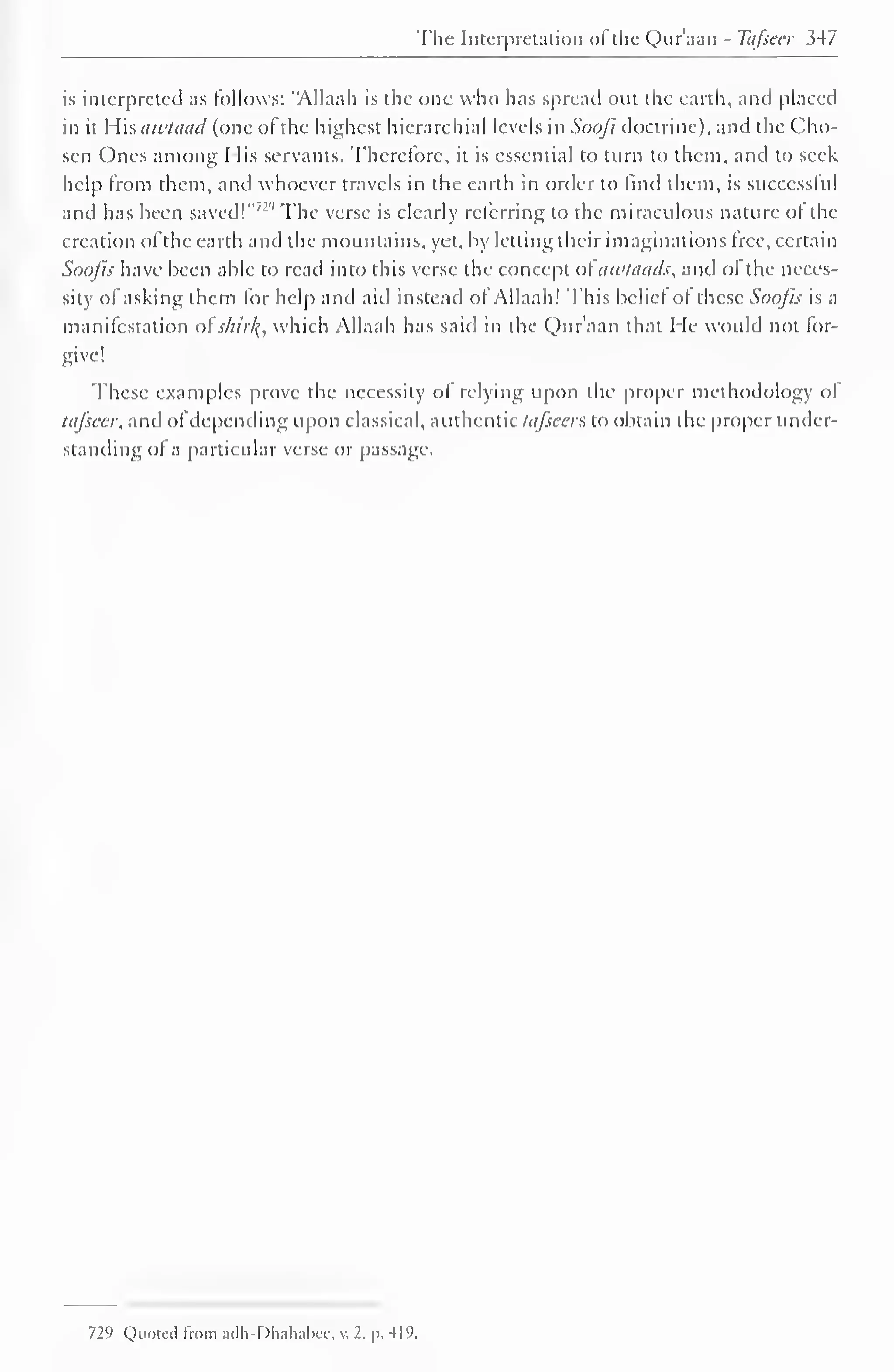 The Interpretation of the Qur'aan - Tafsecr 347 
is interpreted as follows: "Allaah is the one who has spread out the earth, and placed 
in it His awtaad (one of the highest hierarchial levels in Soofi doctrine), and the Cho-sen 
Ones among I lis servants. Therefore, it is essential to turn to them, and to seek 
help from them, and whoever travels in the earth in order to find them, is successful 
and has been saved!"' '' The verse is clearly referring to the miraculous nature of the 
creation ofthe earth and the mountains, yet, by letting their imaginations free, certain 
Soofis have been able to read into this verse the concept of awtaads, and of the neces-sity 
of asking them for help and aid instead of Allaah! This belief of these Soofis is a 
manifestation ofskitfy, which Allaah has said in the Qur'aan that He would not for-give! 
These examples prove the necessity of relying upon the proper methodology of 
tafsecr, and of depending upon classical, authentic tafsecr*, to obtain the proper under-standing 
of a particular verse or passage. 
729 Quote! from adh-Dhahabee, v. 2, p. 419. 
 
