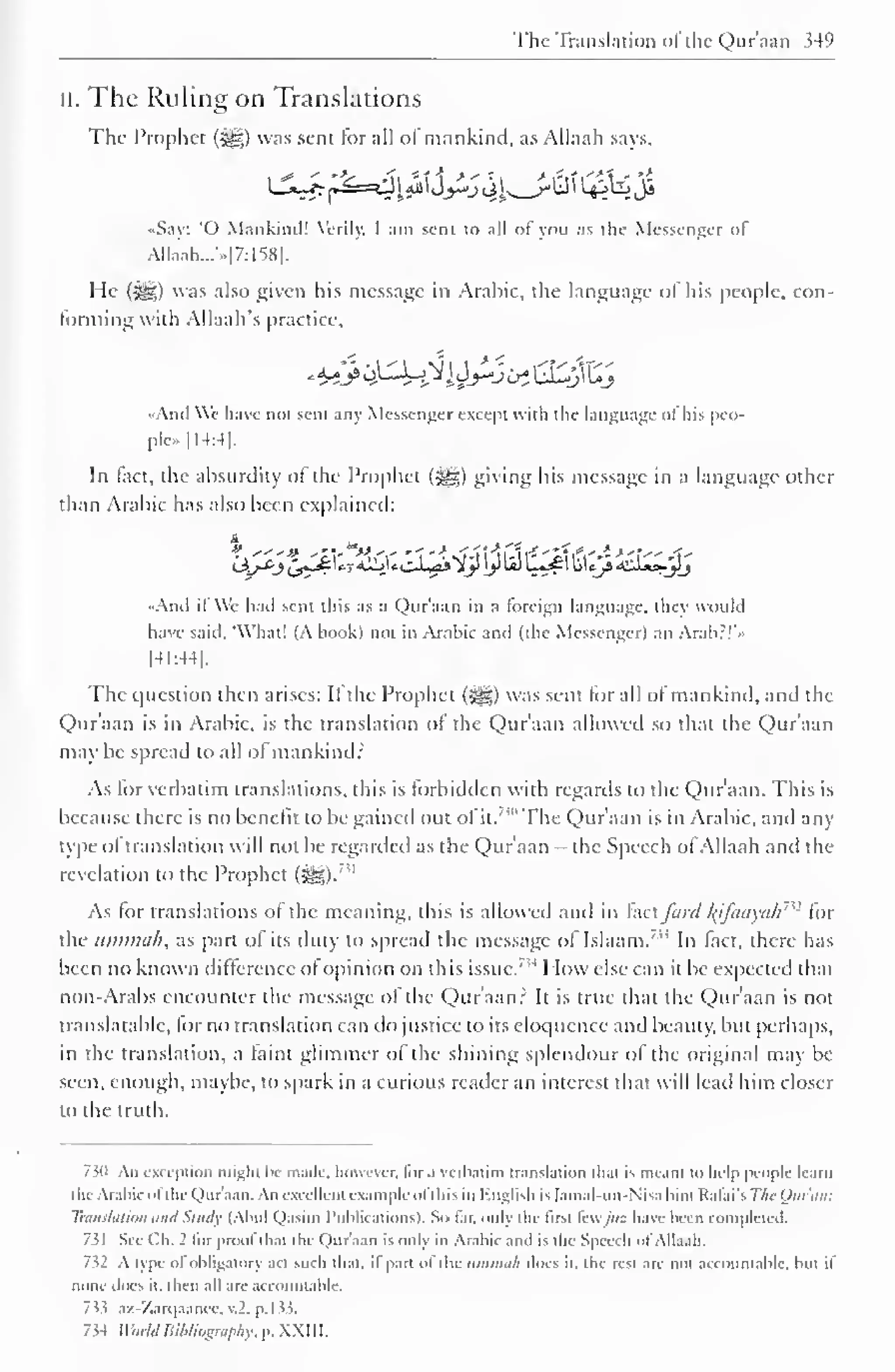 The Translation of the Qur'aan 349 
II. The Ruling on Translations 
The Prophet (3|g) was sent for all of mankind, as Allaah says, 
«Say: 'O Mankind! Verily. I am sent to all of you as the Messenger of 
Allaah...'>.|7:158|. 
He (-^g) was also given his message in Arabic, the language of his people, con-forming 
with Allaah's practice, 
•Anil We have not sent any Messenger except with the language of his peo-ple 
[14:4]. 
In fact, the absurdity of the Prophet (^) giving his message in a language other 
than Arabic has also been explained: 
.•And if We hail sent this as a Qur'aan in a foreign language. I hey would 
have said. 'What! (A book) not in Arabic and (the Messenger) an Arab:!' • 
[41:44], 
The question then arises: It the Prophet (-^g) was sent for all of mankind, and the 
Qur'aan is in Arabic, is the translation of the Qur'aan allowed so that the Qur'aan 
may be spread to all of mankind: 
As for verbatim translations, this is forbidden with regards to the Qur'aan. This is 
because there is no benefit to be gained out of it. 
"" The Qur'aan is in Arabic, and any 
type of translation will not be regarded as the Qur'aan - the Speech ofAllaah and the 
revelation to the Prophet 7 " 
(j^g). 
As for translations ol the meaning, this is allowed and in fact ford l(ifaayah"2 for 
the ummah, as part ol its duty to spread the message ol Islaam." In lact, there has 
been no known difference of opinion on this issue.' ,J How else can it be expected that 
non-Arabs encounter the message of the Qur'aan? It is true that the Qur'aan is not 
translatable, for no translation can do justice to its eloquence and beauty, but perhaps, 
in the translation, a faint glimmer of the shining splendour of the original may be 
seen, enough, maybe, to spark in a curious reader an interest that will lead him closer 
to the truth. 
730 An exception might lie made, however, lor a verbatim translation that is meant to help people learn 
the Arabic of the Qur'aan. An excellent example ofthis in English is [amal-un-Nisa bint Rafai's The Ouran: 
Translation andStudy (Abul Qasim Publications). So far, only the first fewJus have been completed. 
731 See Ch. 2 tor prool thai the Quraan is onlv in Arabic anil is the Speech ol Allaah. 
752 A type ol obligatory act such that, it part of the ummah does it. the rest are not accountable, but il 
none does it. then all are accountable. 
7i> az-Zarqaanec, .2. p. 1 33. 
734 World Bibliography, p. XXIII. 
 