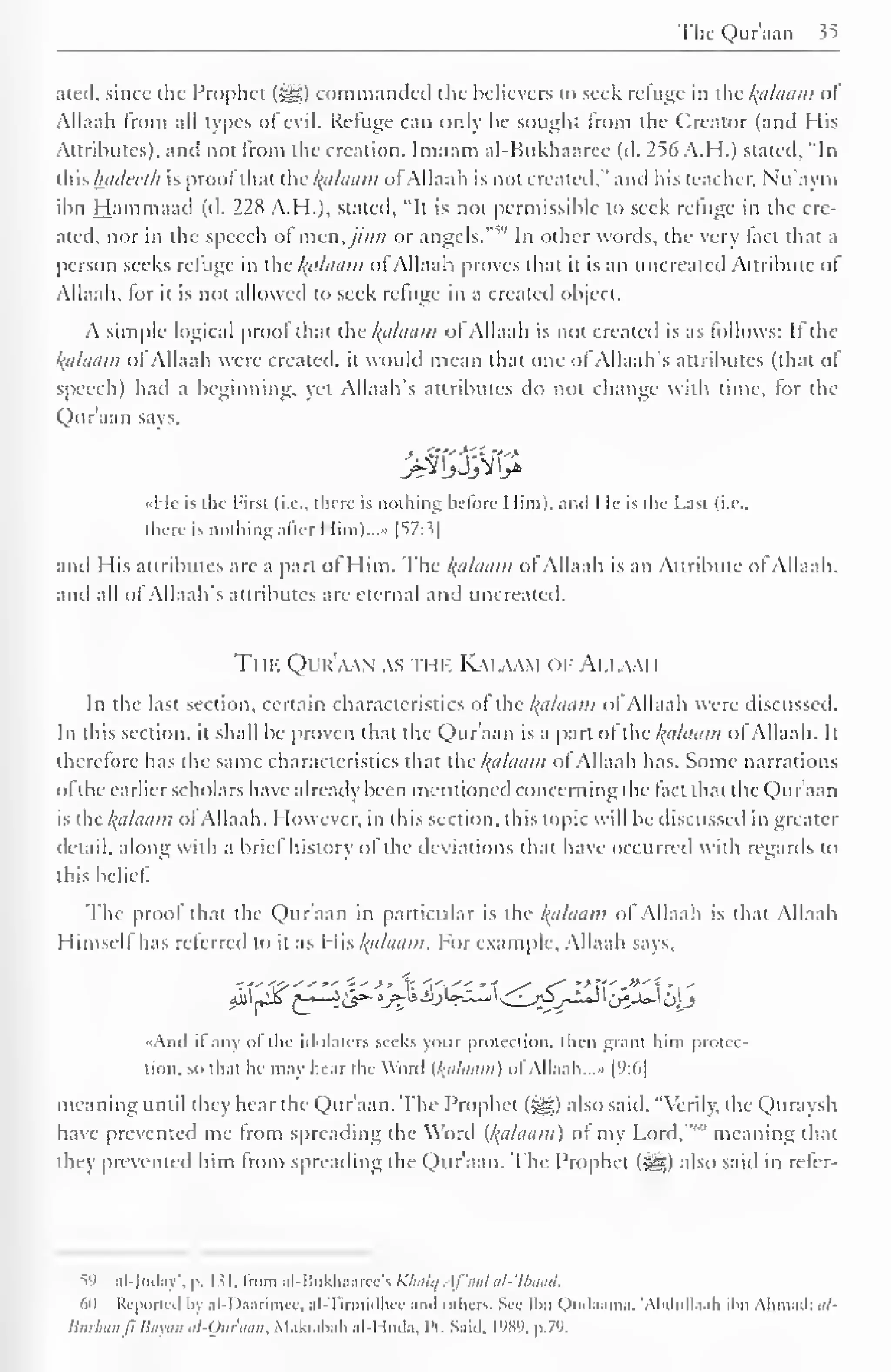 The Qur aan $5 
ated. since the Prophet («gg) commanded the believers to seek relume in the /(a/aam ol 
Allaah from all types of evil. Refuge can only be sought from the Creator (and His 
Attributes), and not Irom the creation. Imaam al-Hukhaaree (d. 256 A. H.) stated, "In 
{Wis hui/ccr/i is prool that the /(a/aam ofAllaah is not created." anil his teacher. Nu'aym 
ibn Hammaad (d. 228 A.H.), stated, "It is not permissible to seek refuge in the cre-ated, 
nor in the speech of men,jinn or angels. """ In other words, the very tact that a 
person seeks refuge in ihc /(a/aam oi Allaah proves that it is an uncreated Attribute ol 
Allaah. for it is not allowed to seek refuge in a created object. 
A simple logical prool that the /(ci/i/tiin of Allaah is not created is as follows: If the 
Balaam of Allaah were created, it would mean that one of Allaah's attributes (that of 
speech) had a beginning, yet Allaah's attributes do not change with time, tor the 
Quraan says, 
I It is the Pirst (i.e., there is nothing before 1 lim). ami I le is die Last (i.e., 
there is nothing after I Iim)...» |^7:3| 
and His attributes are a part ol Him. The /(a/aam ol Allaah is an Attribute ol Allaah, 
and all of Allaah's attributes are eternal and uncreated. 
The Qur'aan as thi-. Kaiawi oi- Amami 
In the last section, certain characteristics ol:*the /(allium of Allaah were discussed. 
In this section, it shall be proven that the Quraan is a part of the /(a/iiam ol Allaah. It 
therefore has the same characteristics that the /(a/aam ol Allaah has. Some narrations 
ofthe earlier scholars have already been mentioned concerning the fact that the Qur'aan 
is the /(allium of Allaah. However, in this section, this topic will be discussed in greater 
detail, along with a brief history of the deviations that have occurred with regards to 
this belief". 
The prool that the Qur'aan in particular is the /(ii/aam ol Allaah is that Allaah 
Himself has referred to it as His /(a/aam. For example, Allaah says. 
-f'-Ti--'-' "" ';•' >' Y. ''" '1 s* f* Z*' **' -i -" 
«Anil il any of the idolaters seeks your protection, then grant him protec-tion, 
so that he may hear the Word {/(tiLiant) ol Allaah. ..» |9:o| 
meaning until they hear the Qur'aan. The Prophet ($g) also said. "Verily, the Quraysh 
have prevented me Irom spreading the Word {/(a/aam) o( my Lord, meaning that 
they prevented him from spreading the Qur'aan. The Prophet (^) also said in refer- 
S9 nl-Judny", p. Ml. from al-Bukhaarce's Klialq. f'aal al-'Ibaait. 
(>() Reported fay al-Daarimee, al-Tirmidhce ami others. See Ibn Qudaama. 'Abdiillaah ihn Ahmad: til- 
Burhanfi Bayan al-Qiir'aan, Maktabah al-Huda, l'i. Said, L989, p.79. 
 