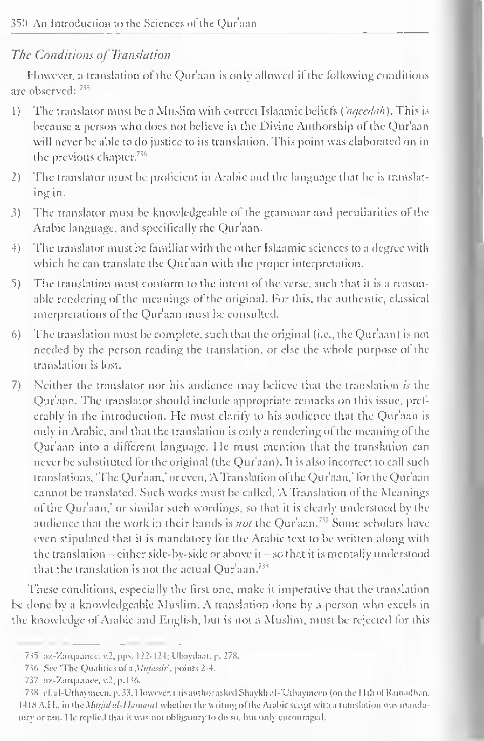 ^0 Aii Introduction to the Sciences of the Qur'aan 
The Conditions of Translation 
However, a translation ol the Qur'aan is only allowed it the following conditions 
are observed: n 
1 
) 
The translator must he a Muslim with correct Islaamic beliefs ( aqeedah). This is 
because a person who does not believe in the Divine Authorship of the Qur'aan 
will never be able to do justice to its translation. This point was elaborated on in 
the previous chapter.736 
2) The translator must be proficient in Arabic and the language that he is translat-ing 
in. 
3) The translator must be knowledgeable of the grammar and peculiarities of the 
Arabic language, and specifically the Qur'aan. 
4) The translator must be familiar with the other Islaamic sciences to a degree with 
which he can translate the Qur'aan with the proper interpretation. 
5) The translation must conform to the intent ol the verse, such that it is a reason-able 
rendering of the meanings of the original. For this, the authentic, classical 
interpretations ol the Qur'aan must be consulted. 
6) The translation must be complete, such that the original (i.e., the Qur'aan) is not 
needed by the person reading the translation, or else the whole purpose ol the 
translation is lost. 
7) Neither the translator nor his audience may believe that the translation is the 
Qur'aan. The translator should include appropriate remarks on this issue, pref-erably 
in the introduction. He must clarify to his audience that the Qur'aan is 
only in Arabic, anil that the translation is only a rendering of the meaning ol the 
Qur'aan into a different language. He must mention that the translation can 
never be substituted for the original (the Qur'aan). It is also incorrect to call such 
translations, 'The Qur'aan," or even, 'A Translation ofthe Qur'aan,' for the Qur'aan 
cannot be translated. Such works must be called, 'A Translation of the Meanings 
of the Qur'aan." or similar such wordings, so that it is clearly understood by the 
audience that the work in their hands is not the Qur'aan. Some scholars have 
even stipulated that it is mandatory for the Arabic text to be written along with 
the translation - either side-by-side or above it — so that it is mentally understood 
that the translation is not the actual Qur'aan. ,s 
These conditions, especially the first one, make it imperative that the translation 
be done by a knowledgeable Muslim. A translation done by a person who excels in 
the knowledge ol Arabic and English, but is not a Muslim, must be rejected lor this 
7^5 az-Zarqaance, v.2. pps. 122-12-t; Ubaydaat, p. 278. 
736 Sec 'Tin- Qualities ofa Mufassir, points 2-4. 
7i7 az-Zarqaancc, v.2. p. 136. 
7SH c£ al-Uthaymcen, p. ". However, this author asked Shaykhal-'Uthaymecn (on the I Ith ofRamadhan, 
1418 A.I I., in tin- Masjid iil-Ufimam) whether the writing ofthe Arabic sc ripi with a translation was manda-tory 
or not. I le replied that it was not obligatory to do so, but only encouraged, 
 