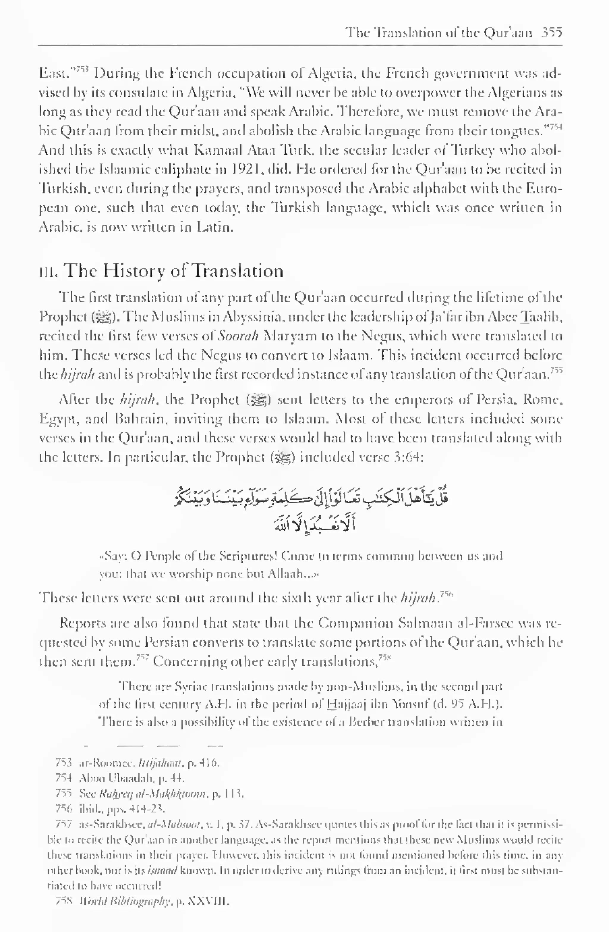 The- Translation of the Qur'aan 355 
East."753 During the French occupation ol Algeria, the French government was ad-vised 
by its consulate in Algeria, "We will never be able to overpower the Algerians as 
long as they read the Qur'aan anil speak Arabic. Therefore, we must remove the Ara-bic 
Qur'aan from their midst, and abolish the Arabic language from their tongues." 
And this is exactly what Kamaal Ataa Turk, the sectdar leader ol Turkey who abol-ished 
the Islaamic caliphate in 1921, did. He ordered lor the Qur'aan to be recited in 
Turkish, even during the prayers, and transposed the Arabic alphabet with the F.uro-pean 
one, such that even today, the Turkish language, which was once written in 
Arabic, is now written in Latin. 
III. The History of Translation 
The first translation ol any part of the Qur'aan occurred during the lifetime of the 
Prophet (Sgg). The Muslims in Abyssinia, under the leadership ol fa'far ibn Abee Taalib, 
recited the first few verses oiSoorah Maryam to the Negus, which were translated to 
him. These verses led the Negus to convert to Islaam. This incident occurreil before 
the hijnili anil is probably the first recorded instance ofany translation ofthe Qur'aan.'" 
After the hijrah, the Prophet ($«) sent letters to the emperors of Persia. Rome. 
Egypt, anil Bahrain, inviting them to Islaam. Most ol these letters included some 
verses in the Qur'aan, and these verses would had to have been translated along with 
the letters. In particular, the Prophet (^) included verse 3:64: 
•Say: () People of the Scriptures! Come to terms common between us anil 
you: that we worship none hut Allaah...» 
These letters were sent out around the sixth year after the hi/rah. 
Reports are also found that state that the Companion Salmaan al-Farsee was re-quested 
by some Persian converts to translate some portions ol the Qur'aan, which he 
then sent them. Concerning other early translations,' 
5" 
There arc- Syriac translations made by non-Muslims, in the second part 
ol the lirsi century A.I I. in the period ol I lajjnaj ibn Yoosul (d. ''5 A.I I.). 
There is also a possibility ofthe existence ol a Berber translation written in 
753 ar-Roomee, luijahaai, p. 416. 
7^4 Aboo Ubaadah, p. 44. 
755 Sec Riihtcij ri/-.lti/(/i/ylo<m>. p. I I 5. 
756 ibid., pps. 4H-23. 
757 as-Sarakhsce, al-Mabtool, v, I, p. 57. As-Sarakhsce quotes this as prool t< >r the feci thai u is permissi 
hie to recite the Quraan in another language, as the report mention* dial these new Muslims would recite 
these translations in their prayer. However, this incident is not found mentioned before this time, in any 
cither hook, nor is Its ismuul known. In order to derive any rulings from an incident, il first must he substan-tiated 
to have occurred! 
7SS WorldBibliography, p. XXVIII. 
 
