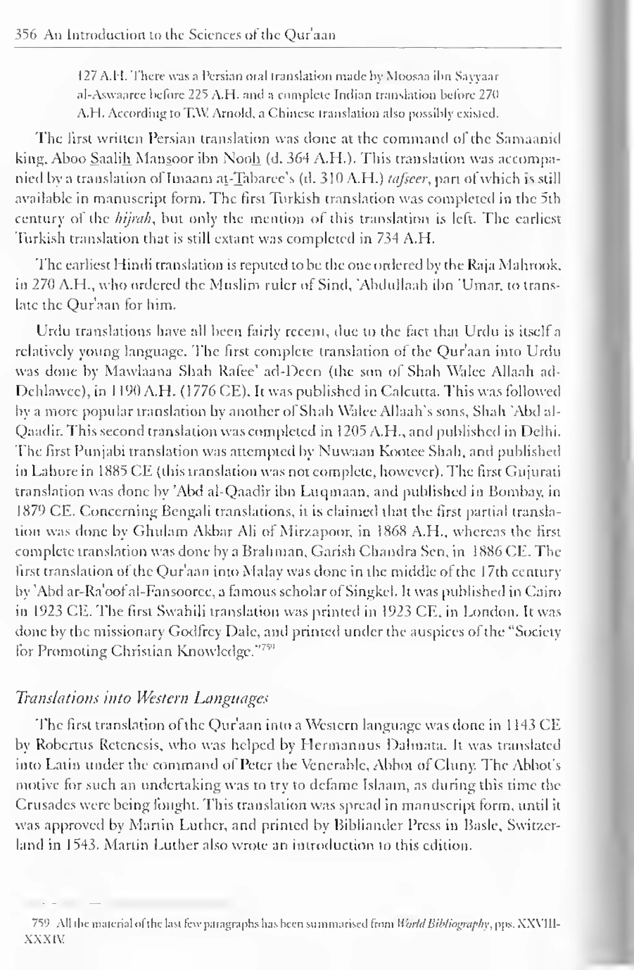 356 An Introduction to the Sciences of the Qur'aan 
127 A.H. There was a Persian oral translation made by Moosaa ibn Sayyaar 
al-Aswaaree before 225 A.H. and a complete Indian translation before 270 
A.H. According to TAX! Arnold, a Chinese translation also possibly existed. 
The first written Persian translation was clone at the command ol the Samaanid 
king, Aboo Saalih Mansoor ibn N'ooh (d. 364 A.H.). This translation was accompa-nied 
by a translation oflmaam at-Tabaree's (d. 310 A.H.) tafseer, part of which is still 
available in manuscript form. The first Turkish translation was completed in the 5th 
century of the hijrah, but only the mention of this translation is left. The earliest 
Turkish translation that is still extant was completed in 734 A.H. 
The earliest Hindi translation is reputed to be the one ordered by the Raja Mahrook. 
in 270 A.H., who ordered the Muslim ruler of Sind, "Abdullaah ibn 'Umar, to trans-late 
the Qur'aan tor him. 
Urdu translations have all been fairly recent, due to the fact that Urdu is itself a 
relatively young language. The first complete translation ol the Qur'aan into Urdu 
was done by Mawlaana Shah Rafee' ad-Deen (the son of Shah Walce Allaah ad- 
Dehlawec), in 1 190 A.H. ( 1 776 CE). It was published in Calcutta. This was followed 
by a more popular translation by another ol Shah Walee Allaah's sons. Shah 'Abd al- 
Qaadir. This second translation was completed in 1205 A.H., and published in Delhi. 
The first Punjabi translation was attempted by Nuwaan Kootee Shah, and published 
in Lahore in 1X85 CE (this translation was not complete, however). The first Gujurati 
translation was done by 'Abd al-Qaadir ibn Luqmaan, and published in Bombay, in 
1879 CE. Concerning Bengali translations, it is claimed that the first partial transla-tion 
was done by Ghulam Akbar Ali ol Mirzapoor, in 1868 A.H., whereas the first 
complete translation was done by a Brahman. Garish Chandra Sen. in 1886 CE. The 
first translation of the Qur'aan into Malay was clone in the middle ofthe 1 7th century 
by 'Abd ar-Ra'ooIal-Fansoorcc, a famous scholar ol Singkel. It was published in Cairo 
in 1923 CE. The first Swahili translation was printed in 1923 CE, in London. It was 
done by the missionary Godfrey Dale, and primed under the auspices ol the "Society 
lor Promoting Christian Knowledge."' 
Translations into Western Languages 
The first translation ol the Qur'aan into a Western language was done in 1 143 CE 
by Robcrtus Retcncsis, who was helped by Llermannus Dalmata. It was translated 
into Latin under the command of Peter the Venerable, Abbot of Cluny. The Abbot's 
motive for such an undertaking was to try to dcramc Islaam, as during this time the 
Crusades were being fought. This translation was spread in manuscript form, until it 
was approved by Martin Luther, and printed by Bibliander Press in Basle. Switzer-land 
in 1543. Martin Luther also wrote an introduction to this edition. 
759 All the maicrial ol the last few paragraphs has been summarised trom World Bibliography, pps. XXVIII-XXXIV 
 