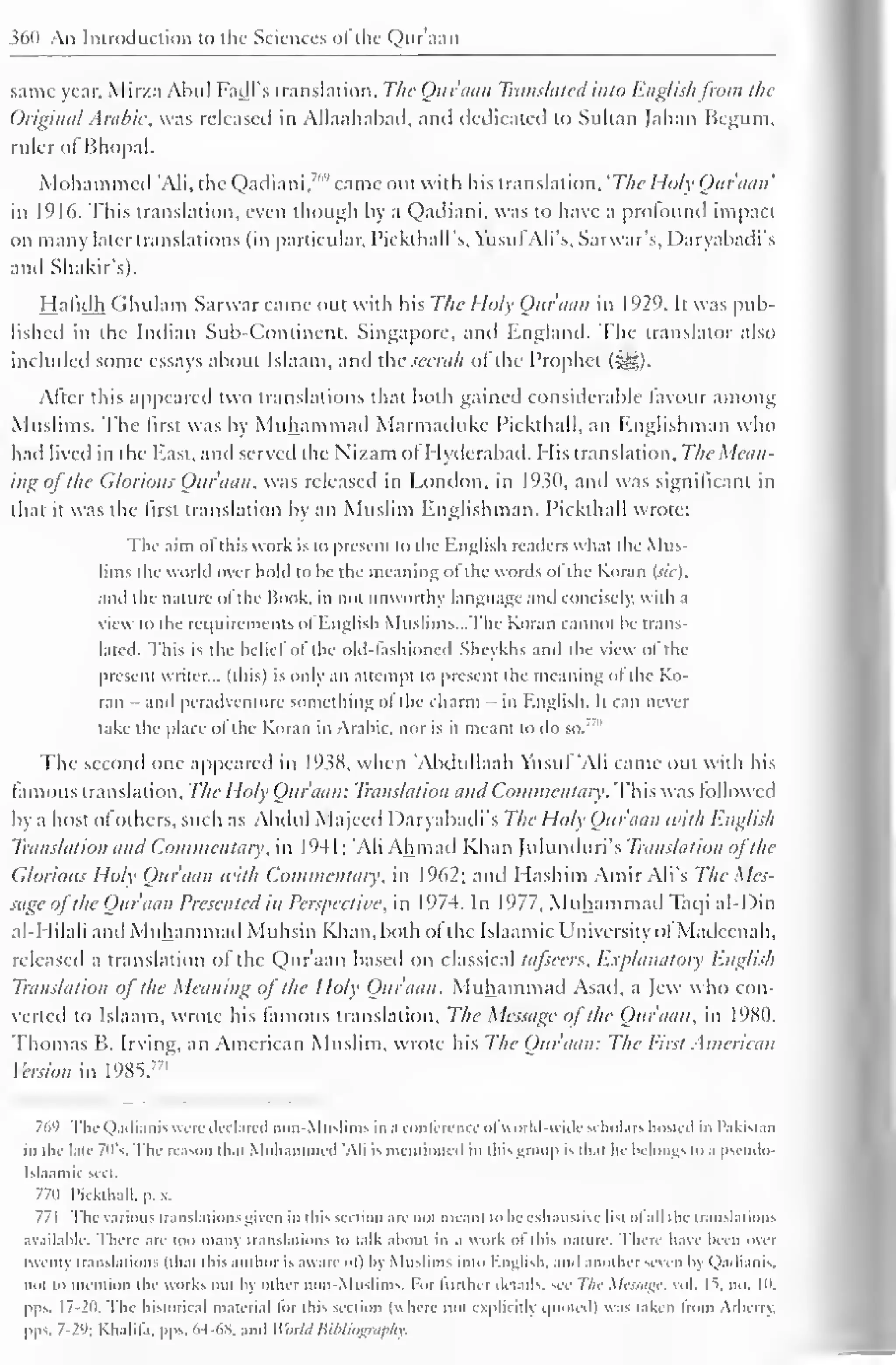 360 An Introduction to the Sciences ofthe Qur'aan 
same year, Mirza Abul Fadl's translation, The Qur'aan Translated into Englishfrom the 
Original Arabic, was released in Allaahabad, and dedicated to Sultan Jahan Begum, 
ruler ol Bhopal. 
Mohammed 'Ali, the Qadiani,"" came out with his translation, 'The Holy Qur'aan' 
in 1916. This translation, even though by a Qadiani, was to have a profound impact 
on many later translations (in particular, Pickthall's, YusufAli's, Sarwar's, Daryabadi's 
and Shakir's). 
Hafidh Ghulam Sarwar came out with his The Holy Quraan in 1929. It was pub-lished 
in the Indian Sub-Continent, Singapore, and England. The translator also 
included some essays about Islaam, and the seeruh ol the Prophet (^g). 
After this appeared two translations that both gained considerable favour among 
Muslims. The first was by Muhammad Marmailuke Pickthall, an Englishman who 
had lived in the East, ami served the Nizam ol I Iyderabad. His translation. The Mean-ing 
of the Glorious Qur'aan, was released in London, in 1930, and was significant in 
that it was the first translation by an Muslim Englishman. Pickthall wrote: 
The aim ofthis work is to present to the English nailers what the Mus-lims 
the world over hold to he the meaning ol the words ol the Koran (sic), 
and the nature ofthe Hook, in not unworthy language and concisely, with a 
view to the requirements ol English Muslims—The Koran cannot be trans-lated. 
This is the belie! ol the old-fashioned Sheykhs and the view ol the 
present writer... (this) is only an attempt to present the meaning ol the Ko-ran 
- and peradventure something of the charm - in English. It can never 
lake die place ol the Koran in Arabic, nor is ii meant to do so. 
The second one appeared in 1938, when 'Abdullaah Vtistif "Ali came out with his 
famous translation. The Holy Qur'aan: Translation and Commentary. This was followed 
by a host ofothers, such as Abdul Majecd Daryabadi's The Holy Qur'aan with English 
Translation and Commentary, in 1 94 1 
; 'Ali Ahmad Khan Julunduri's Translation ofthe 
Glorious Holy Qur'aan with Commentary, in 1962; and I Iashim Amir Ali's The Mes-sage 
o/ the Quraan Presented in Perspective, in 1974. In 1977, Muhammail Taqi al-Din 
al-I lilali and Muhammad Muhsin Khan, both ol the Islaamic University ol Madecnah, 
released a translation of the Qur'aan based on classical tafseers, Explanatory English 
Translation of the Meaning of the Holy Qur'aan. Muhammad Asad, a Jew who con-verted 
to Islaam, wrote his famous translation. The Message of the Quraan. in 1980. 
Thomas B. Irving, an American Muslim, wrote his The Qur'aan: The First American 
Version m 1985.771 
769 The Qadiani: were declared non-Muslims in a conference ol world-wide scholars hosted in Pakistan 
in the late 70's. The reason thai Mohammed 'Ali is mentioned in this group is thai he belongs to .i pscudo- 
Isl.iamic sect. 
7711 Pickthall, p. . 
771 The various translations given in this section are not mean) to he exhaustive list ol all the translations 
available. There are too many translations to talk about in a work of this nature. There have been over 
twenty translations (that this author is aware ol") by Muslims into English, anil another seven by Qadianis, 
not lo mention the works out by other non-Muslims. For liinlur details, see The Message, vol. |t. no. 10, 
pps. 17-20. The historical material lor this section (where not explicitly quoted) was taken Irom Arbc in. 
pps. 7-2'); Khalifa, pps. 64-68, and World Bibliography. 
 