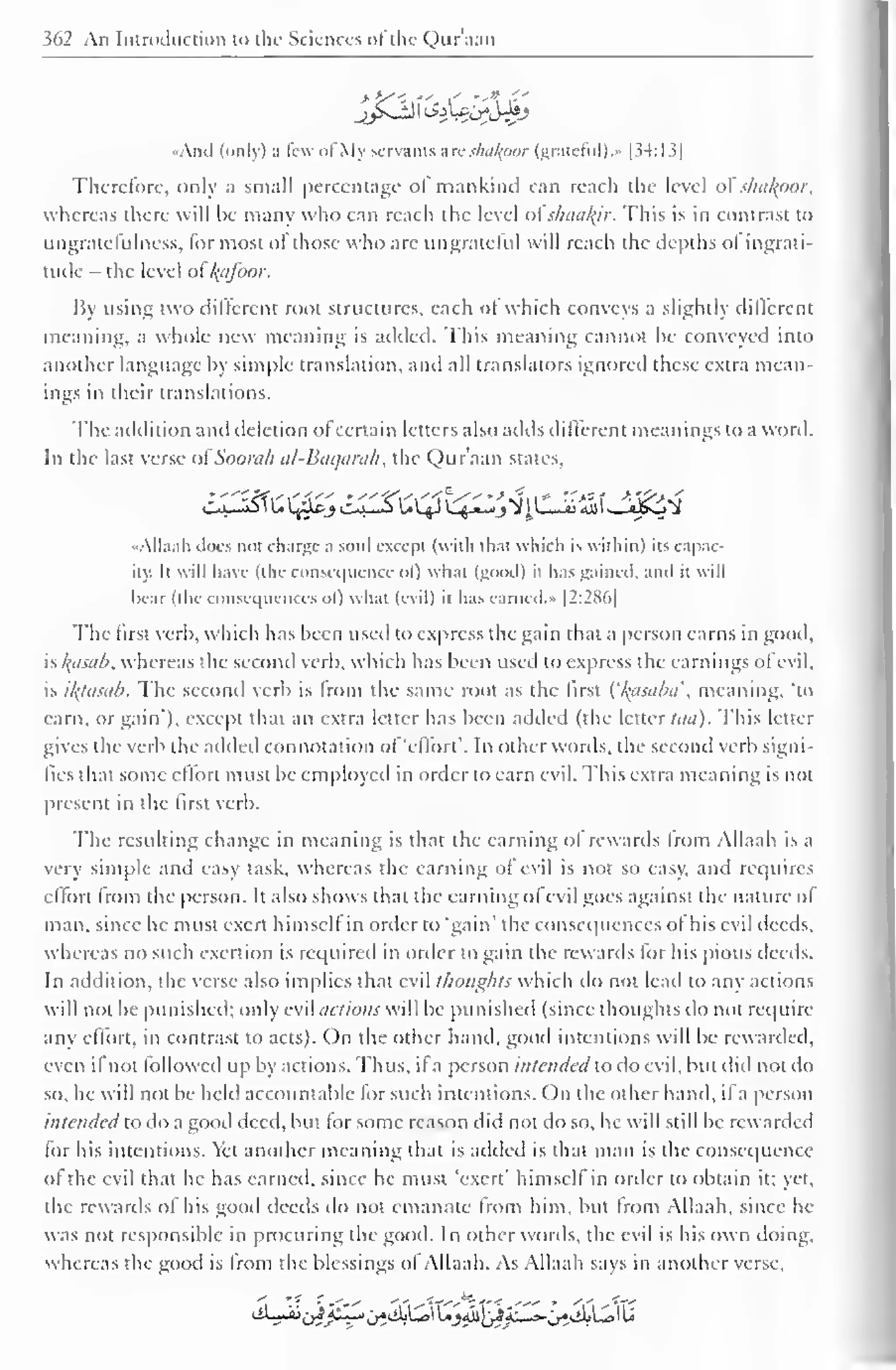 362 An Introduction to the Sciences ofthe Quraan 
••And (only) a lew ol My servants a re shalfpor (grateful)." [34:13] 
Therefore, only a small percentage of mankind can reach the level of shdkpor, 
whereas there will he many who can reach the level ot shaalyr. This is in contrast to 
ungratefulness, lor most of those who arc ungrateful will reach the depths ol ingrati-tude 
- the level ol /(iifoor. 
By using two diltcrent root structures, each of which conveys a slightly iliffcrent 
meaning, a whole new meaning is added. This meaning cannot he conveyed into 
another language by simple translation, and all translators ignored these extra mean-ings 
in their translations. 
The addition and deletion ofcertain letters also adds different meanings to a word. 
In the last verse <>l Soorah al-Baqarah, the Qur'aan states, 
c^£^jc^£)$^tfiCZ'MJ&Zi 
-All. i. ill .lots not ( h.iruc- a soul except (with th.it  hich is within) its capac-ity. 
It will have (the consequence <>l) what (good) it has gained, and it will 
bear (the consequences ol) what (evil) il has earned. » |2:286| 
The first verb, which has been used to express the gain that a person earns in good, 
is l^asab, whereas the second verb, which has been used to express the earnings ol evil, 
is ifyasab. The second verb is from the same root as the first ('/^asaba', meaning, "to 
earn, or gain*), except that an extra letter has been added (the letter lan). This letter 
gives the verb the added connotation of 'effort'. In other words, the second verb signi-fies 
that some effort must be employed in order to earn evil. This extra meaning is not 
present in the first verb. 
The resulting change in meaning is that the earning ol rewards from Allaah is a 
very simple and easy task, whereas the earning of evil is not so easy, and requires 
ellorl Irom the person. It also shows that the earning ol evil goes against the nature of 
man, since he must exert himscll in order to 'gain' the consequences ot his evil deeds, 
whereas no such exertion is required in order to gain the rewards for his pious deeds. 
In addition, the verse also implies that evil thoughts which do not lead to any actions 
will not be punished; only evil actions will be punished (since thoughts do not require 
any effort, in contrast to acts). On the other hand, good intentions will be rewarded, 
even il not followed up by actions. Thus, if a person intended to do evil, but did not do 
so, he will not be held accountable for such intentions. On the other hand, if a person 
intended to do a good deed, but for some reason did not do so, he will still be rewarded 
for his intentions. Yet another meaning that is added is that man is the consequence 
of the evil that he has earned, since he must 'exert' himself in order to obtain it; yet, 
the rewards of his good deeds do not emanate Irom him, but Irom Allaah, since he-was 
not responsible in procuring the good. In other words, the evil is his own doing, 
whereas the good is from the blessings ot Allaah. As Allaah says in another verse. 
sii^^ii^^^OU^I^^ill-^siljl^lU 
 
