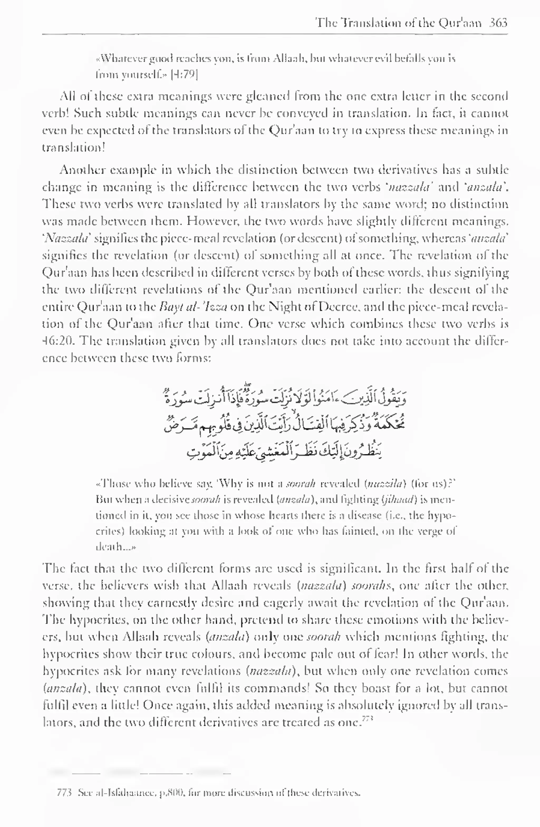 The Translation of the Qur'aan sen 
« Whatever good readies von. is from Allaah, hut whatever evil details von is 
Iroin yoursell." [4:79] 
All of these extra meanings were gleaned Irom the one extra letter in the second 
verb! Such subtle meanings can never be conveyed in translation. In fact, it cannot 
even be expected of the translators of the Quraan to try to express these meanings in 
translation! 
Another example in which the distinction between two derivatives has a subtle 
change in meaning is the difference between the two verbs 'nazzala' and 'anzala'. 
These two verbs were translated by all translators by the same word; no distinction 
was made between them. However, the two words have slightly different meanings. 
'Nazzala signifies the piece-meal revelation (or descent) ol something, whereas 'anzala' 
signifies the revelation (or descent) of something all at once. The revelation of the 
Quraan has been described in different verses by both ol these words, thus signifying 
the two different revelations of the Qur'aan mentioned earlier: the descent of the 
entire Qur'aan to the Iiayt al-'Izza on the Night of Decree, and the piece-meal revela-tion 
of the Qur'aan after that time. One verse which combines these two verbs is 
46:20. The translation given by all translators does not lake into account the diller-ence 
between these two forms: 
o^J-Z rv-rJii 4<-W^^J JLsiJi K^p^j A&^ 
••Those who believe say, 'Why is not a sooralt revealed (nazziht) (lor us)?' 
Hnl when a decisive snara/i is revealed (anzala), and fighting (jilunul) is men-tioned 
in it. yon see those in whose hearts there is a disease (i.e.. the hypo-crites) 
looking at you with a look olOne who has fainted, on the verge ol 
death...* 
The fact that the two different forms arc used is significant. In the first half of the 
verse, the believers wish that Allaah reveals (nazzala) soorahs, one alter the other, 
showing that they earnestly desire and eagerly await the revelation of the Qur'aan. 
The hypocrites, on the other hand, pretend to share these emotions with the believ-ers, 
but when Allaah reveals (anzala) only one soorah which mentions lighting, the 
hypocrites show their true colours, anil become pale out ol tear! In oilier words, the 
hypocrites ask lor many revelations (nazzala), but when only one revelation comes 
(anzala), they cannot even fulfil its commands! So they boast tor a lot, but cannot 
fulfil even a little! Once again, this added meaning is absolutely ignored by all trans-lators, 
and the two difterenl derivatives are treated as one. 
77 ^ Sec al-Israhaance, p. son, lor more discussion of these derivatives. 
 