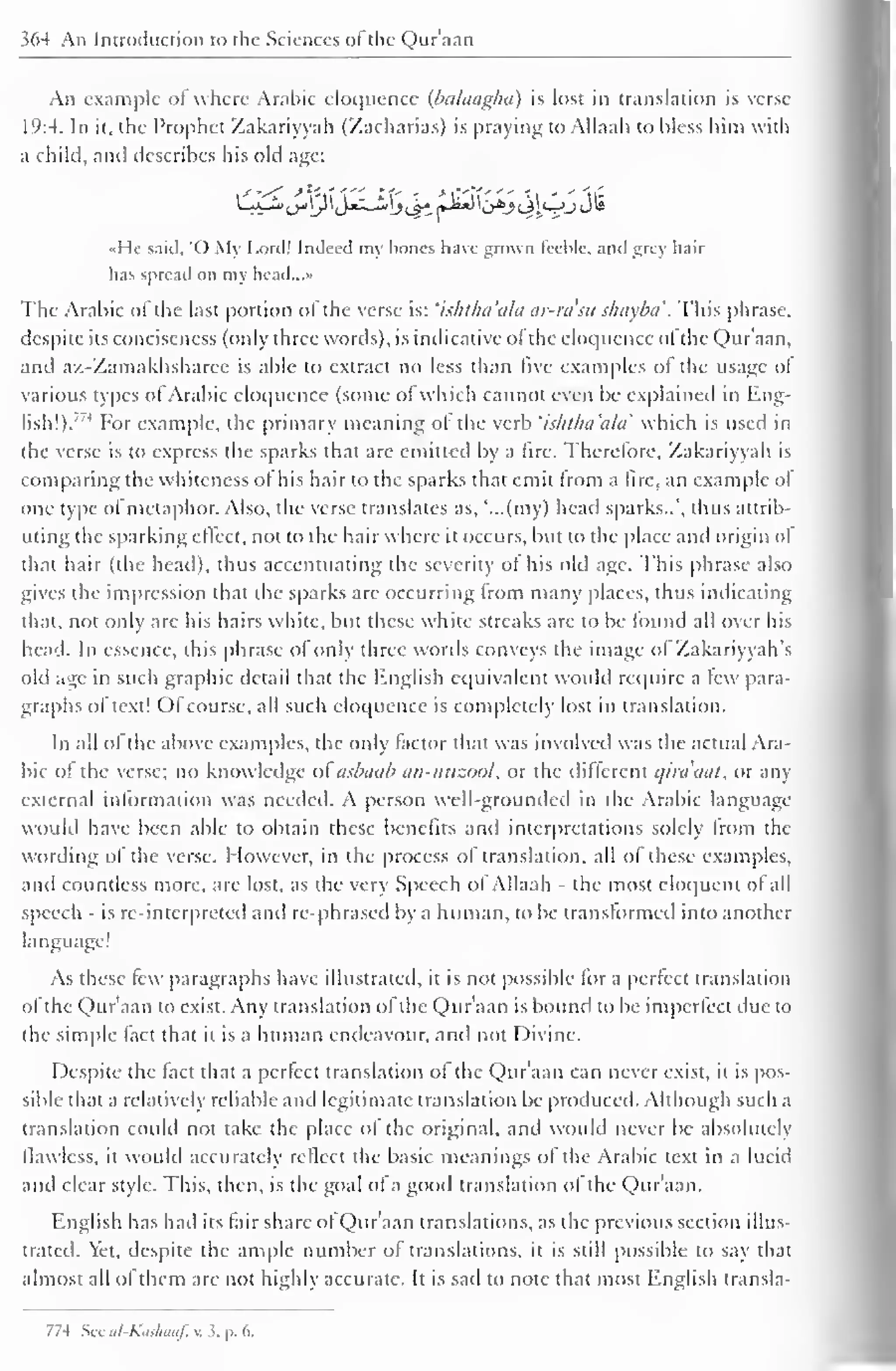 364 An Introduction to the Sciences ol the Qur'aan 
An example of where Arabic eloquence (balaagha) is lost in translation is verse 
1 
(':4. In ii, the Prophet Zakariyyah (Zacharias) is praying to Allaah to bless him with 
a child, anil describes his old age: 
I li said, O My Lord! Indeed my hones have grown feeble, and grey hair 
has spread on my head...» 
The Arabic ofthe last portion ofthe verse is: 'ishtha'alci ar-ra'su shuyba '. This phrase, 
despite its conciseness (only three words), is indicative ol the eloquence ol the Qur'aan, 
and az-Zamakhsharee is able to extract no less than five examples of the usage ol 
various types of Arabic eloquence (some of which cannot even be explained in Eng-lish!)." 
4 For example, the primary meaning of the verb 'ishtlui'ala which is used in 
the verse is to express the sparks that are emitted by a fire. Therefore, Zakariyyah is 
comparing the whiteness ol his hair to the sparks that emit from a fire, an example ol 
one type of metaphor. Also, the verse translates as, '...(my) head sparks..', thus attrib-uting 
the sparking eltect, not to the hair where it occurs, but to the place and origin ol 
that hair (the head), thus accentuating the severity ol his old age. This phrase also 
gives the impression that the sparks are occurring from many places, thus indicating 
that, not only arc his hairs white, but these white streaks are to be found all over his 
head. In essence, this phrase of only three words conveys the image ol Zakariyyah's 
old age in such graphic detail that the English equivalent would require a lew para-graphs 
of text! Ofcourse, all such cloipicncc is completely lost in translation. 
In all ol the above examples, the only factor that was involved was the actual Ara-bic 
ol the verse; no knowledge ol asbuab an-mizool, or the different qira'aat, or any 
external information was needed. A person well-grounded in the Arabic language 
would have been able to obtain these benefits and interpretations solely from the 
wording of the verse. However, in the process of translation, all of these examples. 
and countless more, are lost, as the very Speech of Allaah - the most eloquent of all 
speech - is re-interpreted and re-phrased by a human, to be transformed into another 
language! 
As these lew paragraphs have illustrated, it is not possible for a perfect translation 
of the Qur'aan to exist. Any translation ofthe Qur'aan is bound to be imperfect due to 
the simple fact that it is a human endeavour, anil not Divine. 
Despite the fact that a perfect translation of the Qur'aan can never exist, it is pos-sible 
that a relatively reliable anil legitimate translation be produced. Although such a 
translation could not take the place ol the original, and would never be absolutely 
flawless, it would accurately reflect the basic meanings ol the Arabic text in a lucid 
and clear style. This, then, is the goal of a good translation of the Qur'aan. 
English has had its fair share of Qur'aan translations, as the previous section illus-trated. 
Yet, despite the ample number of translations, it is still possible to say that 
almost all ol them are not highly accurate. It is sail to note that most English transla- 
774 Sec ul-Kiishaaf. v. 3, p. 6. 
 