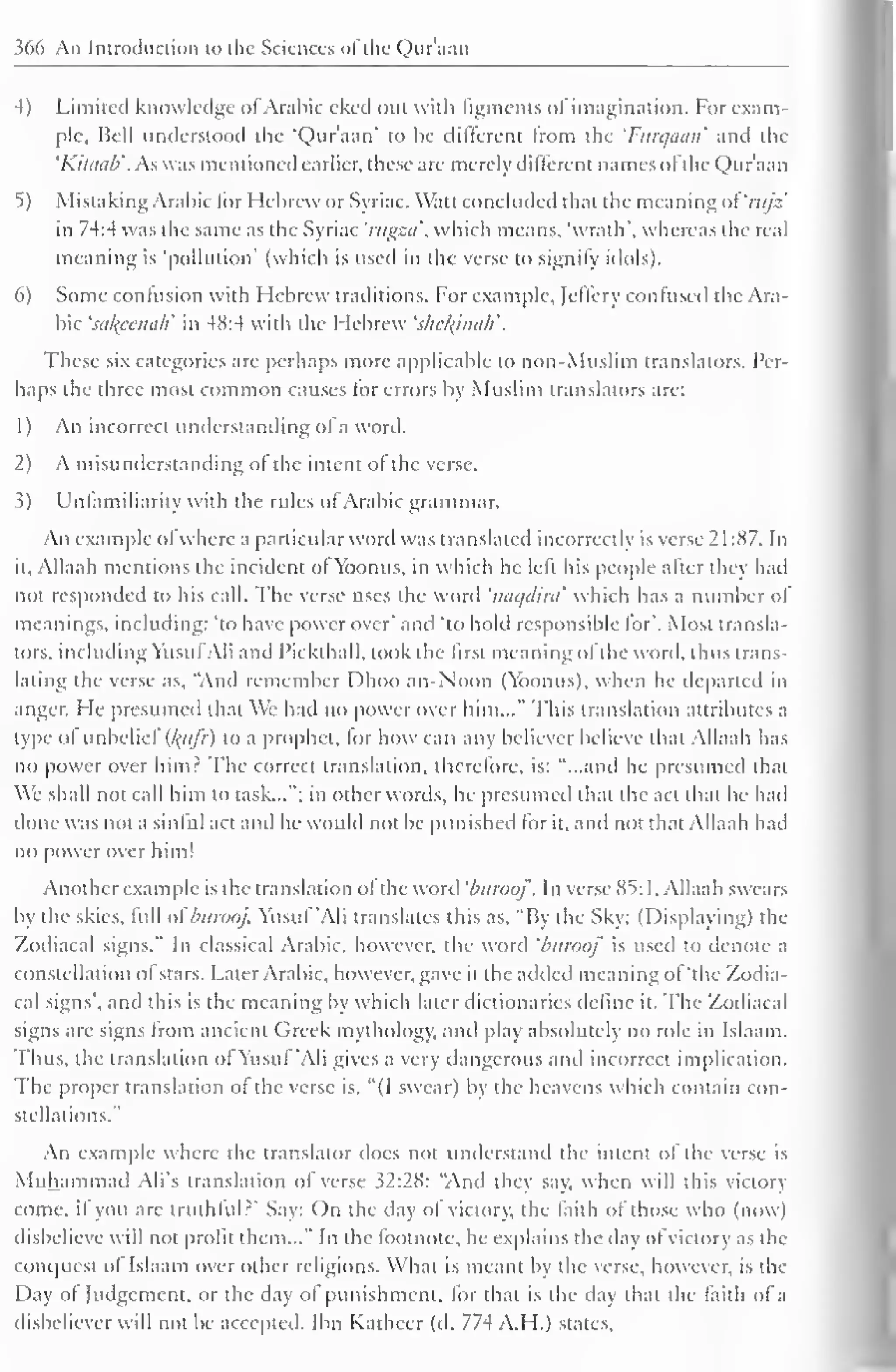 366 An Introduction to the Sciences ofthe Qur'aan 
4) Limited knowledge ofArabic eked out with figments of imagination. for exam-ple. 
Bell understood the "Qur'aan" to be different from the 'Furqaan' and the 
'Kiliiub'. As was mentioned earlier, these are merely different names ol the Qur'aan 
5) Mistaking Arabic for Hebrew or Syriac. Watt concluded that the meaning of 'nijz' 
in 74:4 was the same as the Syriac 'mgza', which means, "wrath", whereas the real 
meaning is 'pollution' (which is used in the verse to signify idols). 
6) Some contusion with Hebrew traditions. For example, Jcflery confused the Ara-bic 
'sakpenah' in 48:4 with the Hebrew 'shekinah'. 
These six categories are perhaps more applicable to non-Muslim translators. Per-haps 
the three most common causes lor errors by Muslim translators are: 
1 
) 
An incorrect understanding of a word. 
2) A misunderstanding of the intent of the verse. 
3) Unlamiliarity with the rules of Arabic grammar. 
An example ol where a particular word was translated incorrectly is verse 2 1 :87. In 
it, Allaah mentions the incident of Yoonus, in which he left his people alter they had 
not responded to his call. The verse uses the word 'naqdird which has a number of 
meanings, including: 'to have power over' and 'to hold responsible for". Most transla-tors, 
including Yusuf Ali anil I'ickthall. took the lirst meaning of the word, thus trans-lating 
the verse as, "And remember Dhoo an-Noon (Ybonus), when he departed in 
anger. He presumed that We had no power over him..." This translation attributes a 
type ol unbeliel (l{iifr) to a prophet, for how can any believer believe that Allaah has 
no power over himr The correct translation, therefore, is: "...and he presumed that 
We shall not call him to task..."; in other words, he presumed that the act that he had 
done was not a sinful act and he would not be punished for it, and not that Allaah had 
no [lower over him! 
Another example is the translation of the word 'buroof. In verse 85:1. Allaah swears 
by the skies, full ol'burooj. Yusuf 'Ali translates this as, "By the Sky; (Displaying) the 
Zodiacal signs." In classical Arabic, however, the wonl 'biiroof is used to denote a 
constellation of stars. Later Arabic, however, gave it the added meaning of "the Zodia-cal 
signs', and this is the meaning by which later dictionaries define it. The Zodiacal 
signs are signs from ancient Greek mythology, and play absolutely no role in Islaam. 
Thus, the translation ol Yusul 'Ali gives a very dangerous and incorrect implication. 
The proper translation of the verse is. "(I swear) by the heavens which contain con-stellations." 
An example where the translator does not understand the intent of the verse is 
Muhammad Ali's translation of verse 32:28: "And they say, when will this victory 
come, il you are truthful?' Say: On the day ol victory, the faith ol those who (now) 
disbelieve will not profit them..." In the footnote, he explains the day ofvictory as the 
conquest of Islaam over other religions. What is meant by the verse, however, is die 
Day of Judgement, or the day of punishment, lor that is the day that the faith of a 
disbeliever will not be accepted. Ibn Kathcer (d. 774 A.H.) stales. 
 