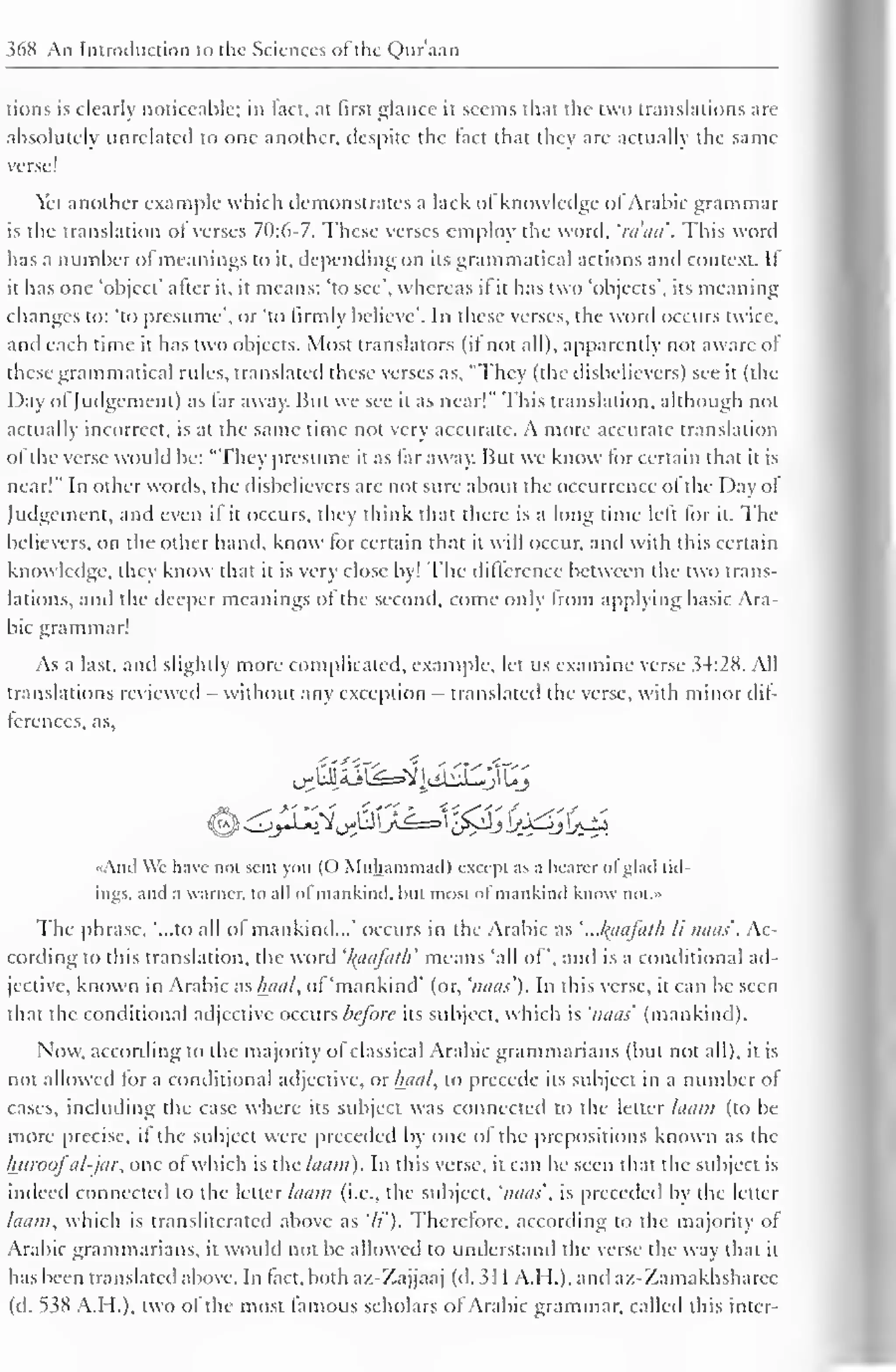 368 An Introduction to the Sciences ot the Quraan 
lions is clearly noticeable; in fact, at first glance it seems that the two translations are 
absolutely unrelated to one another, despite the fact that they are actually the same 
verse! 
Yet another example which demonstrates a lack of knowledge ofArabic grammar 
is the translation oi verses 70:6-7. These verses employ the word, 'ra'aa'. This word 
has a number ol meanings to it, depending on its grammatical actions ami context. If 
it has one 'object' after it, it means: 'to see', whereas il it has two 'objects', its meaning 
changes to: 'to presume', or 'to firmly believe". In these verses, the word occurs twice, 
and each time it has two objects. Most translators (il not all), apparently not aware of 
these grammatical rules, translated these verses as, "They (the disbelievers) see it (the 
I )ay ofJudgement) as far away. But we see it as near!" This translation, although not 
actually incorrect, is at the same time not very accurate. A more accurate translation 
of the verse would be: "They presume it as far away. But we know for certain that it is 
near!" In other words, the disbelievers are not sure about the occurrence of the Day ot 
Judgement, and even if it occurs, they think thai there is a long time left for it. The 
believers, on the other hand, know for certain that it will occur, and with this certain 
knowledge, they know that it is very close by! The difference between the two trans-lations, 
and the deeper meanings ot the second, come only from applying basic Ara-bic 
grammar! 
As a last, and slightly more complicated, example, let us examine verse 34:28. All 
translations reviewed - without any exception - translated the verse, with minor dif-ferences, 
as, 
jJaZ^o&JLJ&J<j)£j<jj?. 
And W'c have not sent you ((.) Muhammad) except as a hearer ol glad tid-ings, 
and a warner. to all of mankind, hut most of mankind know not.» 
The phrase, '...to all ol mankind..." occurs in the Arabic as 
' 
'..Jfaafath li nuns'. Ac-cording 
to this translation, the word '/(aafat/i' means 'all of", and is a conditional ad-jective, 
known in Arabic as/uial, of 'mankind' (or, 'naas'). In this verse, it can be seen 
that the conditional adjective occurs before its subject, which is 'naas' (mankind). 
Now, according to the majority of classical Arabic grammarians (but not all), it is 
not allowed for a conditional adjective, or luial, to precede its subject in a number of 
cases, including the case where its subject was connected to the letter laam (to be 
more precise, it the subject were preceded by one ol the prepositions known as the 
Iniroofal-jar, one of which is the laam). In this verse, it can be seen that the subject is 
indeed connected to the letter laam (i.e., the subject, 'naas', is preceded by the letter 
laam, which is transliterated above as 'li'). Therefore, according to the majority of 
Arabic grammarians, it would not be allowed to understand the verse the way that it 
has been translated above. In fact, both az-Zajjaaj (d. 3 1 1 A.H.). and az-Zamakhsharec 
(d. 538 A.H.), two of the most famous scholars of Arabic grammar, called this inter- 
 