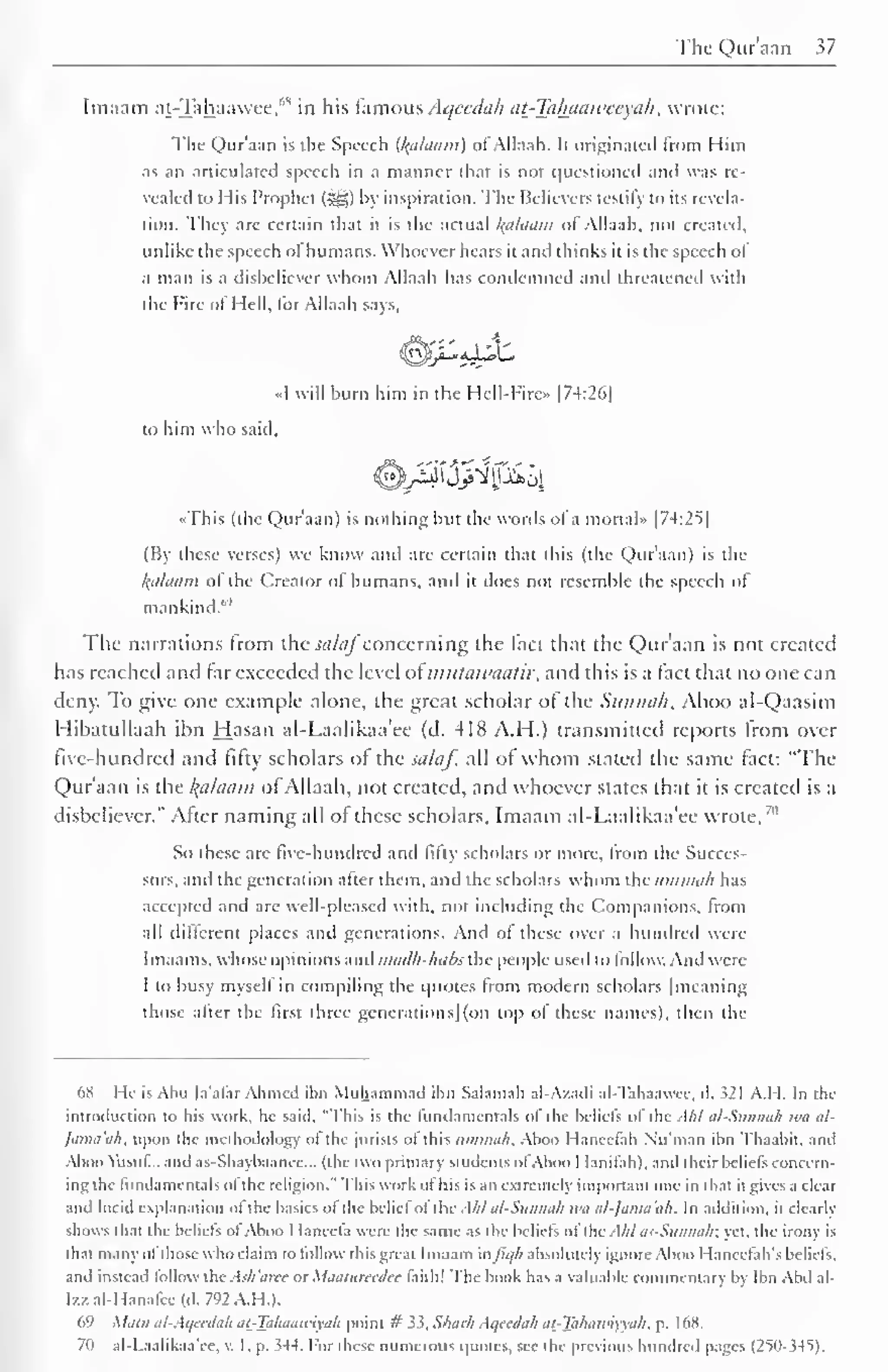The Qur'aan 37 
Imaam at-Tahaawee,"s 
in his famous Aqccdah at-Taluiaweeyah, wrote: 
The Qur'aan is the Speech (Ifalaani) ofAllaah. It originated from Him 
as an articulated speech in a manner that is not questioned and was re-vealed 
to His Prophet (jgj) by inspiration. The Believers testify to its revela-tion. 
They are certain that it is the actual alaam of Allaah, not created, 
unlike the speech of humans. Whoever hears it and thinks it is the speech of 
a man is a disbeliever whom Allaah has condemned and threatened with 
the Fire of Hell, for Allaah says, 
«I will burn him in the Hell-Firc» |74:26| 
to him who said, 
«This (the Qur'aan) is nothing but the words of a mortal" |74:25| 
(By these verses) we know and are certain that this (the Qur'aan) is the 
/(ii/tiiim of the Creator of humans, and il does not resemble the speech ol 
mankind."' 
The narrations from the salafconcerning the fact that the Qur'aan is not created 
has reached and far exceeded the level oimutawaatir, and this is a fact that no one can 
deny. To give one example alone, the great scholar of the Siinnuli. Aboo al-Qaasim 
Hibatullaah ihn Hasan al-Laalikaa'ee (d. 418 A.H.) transmitted reports from over 
five-hundred and fifty scholars of the salaf, all of whom slated the same fact: "The 
Qur'aan is the Balaam of Allaah, not created, and whoever states that it is created is a 
disbeliever." After naming all of these scholars, Imaam al-Laalikaa'ee wrote,'" 
So these are live-hundred and lifly scholars or more, from the Succes-sors, 
and the generation after them, and the scholars whom the uniimih has 
accepted and are well-pleased with, not including the Companions, from 
all different places and generations. And of these over a hundred were 
Imaams. whose opinions and madk-habsxhe people used to follow. And were 
1 to busy myself in compiling the quotes from modern scholars | meaning 
those after the first three generations] (on top of these names), then the 
6K I Ic is Aim la'alar Ahmed ihn Muhammad ihn Salamah al-Azadi al-Tahaawcc. d. i21 A.I I. In the 
introduction to his work, he said, "This is the fundamentals of the beliefs of the Akl al-Sitnmih iva al- 
Jama'ah, upon the methodology of the jurists of this iimmah. Aboo Hanccfah Nu'man ihn Thaabit, and 
Aboo Yusuf... and as-Shaybaance... (the two primary students ofAboo I lanifah), and their beliefs concern-ing 
the fundamentals of the religion." This work of bis is an extremely important one in that it gives a clear 
and lucid explanation of the basics of the belief of ibi: Akl al-Siiiinu/i it'll al-]amaih. In addition, it clearly 
shows that the beliefs ofAboo I-Ianecfa were the same as the beliefs ol''the All/ OS-Stinnak; yet. the irony is 
thai many ol those who claim to follow this great Imaam uJ'ii//i absolutely ignore Aboo Hanccfah's beliefs, 
and instead follow the Ai/i'aree or Maatureedee faith! The hook has a valuable commentary by Ibn Abd al- 
I/.z al-Hanafee (d. 792 A.H.). 
69 Main al-Aqeedah ai-Tahaawiyah point # 33, Shark Aqeedah at-Takaiviyyah, p. 168. 
70 al-Laalikaa'ee, v. 1. p. 344. For these numerous quotes, see the previous hundred pages (25()->4S). 
 