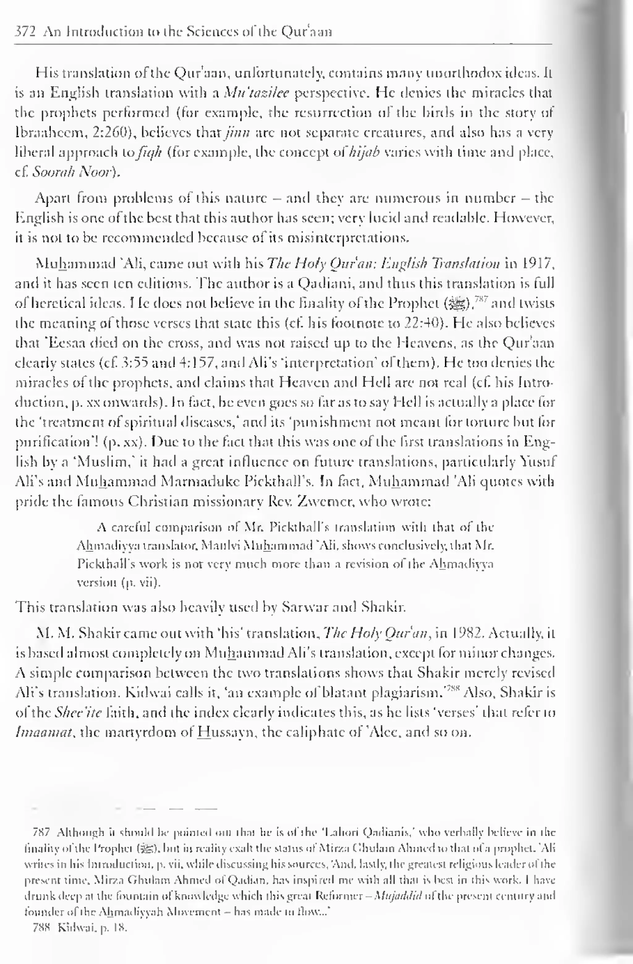 ^72 An Introduction to the Sciences ofthe Qur'aan 
" 
His translation ofthe Qur'aan, unfortunately, contains many unorthodox ideas. It 
is an English translation with a Mtt'tazilee perspective. He denies the miracles that 
the prophets performed (for example, the resurrection of the liirds in the story of 
Ibraahccm, 2:260), believes that jinn are not separate creatures, and also has a very 
liberal approach loJu//i (lor example, the concept ol //i/iib varies with time and place, 
cf. Soorah Noor). 
Apart from problems of this nature - and they arc numerous in number - the 
English is one ol the best that this author has seen; very lucid and readable. However, 
it is not to be recommended because ol its misinterpretations. 
Miih.imni.nl 'Ali, came out with his The Holy Qu/am English Translation in 1917, 
and it has seen ten editions. The author is a Qadiani, and thus this translation is lull 
of heretical ideas. He does not believe in the finality ol the Prophet (SjjD, 
783 and twists 
the meaning ol those verses that state this (cf. his footnote to 22:40). He also believes 
that 'Eesaa died on the cross, and was not raised up to the Heavens, as the Qur'aan 
clearly states (cf. 3:55 and 4:157, and Ali's 'interpretation' ol them). He loo denies the 
miracles of the prophets, and claims that Heaven and Hell are not real (cf his Intro-duction, 
p. xx onwards). In fact, he even goes so far as to say Hell is actually a place for 
the 'treatment of spiritual diseases," and its 'punishment not meant for torture but lor 
purification"! (p. xx). Due to the fact that this was one of the first translations in Eng-lish 
by a 'Muslim," it hail a great influence on future translations, particularly Yusul 
Ali's anil Muhammad Marmadukc PickthalTs. In fact, Muhammad 'Ali quotes with 
pride the famous Christian missionary Rev. Zvvemer, who wrote: 
A cartful comparison of Mr. I'ickthall's translation with that of the 
Ahmailiyya translator. Maulvi Muhammad "Ali. shows conclusively, that Mr. 
Pickthall's work is not very much more than a revision ol the Ahmailiyya 
version (p. vii). 
This translation was also heavily used by Sarwarand Shakir. 
M. M. Shakir came out with 'his' translation, The Hoi) Quran, in 1982. Actually, it 
is based almost completely on Muhammad Ali's translation, except for minor changes. 
A simple comparison between the two translations shows that Shakir merely revised 
Ali's translation. Kidwai calls it, 'an example of blatant plagiarism. 
,ss Also, Shakir is 
of the Shec'ite faith, anil the index clearly indicates this, as he lists 'verses' that refer to 
Imaamat, the martyrdom of Hussayn, the caliphate of 'Alee, and so on. 
7S7 Although n should hr pointed out dial he is of the 'Lahori Qadianis,' who verbally believe in the 
finality ofthe Prophet (5S). hut in reality exalt the status of Mir/a ( Ihulain Ahmed to thai ol a prophet. 'Ali 
 riles in his Introduction, p. vii. while discussing his sources. And. lastly, the greatest religious leader ol the 
present time. Mir/.i (Ihulain Ahmed ol Qadian, has inspired me with all that is best in this work. I have 
drunk deep at the fountain of knowledge which this great Reformer - Mujaddid ofthe present century and 
founder ol the Ahmadiyyah Movement - has made to flow...' 
7SS Kidwai. p. IK. 
 