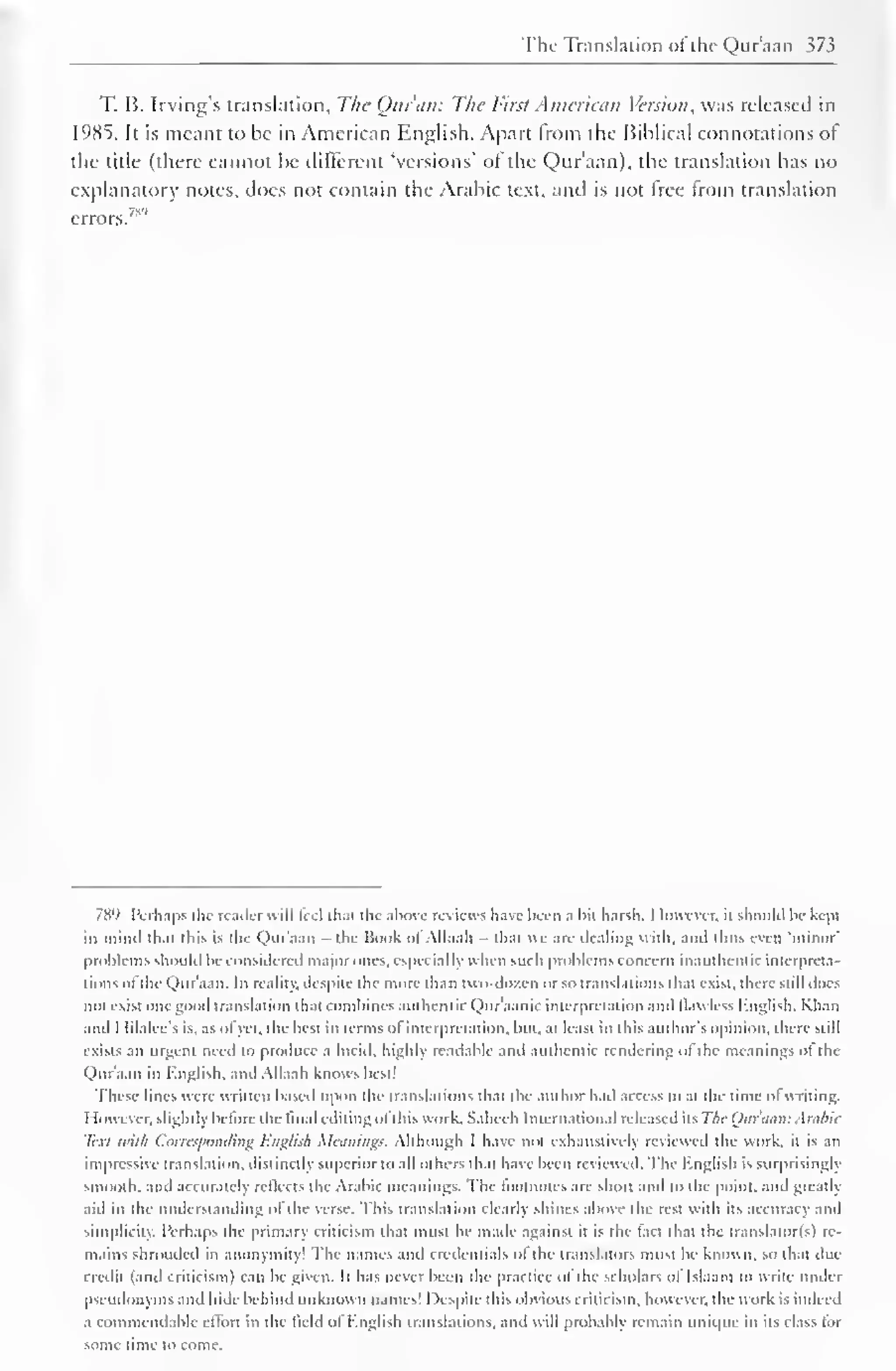 The Translation ol the Qtir'aan 373 
T. B. Irving's translation. The Quran: The First American Version, was released in 
1985. It is meant to be in American English. Apart from the Biblical connotations of 
the title (there cannot be different "versions' of the Qtir'aan), the translation has no 
explanatory notes, does not contain the Arabic text, and is not tree from translation 
789 Perhaps the reader will feel that the above review s have been a bit harsh. I lowever. it should be kepi 
in [Mind lh.it this is the Qtir'aan - the Book ol Allaah thai ue are dealing with, and thus even "minor' 
problems should be considered major ones, especially when such problems concern inauthenlic interpreta-tions 
ol I hi Qur'aan. In reality, despite the more than two-dozen or so translations that exist, there still docs 
not exist one good translation thai combines authentic Qur'aanic interpretation and llawless English. Khan 
anil I lilalee's is. as of yet, the best in terms ofinterpretation, but. at least in this author's opinion, there still 
exists an urgent need to produce a lucid, highly readable and authentic rendering ol the meanings ot the 
Qtir'aan in English, and Allaah knows best! 
These lines were written based upon the translations that the author hail access to at the time of writing. 
1 lowever. slightly be lore the final editing ol this work. Salieeh International released iis The Our ami: Arabic 
Text with Corresponding English Meanings. Although I have not exhaustively reviewed the work, il is an 
impressive translation, distinctly superior to all others th.it have been reviewed. The English is surprisingly 
smooth, and accurately reflects the Arabic meanings. The footnotes are short and to the point, and greatly 
aid In the understanding of the verse. This translation clearly shines above the rest with its accuracy and 
simplicity. Perhaps the primary criticism that must be made against it is the lact lhat the translalor(s) re-mains 
shrouded in anonymity! The names and credentials ol the translators musi be known, so lhat due 
credit (and criticism) can be given. It has never been ihe practice ol the scholars ol Islaam lo write under 
psi udonyms and hide behind unknown names! Despite this obvious criticism, however, the work is indeed 
a commendable effort in the field ol English translations, and will probably remain unique in its class lor 
some time to come. 
 