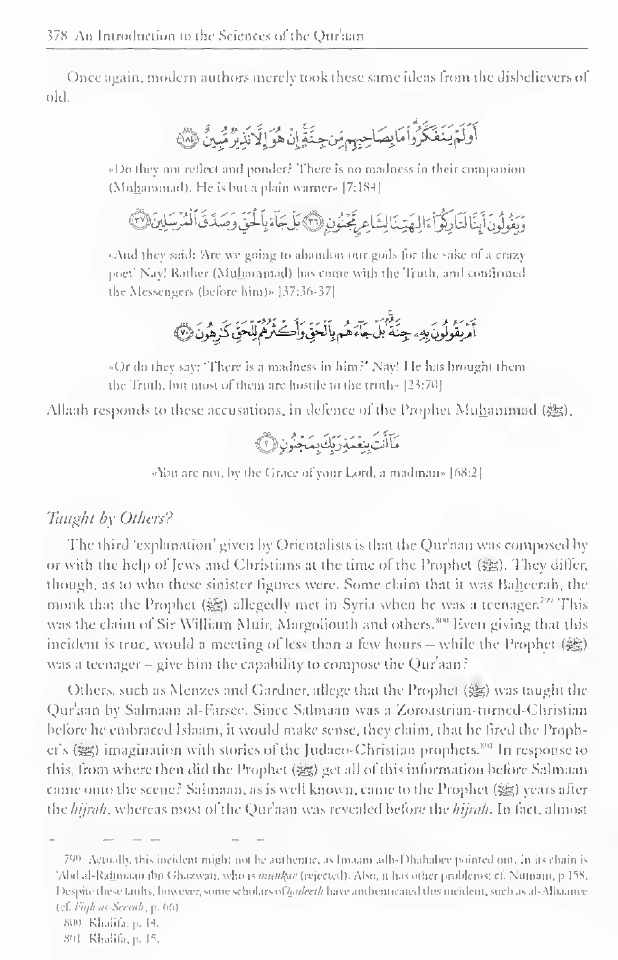 578 An Introduction to the Sciences ofthe Qur'aan 
Once again, modem authors merely took these same ideas from the disbelievers ol 
old. 
«Do they not reilccl and ponder. There is no madness in their companion 
(Muhammad). 1 1< is bui a plain vvarnci* 1 7: 1 K-t J 
-Ami they saul: An- »t going i" abandon our gods lor the sake ol .i ( razj 
poet' Nay! Rather (Muhammad) has come with the Truth, and confirmed 
the Messengers (before him)» 1 57:36-37] 
c 
i )i do they say: There is a madness in him?" Nay' I le has brought ihem 
the Truth, bui most ofthem arc hostile to the truth • [2 5:70] 
Allaah responds to these accusations, in defence ol the Prophet Muhammad (•§£). 
^11 arc not, by the ( Jracc ofyour I .on I. a mailman- [68:2] 
Taught by Others? 
The third 'explanation' given by Orientalists is thai the Qur'aan was composed b) 
or with the help ol Jews and Christians at the time ol the Prophet (Slg). They differ, 
though, as to who these sinister figures were. Some claim that it was Bahccrah, the 
monk that the Prophet (jj£$) allegedly met in Syria when he was a teenager.7'" This 
was the claim ol Sir William Mtiir. Margoliouth and others. 
1""' Even giving that this 
incident is true, would a meeting of less than a tew hours - while the Prophet (5*?.) 
was a teenager - give him the capability to compose the Qur'aan: 
Others, such as Men/.es ami Gardner, allege that the Prophet (i^g) was taught the 
Qur'aan by Salmaan al-Farsee. Since Salmaan was a Zoroastrian-turned-Christian 
before he embraced lslaam. it would make sense, they claim, that he fired the Proph-et's 
[yg,) imagination with stories ol tin- [udaeo-Christian prophets. In response to 
this, from where then did the Prophet (jg?,) get all ol this information before Salmaan 
came onto the scene? Salmaan, as is well known, came to the Prophet (?g) vcars alter 
the hijnih, whereas most ol the Qur'aan was revealed before the hijnili. In fact, almost 
799 Actually, this incident mighi not be authentic, as Itnaatn adh-l >hahabce pointi d out In its < hain is 
'AM al-K.ilima.in ihn Ch.i/uan. who ismun^ar (rejected), Also, n has other probli ms; cf Numani, p 1.58. 
1 lespitr these faults, however, some scholars ofhadeeih have authenticated ilns incident, such as al-Albaanec 
u i. / wh .• i>et why p. 66) 
800 KJi.ilil.i. p. 14. 
801 KhaHla.p. IS. 
 