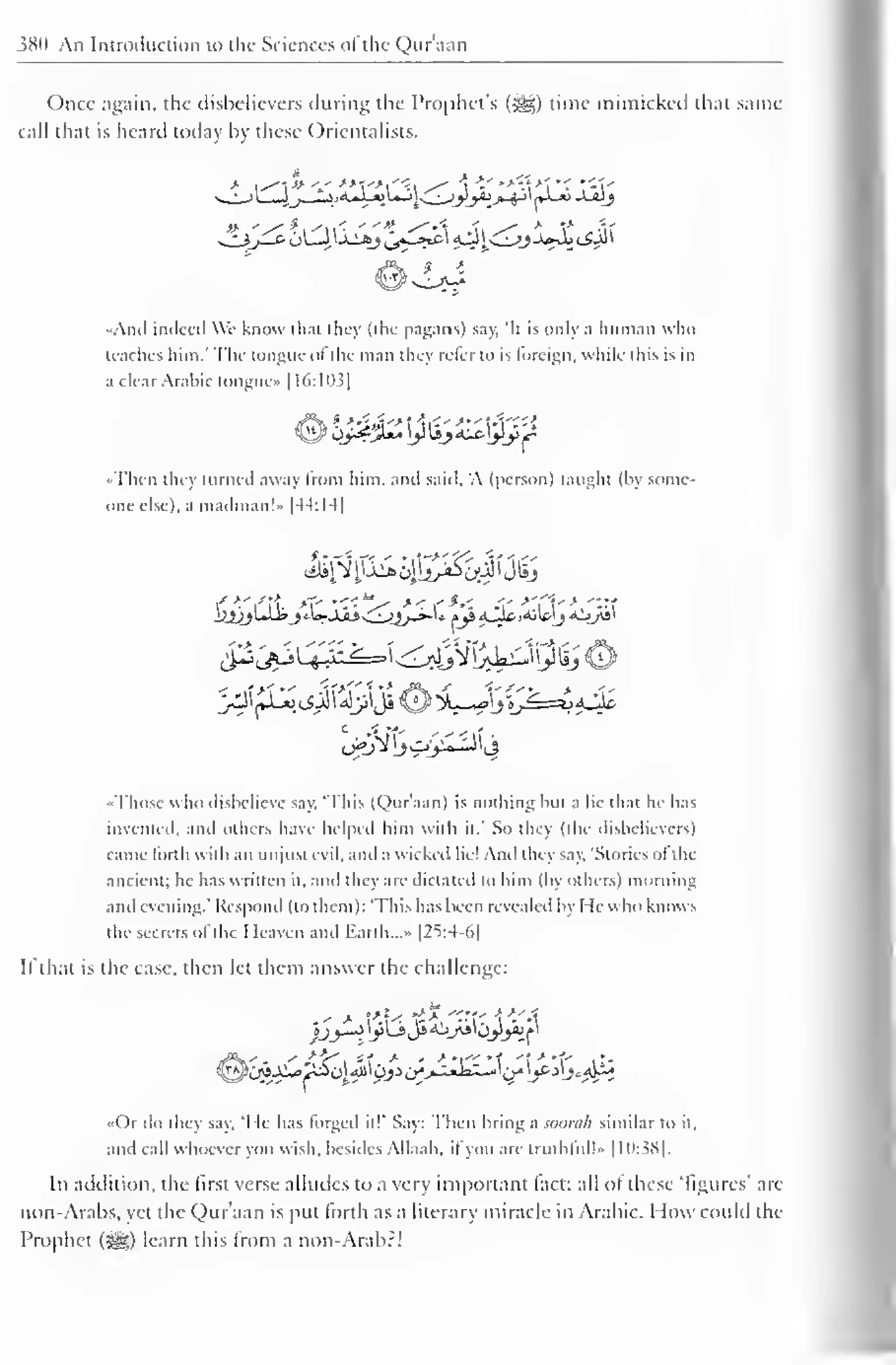 380 An Introduction to the Sciences of the Qur'aan 
Once again, the disbelievers during the Prophet's («^) time mimicked that same 
call that is heard today by these Orientalists. 
••Anil indeed We know that they (the pagans) say. It is only a human who 
teaches him." The tongue ol the man they refer to is foreign, while this is in 
a clear Arabic tongue* [16:11 13 
1 
&%£•&. ]}liji^ijl^ 
••Then they turned away from him. and said. 'A (person) taught (by some-one 
else), a madman!" |44:I4| 
/>',':•?. *T- '*< 
"s* ><f*< .-.- >'Cy > "'.ft 
-Those who disbelieve say. "This (Qur'aan) is nothing but a lie that he has 
invented, and others have helped him with it.' So they (the disbelievers) 
came lorth with an unjust evil, and a wicked he! And they say. 'Stones of the 
ancient; he has written it. and they are dictated to him (by others) morning 
and evening." Respond (to them): "This has been revealed by He who knows 
the secrets of the I leaven and Earth.. .» |25:4-6| 
II that is the case, then let them answer the challenge: 
••Or do they say, 'I le has forged it!" Say: Then bring a soomh similar to it, 
and call whoever you wish, besides Allaah, il you are truthful!" 1 1038]. 
Iii addition, the first verse alludes to a very important fact: all ol these 'figures' arc 
non-Arabs, yet the Qur'aan is put forth as a literary miracle in Arabic. How could the 
Prophet (^) learn this from a non-Arab?! 
 