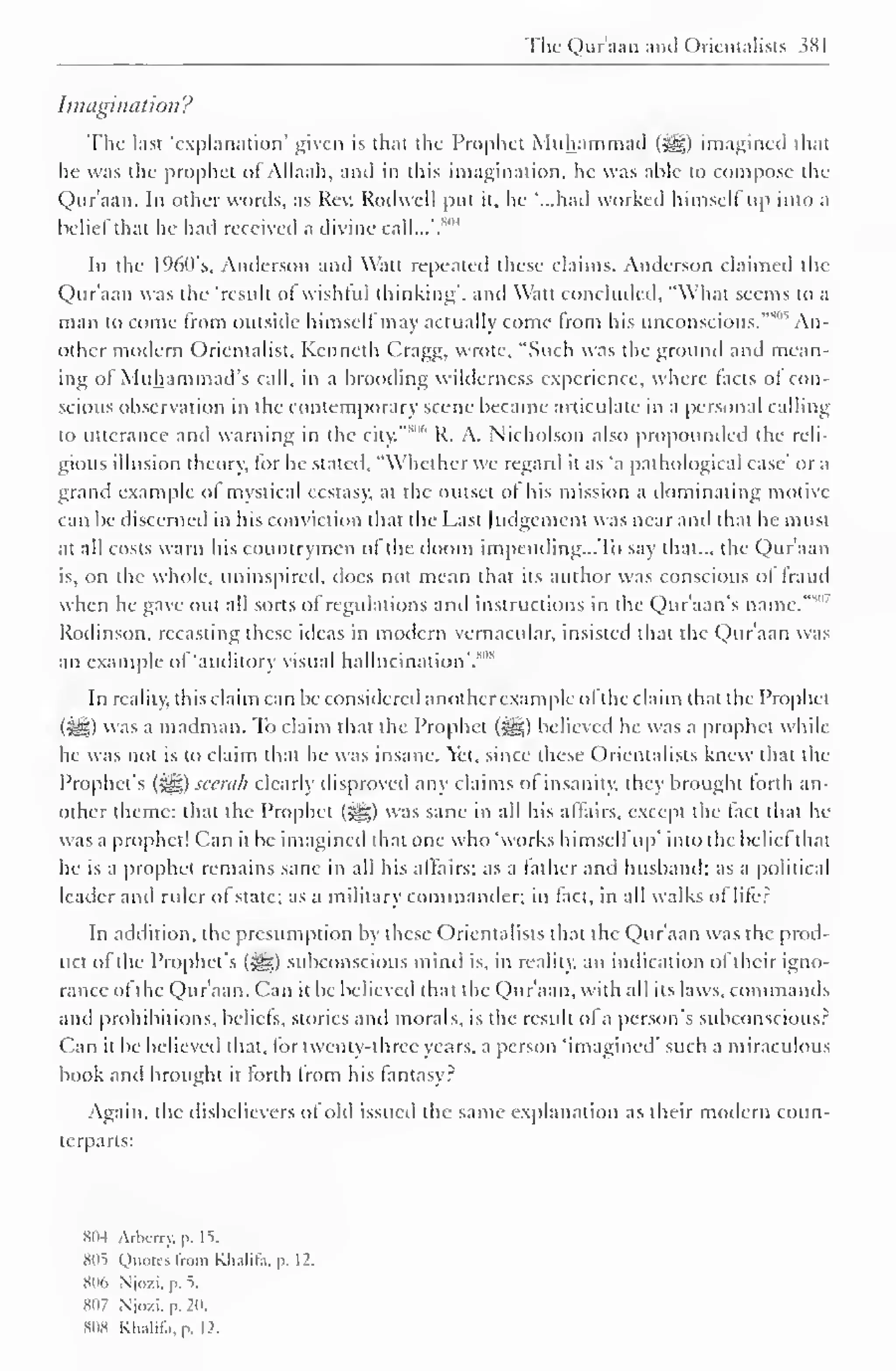 The Qur'aan and Orientalists 381 
Imagination? 
The last 'explanation' given is that the Prophet Muhammad (3gg) imagined that 
he was the prophet of Allaah, and in this imagination, he was able to compose the 
Qur'aan. In other words, as Rev. Rodwell put it, he "...had worked himself up into a 
belief that he had received a divine call...'.*'" 
In the 1%0's, Anderson and Watt repeated these claims. Anderson claimed the 
Qur'aan was the 'result of wishful thinking", and Watt concluded, "What seems to a 
man to come from outside himself may actually come from his unconscious."805 An-other 
modern Orientalist, Kenneth Cragg, wrote, "Such was the ground and mean-ing 
ol Muhammad's call, in a brooding wilderness experience, where facts of con-scious 
observation in the contemporary scene became articulate in a personal calling 
to utterance anil warning in the city." 
806 R. A. Nicholson also propounded the reli-gious 
illusion theory, for he stated, "Whether we regard it as 'a pathological case' or a 
grand example ol mystical ecstasy, at the outset of his mission a dominating motive 
can be discerned in his conviction that the Last Judgement was near ami that he must 
at all costs warn his countrymen of the doom impending.. .To say that... the Qur'aan 
is, on the whole, uninspired, docs not mean that its author was conscious of fraud 
when he gave out all sorts of regulations and instructions in the Qur'aan's name."51 
Rodinson. recasting these ideas in modern vernacular, insisted that the Qur'aan was 
an example of 'auditory visual hallucination'.'"" 
In reality, this claim can be considered another example ofthe claim that the Prophet 
(^g) was a madman. To claim that the Prophet (^g) believed he was a prophet while 
he was not is to claim that he was insane. Yet, since these Orientalists knew that the 
Prophet's (syg) seerah clearly disproved any claims of insanity, they brought forth an-other 
theme: that the Prophet (5gg) was sane in all his affairs, except the fact that he 
was a prophet! Can it be imagined that one who 'works himself up' into the beliel that 
he is a prophet remains sane in all his affairs; as a father anil husband; as a political 
leader and ruler of state; as a military commander; in fact, in all walks of lite: 
In addition, the presumption by these Orientalists that the Qur'aan was the prod-uct 
ofthe Prophet's (jgg) subconscious mind is, in reality, an indication of their igno-rance 
of the Quraan. Can it be believed that the Quraan, with all its laws, commands 
and prohibitions, beliefs, stories and morals, is the result of a person's subconscious? 
Can it be believed that, for twenty-three years, a person 'imagined' such a miraculous 
book and brought it forth Irom his fantasy? 
Again, the disbelievers ol old issued the same explanation as their modern coun-terparts: 
SIM Arbcrry. p. IS. 
sus Quotes from Khalifa, p. 12. 
Sin. Njozi,p.5. 
807 Njc.zi. p. 2ii. 
SOS Kli.ililj. p. 12. 
 