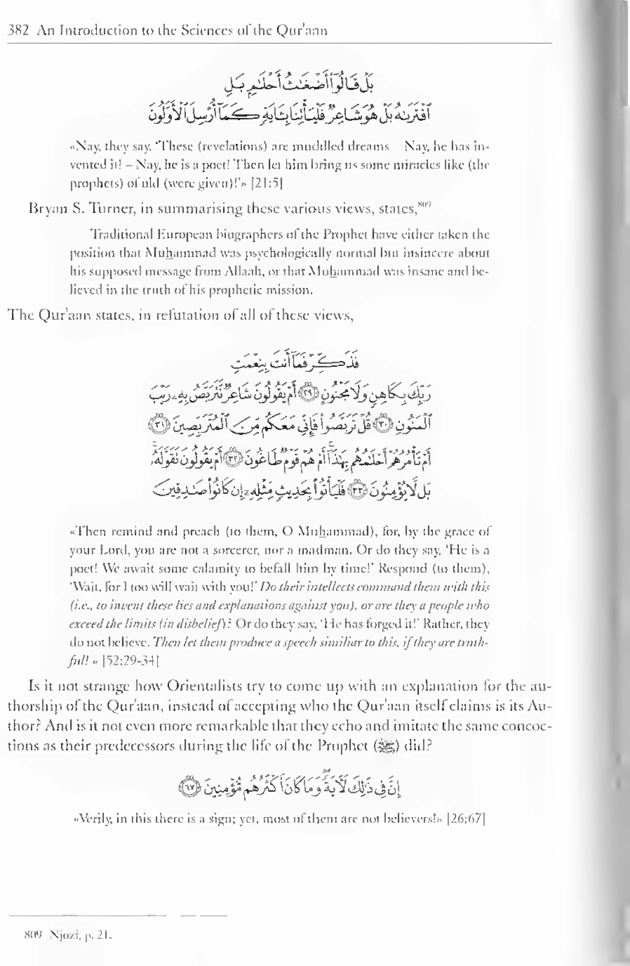 382 An Introduction to the Sciences ofthe Qur'aan 
«Nay. they say. These (revelations) arc muddled dreams - Nay, he has in-vented 
it! - Nay, he is a poet! Then let him bring us some miracles like (the 
prophets) ofold (were given)!** [21:5| 
Bryan S. Turner, in summarising these various views, states, 
Traditional European biographers o| the Prophet have either taken the 
position that Muhammad was psychologically normal but insincere about 
his supposed message from Allaah, or that Muhammad was insane and be-lieved 
in the truth of his prophetic mission. 
The Quraan states, in refutation ot all ot these views, 
yy 
E 
•Then remind and preach (to them, O Muhammad), lor, by the grace ol 
your Lord, you are not a sorcerer, nor a madman. Or do they say. "He is a 
poet! We await some calamity to befall him by time!' Respond (to them), 
"Wait, ior I too will wait with vou!' Do their intellects command them with this 
(i.e., to invent these lies and explanations against you), or are they it people tt <ho 
exceed the limits (in disbelief)': Or do they say. 'I le has forged it!' Rather, they 
do not believe. Then let them produce a speech similiarto this, ifthey are tritih-fitll* 
[52:29-34] 
Is it not strange how Orientalists try to come up with an explanation lor the au-thorship 
of the Qur'aan, instead of accepting who the Qur'aan itself claims is its Au-thor? 
And is it not even more remarkable that they echo and imitate the same concoc-tions 
as their predecessors tinting the life of the Prophet (i^g) did? 
••Verily, in this there is a sign: yet. most ol them are not believers!" |26:67| 
809 Njo/.i. p. 21. 
 