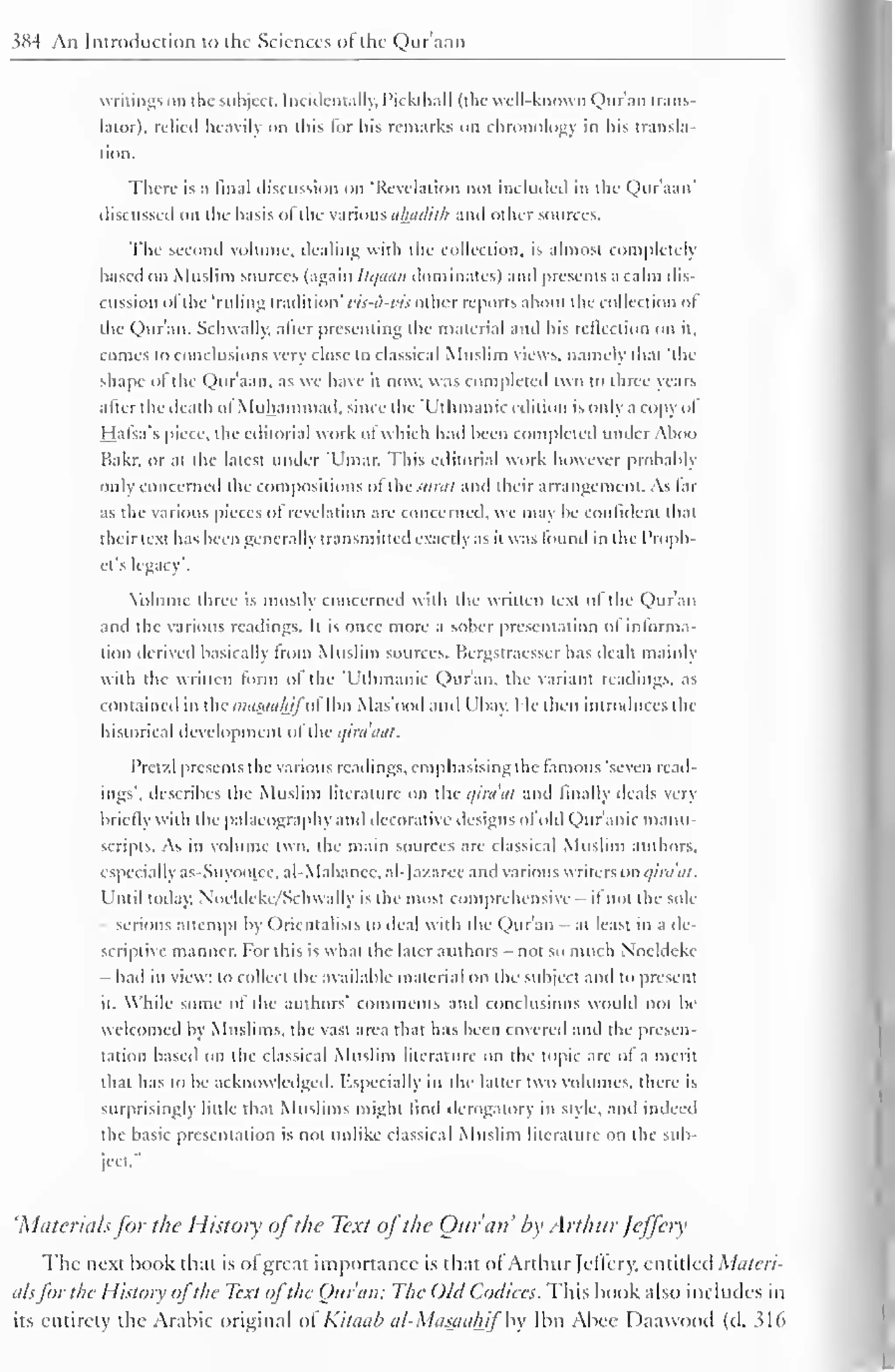 384 An Introduction to the Sciences of the Quraan 
writings on the subject. Incidentally, PickthaU (the well-known Qur'an trans-lator), 
relied heavily on this for his remarks on chronology in his transla-tion. 
There is a final discussion on 'Revelation not included in the Quraan' 
discussed on the basis of the various ahaditlr and other sources. 
The second volume, dealing with the collection, is almost completely 
based on Muslim sources (again llqaatl dominates) and presents a calm dis-cussion 
ofthe "ruling tradition' vis-a-vis other reports about the collection ol 
the Qur'an. Schwally, after presenting the material and his reflection on it, 
comes to conclusions very close to classical Muslim views, namely that 'the 
shape ofthe Qur'aan, as we have it now. was completed two to three years 
after the death of Muhammad, since the 'L'tlimanic edition is only a copy ol 
Hafsa's piece, the editorial work of which had been completed under Aboo 
Hakr. or at the latest under 'Umar. This editorial work however probably 
only concerned the compositions ofthe Surat and their arrangement. As far 
as the various pieces ol revelation are concerned, we may be confident that 
their text has been generally transmitted exactly as it was found in the Proph-et's 
legacy'. 
Volume three is mostly concerned with the written text ol the Quran 
and the various readings. It is once more a sober presentation ol informa-tion 
derived basically from Muslim sources. Hcrgstracsscr has dealt mainly 
with the written form of the 'L'tlimanic Qur'an, the variant readings, as 
contained in the masjiuhifol Ibn Mas'ood ami I 'bay. I le then introduces the 
historical development ol'thcqiraaOt. 
Pret/.l presents the various readings, emphasising the tamous 'seven read-ings', 
describes the Muslim literature on the qiraat and finally deals very 
briefly with the palaeography and decorative designs ofold Quranic manu-scripts. 
As in volume two. the main sources are classical Muslim authors, 
especially as-Suvootee. al-Mabanee. al-Jazarec and various writers on qiraat. 
Until today. Noeldeke/Schwally is the most comprehensive- it not the sole-serious 
attempt bv Orientalists in dial with the Quran at least in a de-scriptive 
manner. For this is what the later authors - not so much Noeldeke 
- had in view: to collect the available material on the subject and to present 
it. While some ol the authors' comments ami conclusions would not be 
welcomed by Muslims, the vast area that has been covered ami the presen-tation 
based on the classical Muslim literature on the topic are ol a merit 
that has to be acknowledged. Especially in the latter two volumes, there is 
surprisingly little that Muslims might find derogatory in style, and indeed 
the basic presentation is not unlike classical Muslim literature on the sub-ject." 
'Materialsfor the History ofthe Text ofthe Our an' by Arthur Jeffery 
The next hook that is ol great importance is that of Arthur Jeflery, entitled Materi-als 
for the History ofthe Text ofthe Our an: The Old Codices. This hook also includes in 
its entirety the Arabic original ol Kitaab al-Masaahif by Ibn Ahee Daawood (tl. S16 
 