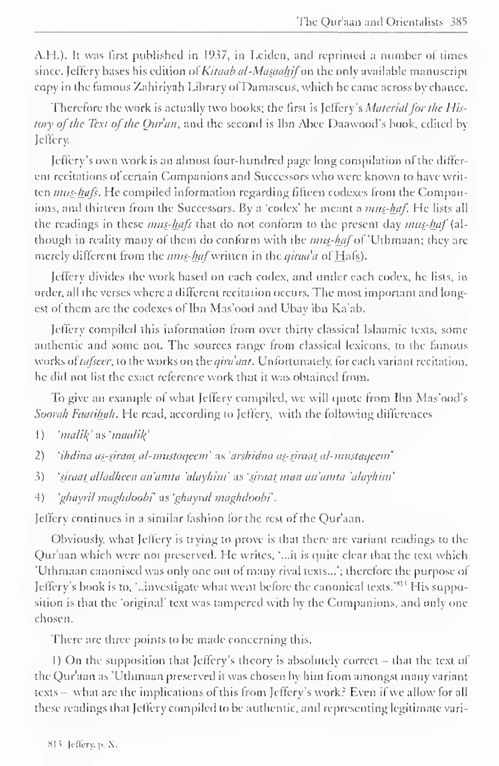 ' 
The Qur'aan and Orientalists 385 
A.H.). It was first published in 1937, in Leiden, and reprinted a number ol limes 
since, Jeffery bases his edition ofKitaab al-Masctahifo'R the only available manuscript 
copy in the famous Zahiriyah Library ol I )amascus, which he came across by chance. 
Therefore the work is actually two books; the first is Jeffery s Materialfor the His-tory 
ofthe Text ofthe Ottran, and the second is Ibn Abee I )aawoods book, edited by 
Jeffery. 
Jeflery's own work is an almost four-hundred page long compilation of the differ-ent 
recitations of certain Companions and Successors who were known to have writ-ten 
mus-hafs. He compiled information regarding fifteen codexes from the Compan-ions, 
anil thirteen from the Successors. By ;i 'codex' he meant a mas-haf. He lists all 
the readings in these mus-hafs that do not conform to the present day mus^haf (al-though 
in reality many of them do conform with the mas-hafof 'Uthmaan; they arc-merely 
different from the mus-hafwritten in the airaa'a of Hats). 
Jeffery divides the work based on each codex, and under each codex, he lists, in 
order, all the verses where a dilferent recitation occurs. The most important and long-est 
of them are the codexes of Ibn Mas'ood and Ubay ibn Ka'ab. 
Jeffery compiled this information from over thirty classical Islaamic texts, some 
authentic and some not. The sources range Irom classical lexicons, to the famous 
works oi'tafseer. to the works on the qirdaat. Unfortunately, for each variant recitation, 
he did not list the exact reference work that it was obtained from. 
To give an example of what Jcflerv compiled, we will quote Irom Ibn Mas'ood's 
Soorah Faatiluth. He read, according to [effery, with the following differences 
1 
) 
'malil( as 'maalil{ 
2) 'ihdina as-siraat al-mustaqeem' as 'aishidna as-siraat al-mastaijccm' 
3) 'riraal alladheen an'amta 'alayhim' as 'siraat man an'amta 'alayhim' 
4) ghayril maghdoobi as 'ghayral maghdoobt 
. 
[effery continues in a similar fashion for the rest of the Qur'aan. 
Obviously, what [effery is trying to prove is that there are variant readings to the 
Qur'aan which were not preserved. He writes, '...it is quite clear that the text which 
'Uthmaan canonised was only one out of many rival texts...'; therefore the purpose ol 
sii Jeflery's book is to, '..investigate what went before the canonical texts. 
His suppo-sition 
is that the 'original' text was tampered with by the Companions, and only one 
chosen. 
There are three points to be made concerning this. 
I) On the supposition that Jeffery 's theory is absolutely correct that the text of 
the Qur'aan as 'Uthmaan preserved it was chosen by him from amongst many variant 
texts what are the implications of this from Jcffery's work? Even if we allow for all 
these readings that [effery compiled to be authentic, and representing legitimate vari-si? 
[effcry,p.X. 
 