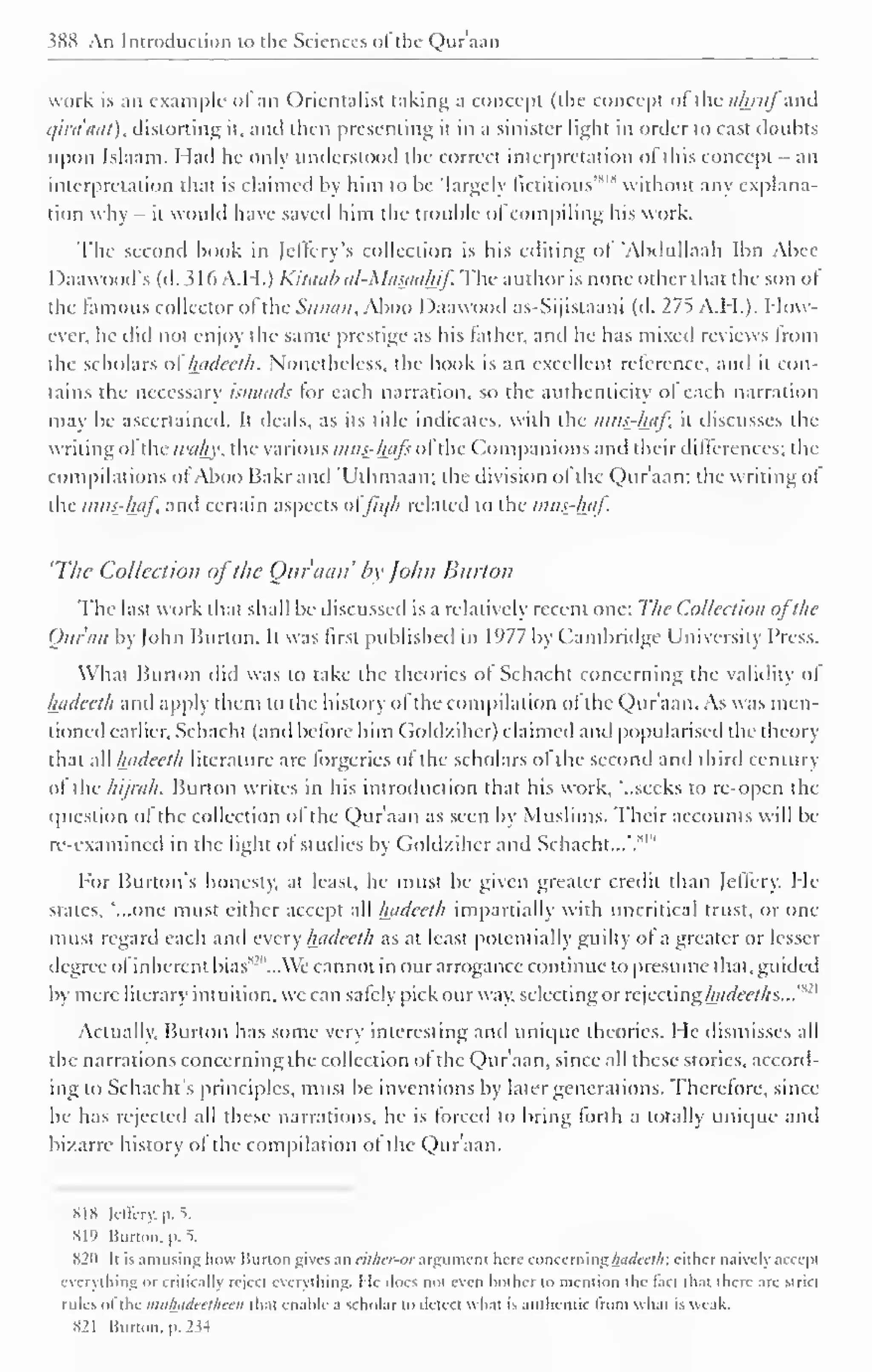 ?K8 An Introduction to the Sciences ol the Qura;in 
work is an example <>l an Orientalist taking a concept (the concept of ihcahruj and 
qiraaat), distorting it, and then presenting it in a sinister light in order to cast doubts 
upon Islaam. Had he only understood the correct interpretation ol this concept - an 
'' interpretation that is claimed by him to be 'largely fictitious'* 1 
without any explana-tion 
why - it would have saved him the trouble of compiling his work. 
The second book in (cilery's collection is his editing ol 'Abdullaah Ibn Abee 
Daawood's (d. 3 1 6 A.H.) Kitaab al-Masaahif. The author is none other that the son ol 
the famous collector ol the Sanaa, Aboo I )aawood as-Sijistaani (d. 275 A.M.). How-ever, 
he did not enjoy the same prestige as his lather, and he has mixed reviews from 
the scholars of hadeeth. Nonetheless, the book is an excellent reference, and it con-tains 
the necessary isnaads tor each narration, so the authenticity ol each narration 
may be ascertained. It deals, as its title indicates, with the mus-kaf, it discusses the 
writing ol the wahy, the various i?uts-hafe ol the Companions and their differences; the 
compilations ol Aboo Bakrand "Uthmaan; the division ol the Q)ur'aan: the writing ol 
the inits-haf, and certain aspects ol'Jic/h related to the r?ws-haj. 
'The Collection ofthe Our ami' by John Burton 
The last work that shall be discussed is a relative!) recent one: The Collection ofthe 
Quran by |ohn Burton. It was first published in 1977 by Cambridge University Press. 
What Burton did was to take the theories ol Schacht concerning the validity ol 
hftdeeth and apply them to the history of the compilation of the Qur'aan. As was men-tioned 
earlier, Schacht (and before him Goldzihcr) claimed and popularised the theory 
that all Intdeeth literature are lorgeries ol the scholars ol the second and third century 
ol the hijrah. Burton writes in his introduction thai his work, '..seeks to re-open the 
question of the collection of the Qur'aan as seen by Muslims. Their accounts will be 
re-examined in the light ol studies by Goldzihcr anil Schacht...'.*'" 
For Burton's honesty, at least, he must be given greater credit than Jeffcry. He 
states, '...one must either accept all hadeeth impartially with uncritical trust, or one 
must regard each and every hadeeth as at least potentially guilty ol a greater or lesser 
degree of inherent bias 
s 
'"...We cannot in our arrogance continue to presume that, guided 
by mere literary intuition, we can safely pick our way, selecting or rejecting hctdeeths...'* 
21 
Actually, Burton has some very interesting ami unique theories. He dismisses all 
the narrations concerning the collection of the Qur'aan, since all these stories, accord-ing 
to Schacht's principles, must be inventions by later generations. Therefore, since 
he has rejected all these narrations, he is forced to bring lorth a totally unique and 
bizarre history of the compilation ol the Qur'aan. 
SIS lellcry. p. 1 
Hl'> Burton. |>. 5. 
S2n It is amusing how Burton gives an either-or argument hen- concerning hathctlr. cither naively accept 
everything or critically reject everything. He docs not even bother to mention the tact lh.it there are strict 
rules of the mii/hidecl/ieeii thai enable a scholar to detect what is authentic from whal is weak. 
821 Burton, p. 2 « 
 