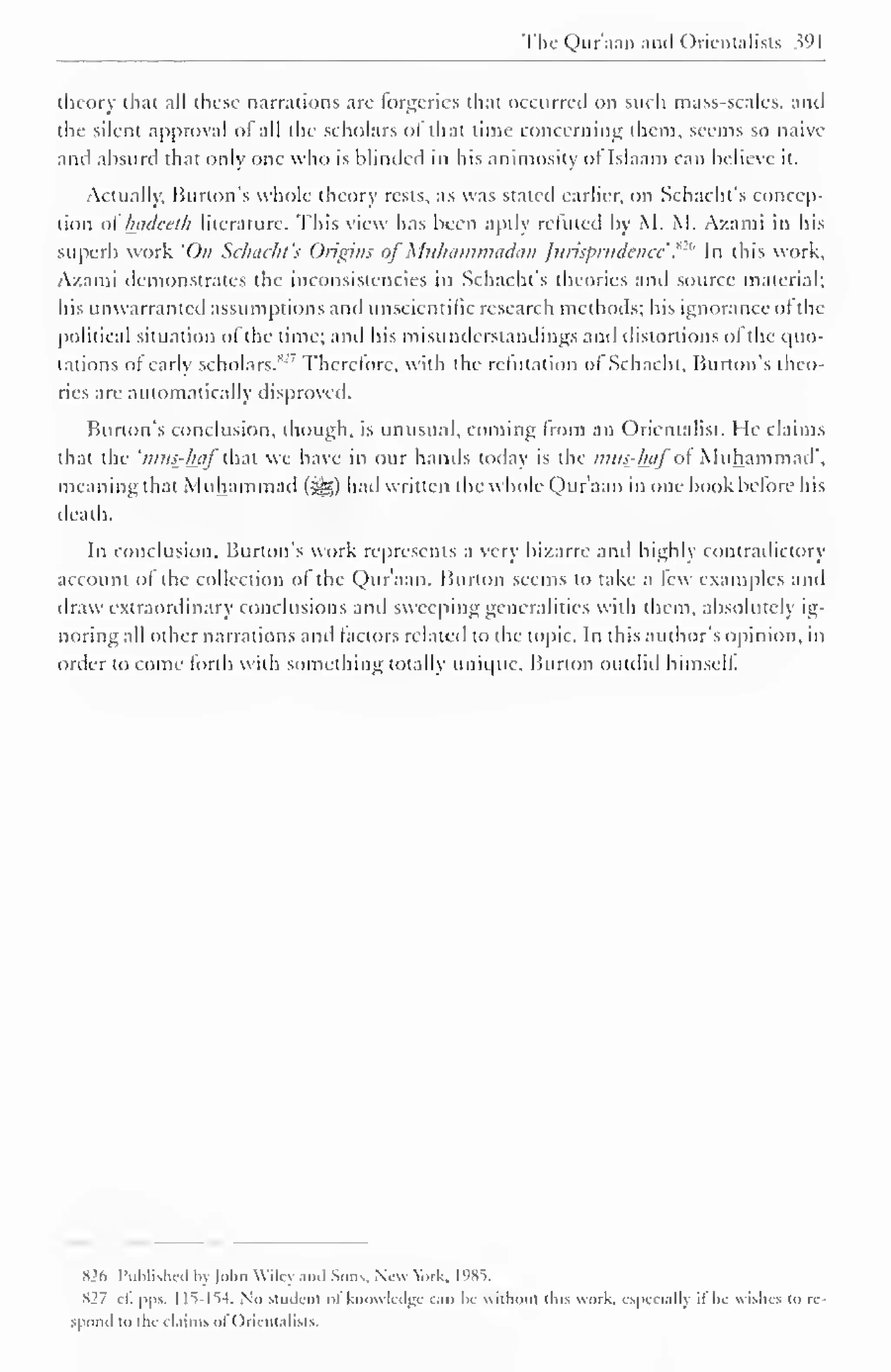 The Quraan and Orientalists Wl 
theory that all these narrations are forgeries that occurred on such mass-scales, and 
the silent approval of all the scholars of that rime concerning them, seems so naive 
and absurd that only one who is blinded ill his animosity or Islaam can believe it. 
Actually, Burton's whole theory rests, as was stated earlier, on Schacht's concep-tion 
of' hadeeth literature. This view has been aptly refilled by M. M. Azami in his 
superb work 'On Schacht's Origins of Muliammadun Jurisprudence ."'" In this work, 
Azami demonstrates the inconsistencies in Schacht's theories and source material; 
his unwarranted assumptions and unscientific research methods; his ignorance of the 
political situation ol the time; and his misunderstandings and distortions ol the quo-tations 
of early scholars."'' Therefore, with the refutation of Schacht, Burton's theo-ries 
are automatically disproved. 
Burton's conclusion, though, is unusual, coming from an Orientalist. He claims 
that the 'tnus^haf that we have in our hands today is the mus-haf o Muhammad", 
meaning that Muhammad (>gg) had written the whole Qur'aan in one book before his 
death. 
In conclusion. Burton's work represents a very bizarre anil highly contradictory 
account of the collection of the Qur'aan. Burton seems to take a few examples and 
draw extraordinary conclusions anil sweeping generalities with them, absolutely ig-noring 
all other narrations anil factors related to the topic. In this author's opinion, in 
order to come forth with something totally unique. Burton outdid himself. 
H2f> Published by Mm Wiley and Sons. New Wk. 1985. 
S27 cl. pps. 1 15-154. No student ot knowledge can be without tins work, especially il lie wishes to rc-s|' 
oiul to the claims of < )rientalists. 
 