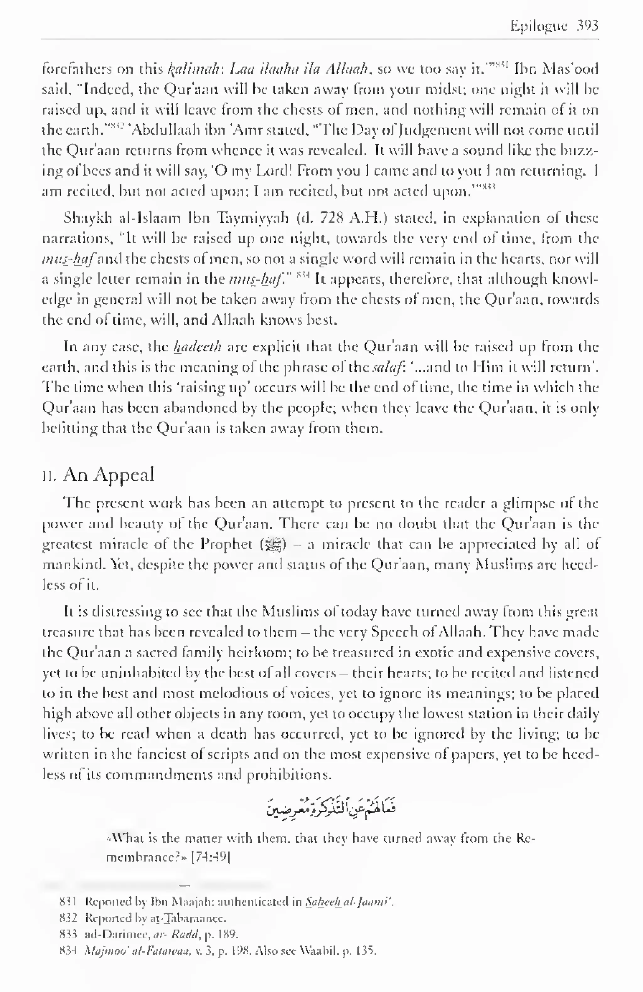 Epilogue 393 
forefathers on this lytlimah: Laa ilaaha ila Allaah, so wc too say it.'""' 
1 Ihn Mas'ood 
said, "Indeed, the Qur'aan will be taken away from your midst; one night it will be 
raised up, and it will leave from the chests of men, and nothing will remain ol it on 
the earth. '" 'Abdullaah ibn 'Amr stated, "The Day ofJudgement will not come until 
the Qur'aan returns from whence it was revealed. It will have a sound like the buzz-ing 
of bees and it will say, O my Lord! From you I came and to you I am returning. I 
am recited, but not acted upon; I am recited, but not acted upon."" 
Shaykh al-Islaam Ibn Taymiyyah (d. 728 A.H.) stated, in explanation of these 
narrations, "It will be raised up one night, towards the very end of time, from the 
mus-hafand the chests of men, so not a single word will remain in the hearts, nor will 
a single letter remain IM 
in the >?uis-/hif." 
It appears, therefore, that although knowl-edge 
in general will not be taken away from the chests of men, the Qur'aan, towards 
the end of time, will, and Allaah knows best. 
In any case, the hadecth arc explicit that the Qur'aan will be raised up from the 
earth, and this is the meaning of the phrase ol ihc sa/af: '...and to Him it will return". 
The time when this 'raising up' occurs will be the end of lime, the time in which the 
Qur'aan has been abandoned by the people; when they leave the Qur'aan. it is only 
befitting that the Qur'aan is taken away from them. 
II. An Appeal 
The present work has been an attempt to present to the reader a glimpse of the 
power and beauty of the Qur'aan. There can be no doubt that the Qur'aan is the 
greatest miracle of the Prophet (^) - a miracle that can be appreciated by all of 
mankind. Yet, despite the power and status of the Qur'aan, many Muslims are heed-less 
of it. 
It is distressing to see that the Muslims of today have turned away from this great 
treasure that has been revealed to them — the very Speech of Allaah. They have made 
the Qur'aan a sacred family heirloom; to be treasured in exotic and expensive covers, 
yet to be uninhabited by the best of all covers— their hearts; to be recited and listened 
to in the best and most melodious of voices, yet to ignore its meanings; to be placed 
high above all other objects in any room, yet to occupy the lowest station in their daily 
lives; to be read when a death has occurred, yet to be ignored by the living; to be 
written in the fanciest of scripts and on the most expensive of papers, yet to be heed-less 
of its commandments and prohibitions. 
i&v**i£J® 'Cfp*1"* 
«What is the matter with them, that they have turned away from the Re-membrance?" 
1 74 :4*J 
| 
8 i 1 Reported by Ibn Maajah: authenticated in Saheth al-Jaanu'. 
832 Reported by at-Tabaraanee. 
833 ad-Darimce,</;- Radd, p. 189. 
834 Xlajmoo' al-Faiawaa, v. 3. p. 198. Also see Waabil. p. 135. 
 