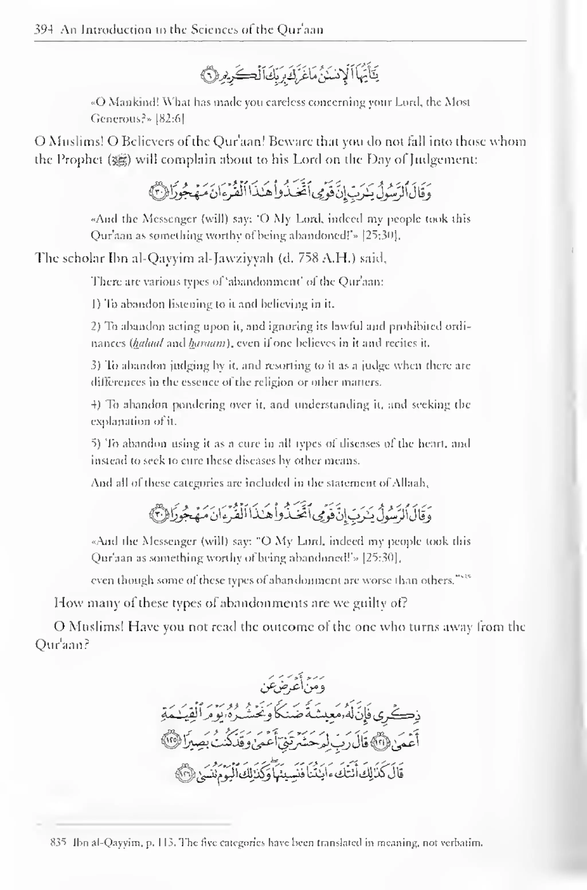 s'H An Introduction to the Sciences of the Qur'aan 
&££e$2jffi£g2t  $k 
«0 Mankind! What has made you careless concerning your Lord, the Most 
Gencrous?» |S2:6| 
() Muslims! O Believers of the Qur'aan] Beware that you do not hill into those whom 
the Prophet (^z) will complain about to his Lord on the Day ol"Judgement: 
-And the Messenger (will) say: "O My Lord, indeed my people took this 
Qur'aan as something worthy ofbeing abandoned!'" [25:30]. 
The scholar Ibn al-Qayyim al-Jawziyyah (d. 758 A.H.) said. 
There are various types of 'abandonment' ol the (Qur'aan: 
1 
) 
To abandon listening to it and believing in it. 
2) To abandon acting upon it, and ignoring its lawful and prohibited ordi-nances 
(httlaal and htiniuni). even ifone believes in it and recites it. 
5) To abandon judging by it. and resorting to it as a judge when there arc 
differences in the essence ol the religion or other matters. 
4) To abandon pondering over it, and understanding it, and seeking the 
explanation of it. 
5) To abandon using it as a cure in all types of diseases of the heart, and 
instead to seek to cure these diseases by other means. 
And all ol these categories are included in the statement ol Allaah, 
•<And the Messenger (will) say: "O My Lord, indeed my people took this 
Qur'aan as something worthy ofbeing abandoned!'.. [25:30], 
even though some ol these types ol abandonment are worse than others. 
" 
How many of these types of abandonments are we guilty of? 
O Muslims! Have you not read the outcome ol the one who turns away Irom the 
Qur'aan? 
-'.'- It '">> K 
*'' £/ < '1 '**T*rf > 
8.?t Ibn al-Qayyim, p. 1 13. The live categories have been translated in meaning, not verbatim. 
 