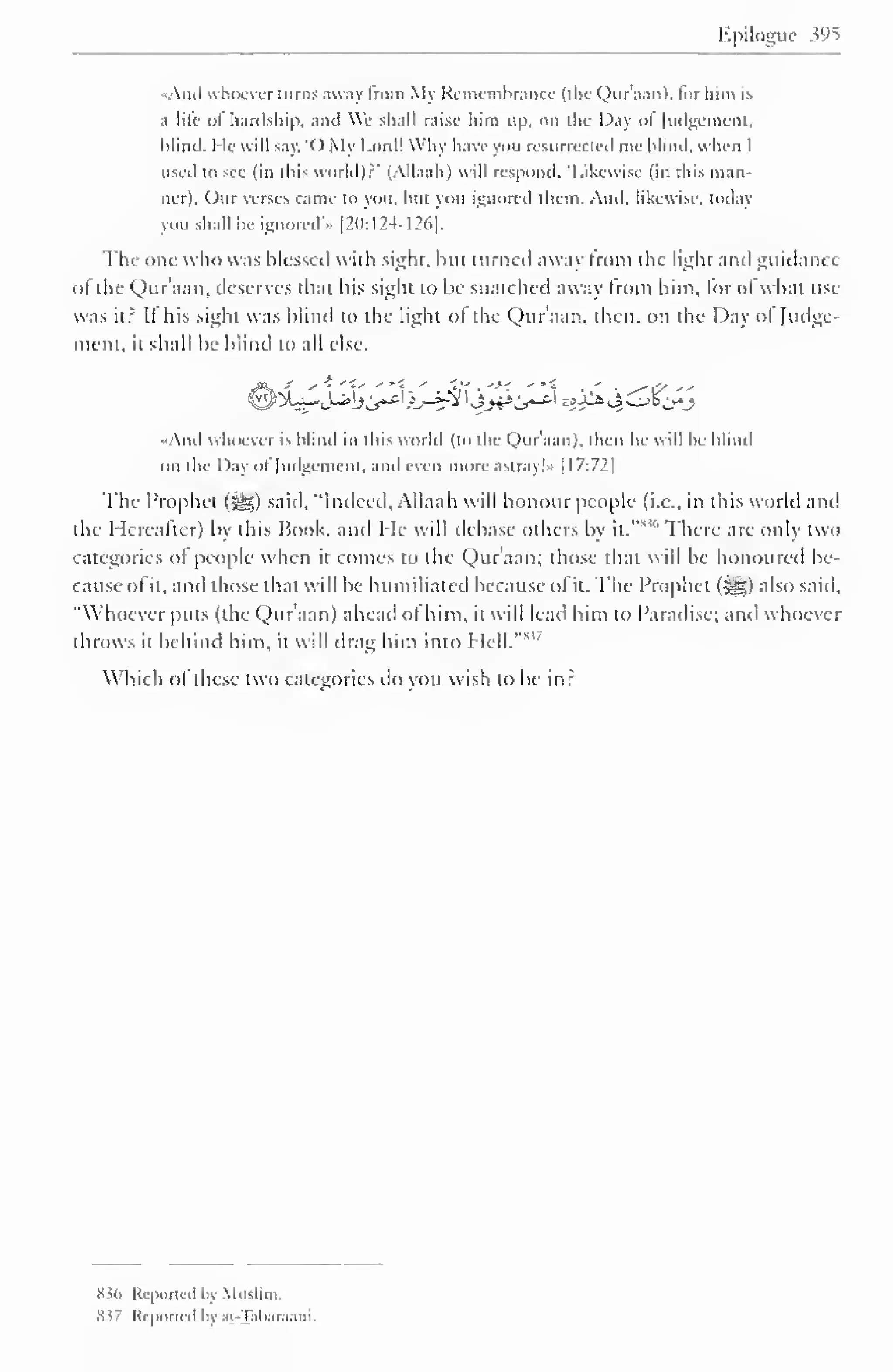 Ppiloguc w^ 
«And « hocver turns away from My Remembrance (the Qur'aan), lor him is 
;i life of hardship, and We shall raise him up. on die Day ol Judgement, 
hlind. He will say. '( ) My Lord! Why have you resurrected me blind, when I 
used to see (in this world)? 
- 
(Allaah) will respond. Likewise (in this man-lier). 
Our verses came to you. hut you ignored them. And. likewise, today 
you shall be ignored'* [20:124-126]. 
The one who was blessed with sight, but turned away from the light and guidance 
of the Qur'aan, deserves that his sight to be snatched away from him, for of what use 
was it? It his sight was blind to the light ol the Qur'aan, then, on the Day ol Judge-ment, 
it shall be blind to all else. 
j% ' ** "{' •**< ' ',* . '>< ' *• ' . ^*<y ' - 
And whoever is hlind in this world (to the Qur'aan). then he will be blind 
on the Day ol Judgement, and even more astray!" [ 17:72| 
The Prophet (-gg) said, "Indeed, Allaah will honour people (i.e., in this world and 
the Hereafter) by this Book, and He will debase others by it." 
s ''There are only two 
categories ol people when it comes to the Qur'aan; those thai will be honoured be-cause 
of it, and those that will be humiliated because of it. The Prophet (^) also said. 
"Whoever puts (the Qur'aan) ahead ol him, it will lead him to Paradise; and whoever 
throws it behind him, it will drag him into Hell."8 
Which <>l these two categories do you wish to be in? 
836 Reported by Muslim. 
Sv Krportcil l> ,11 -Tah.ir.i.ini. 
 