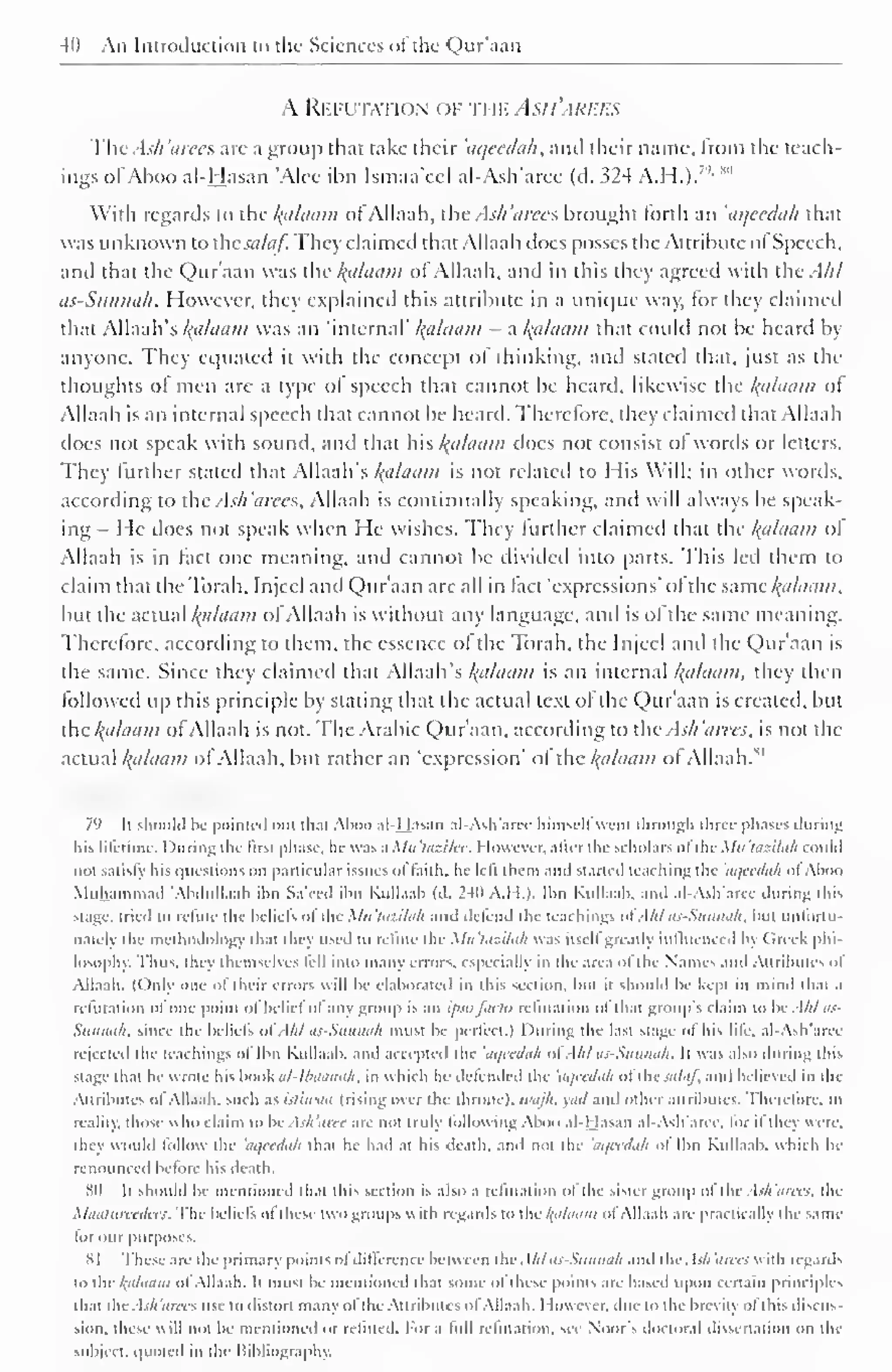 40 An Introduction to the Sciences ol the Qur'aan 
A Refutation of rwv. Asi i'ari:i-s 
ThtAsh'arees are a group that take their 'aqeedah, and their name, from the teach-ings 
ofAboo al-Hasan 'Alee ibn Ismaa'ccl al-Ash'arce (d. 324 A.H.).7 '- *" 
With regards to the /(iihium of Allaah, the Ash arees brought forth an 'aqeedah that 
was unknown to csalaf. They claimed that Allaah does posses the Attribute ol Speech, 
and that the Qur'aan was the Balaam of Allaah, and in this they agreed with the Ahl 
as-Sunnah. However, they explained this attribute in a unique way, for they claimed 
that Allaah's kplaam was an "internal' Balaam - a l{aUiam that could not be heard by 
anyone. They equated it with the concept of thinking, and stated that, just as the 
thoughts of men are a type ol speech that cannot be heard, likewise the kfllaam ot 
Allaah is an internal speech that cannot be heard. Therefore, they claimed that Allaah 
does not speak with sound, and that his Balaam does not consist ol words or letters. 
They further stated that Allaah's palatini is not related to His Will; in other words, 
according to the Ash'arecs, Allaah is continually speaking, and will always be speak-ing 
I le docs not speak when He wishes. They further claimed that the hfllaam ol 
Allaah is in fact one meaning, and cannot be divided into parts. Ibis led them to 
claim that thcToiah. Injeel and Qur'aan are all in tact "expressions' ol the same /{cihniiii. 
but the actual l{iiluam of Allaah is without any language, and is of the same meaning. 
Therefore, according to them, the essence ol the Torah, the Injeel and the Qur'aan is 
the same. Since they claimed that Allaah's Balaam is an internal Balaam, they then 
followed up this principle by stating that the actual text of die Qur'aan is created, but 
the /{allium of Allaah is not. The Arabic Qur'aan, according to the Ash'arees, is not the 
an Balaam M 
actual /(tt/chim ol Allaah, but rather 'expression' ol the ol Allaah. 
7') It should be pointed out thai Aboo al-Hasan al-Ash'arcc liimscll went through three phases during 
his lifetime. I )uring the first phase, he was a Mn 'lasilee. However, alter the scholars of the Mil 'tazilah could 
not satisfy his questions on particular issues ol faith, he left ihem and started teaching the 'aqeedah ol Aboo 
Muhammad "Ahdullaah ibn Sa'eed ibn Kullaab (d. 240 A.H.). Ibn Kullaab. and al-Ash'arcc during this 
stage, tried to refine the beliefs ofthe Mu'tazilah and defend the teachings ofAht as-Sunnah, but unfortu-nate!) 
the methodology that they used to refute the Mu'tazilah was it-.cll greatly influenced bj Greek phi-losophy. 
Thus, they themselves lell into many errors, especially in the area ol the Names and Attributes ol 
Allaah. (Only one ol their errors will be elaborated in this section, but it should be kept in mind that a 
refutation ol one point ol belief ol any group is an IPSO facto refutation ol that groups claim to be Ahl as- 
Siinmi/i. since the beliefs of Ahl OS-Slinnah must be perfect.) During the last stage ol his life, al-Ash'aree 
rejected the teachings ol Ibn Kullaab. and accepted the 'aqeedah ol Ahl iii-Suninih. It was also during this 
stage thai he wrote his book al-I6aanah, in which he defended the 'aqeedah ol the salaf, and believed in the 
Attributes ol Allaah. such as isliwaa (rising over the throne), wajh, yad and other attributes. Therefore, in 
reality, those u ho claim to be Ash'aree are not truly following Aboo al-Hasan al-Ash'aree. lor il they were. 
they would follow the 'aqeedah that he had at his death, and not tin 'aqeedah ol Ibn Kullaab. which he 
renounced before his death. 
811 It should be mentioned that this section is also a refutation ol the sister group ol the Ash'arees, the 
Maatureedees. Ihe beliefs ol these two groups  ith regards to the kfiliiiim ol Allaah are practically the sam< 
lor our purposes. 
81 These are the primary points ol difference between ihe Ahlas-Sunnah and the. Ish'arees with regard'. 
lo ihe kaliiam ol Allaah. It must be mentioned that some of these points are based upon certain principles 
that the Ash'arees use to distort many ol the Attributes of Allaah. However, dui: to the brcvin ol this discus 
sion. these will not be mentioned or refuted. For a lull refutation, see Noor's doctoral dissertation on the 
subject, quoted in the Bibliography. 
 